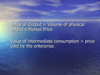 Value of Output = Volume of physical output x Market Price Value of intermediate consumption = price paid by the enterprise. 