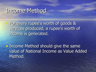 Income Method For every rupee’s worth of goods & services produced, a rupee’s worth of income is generated. Income Method should give the same value of National Income as Value Added Method. 