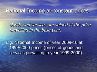 National Income at constant prices Goods and services are valued at the price prevailing in the base year .  E.g. National Income of year 2009-10 at 1999-2000 prices (prices of goods and services prevailing in year 1999-2000). 
