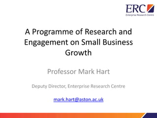 A Programme of Research and
Engagement on Small Business
Growth
Professor Mark Hart
Deputy Director, Enterprise Research Centre
mark.hart@aston.ac.uk
 