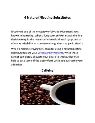 4 Natural Nicotine Substitutes 
Nicotine is one of the most powerfully addictive substances known to humanity. When a long-term smoker makes the final decision to quit, she may experience withdrawal symptoms as minor as irritability, or as severe as migraines and panic attacks. 
When a nicotine craving hits, consider using a natural nicotine substitute to curb your withdrawal symptoms. While these cannot completely alleviate your desire to smoke, they may help to ease some of the discomforts while you overcome your addiction 
Caffeine 
 