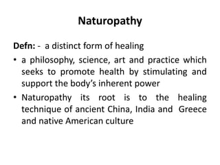 Naturopathy
Defn: - a distinct form of healing
• a philosophy, science, art and practice which
seeks to promote health by stimulating and
support the body’s inherent power
• Naturopathy its root is to the healing
technique of ancient China, India and Greece
and native American culture
 