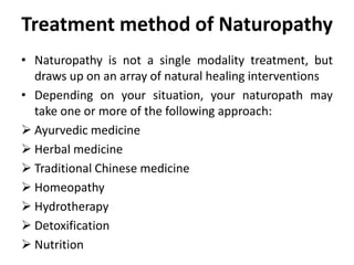 Treatment method of Naturopathy
• Naturopathy is not a single modality treatment, but
draws up on an array of natural healing interventions
• Depending on your situation, your naturopath may
take one or more of the following approach:
 Ayurvedic medicine
 Herbal medicine
 Traditional Chinese medicine
 Homeopathy
 Hydrotherapy
 Detoxification
 Nutrition
 