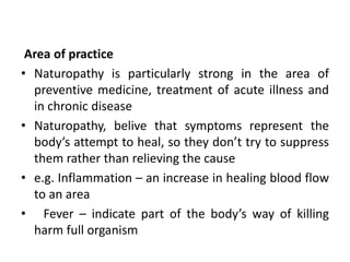Area of practice
• Naturopathy is particularly strong in the area of
preventive medicine, treatment of acute illness and
in chronic disease
• Naturopathy, belive that symptoms represent the
body’s attempt to heal, so they don’t try to suppress
them rather than relieving the cause
• e.g. Inflammation – an increase in healing blood flow
to an area
• Fever – indicate part of the body’s way of killing
harm full organism
 