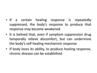 • If a certain healing response is repeatedly
suppressed, the body’s response to produce that
response may became weakened
• It is belived that, even if symptom suppression drug
temporally relieve discomfort, but can undermine
the body’s self healing mechanism response
• If body loses its ability, to produce healing response,
chronic disease can be established
 