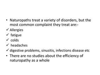 • Naturopaths treat a variety of disorders, but the
most common complaint they treat are:-
 Allergies
 fatigue
 colds
 headaches
 digestive problems, sinusitis, infections disease etc
• There are no studies about the efficiency of
naturopathy as a whole
 