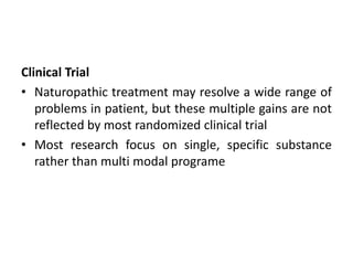 Clinical Trial
• Naturopathic treatment may resolve a wide range of
problems in patient, but these multiple gains are not
reflected by most randomized clinical trial
• Most research focus on single, specific substance
rather than multi modal programe
 