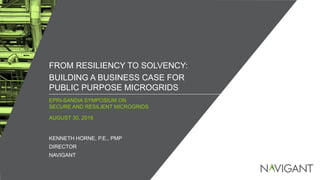 / ©2016 NAVIGANT CONSULTING, INC. ALL RIGHTS RESERVED1
EPRI-SANDIA SYMPOSIUM ON
SECURE AND RESILIENT MICROGRIDS
FROM RESILIENCY TO SOLVENCY:
BUILDING A BUSINESS CASE FOR
PUBLIC PURPOSE MICROGRIDS
AUGUST 30, 2016
KENNETH HORNE, P.E., PMP
DIRECTOR
NAVIGANT
 