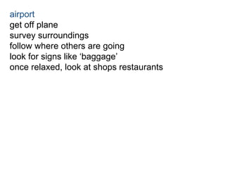 airport 
get off plane 
survey surroundings 
follow where others are going 
look for signs like ‘baggage’ 
once relaxed, look at shops restaurants 
 