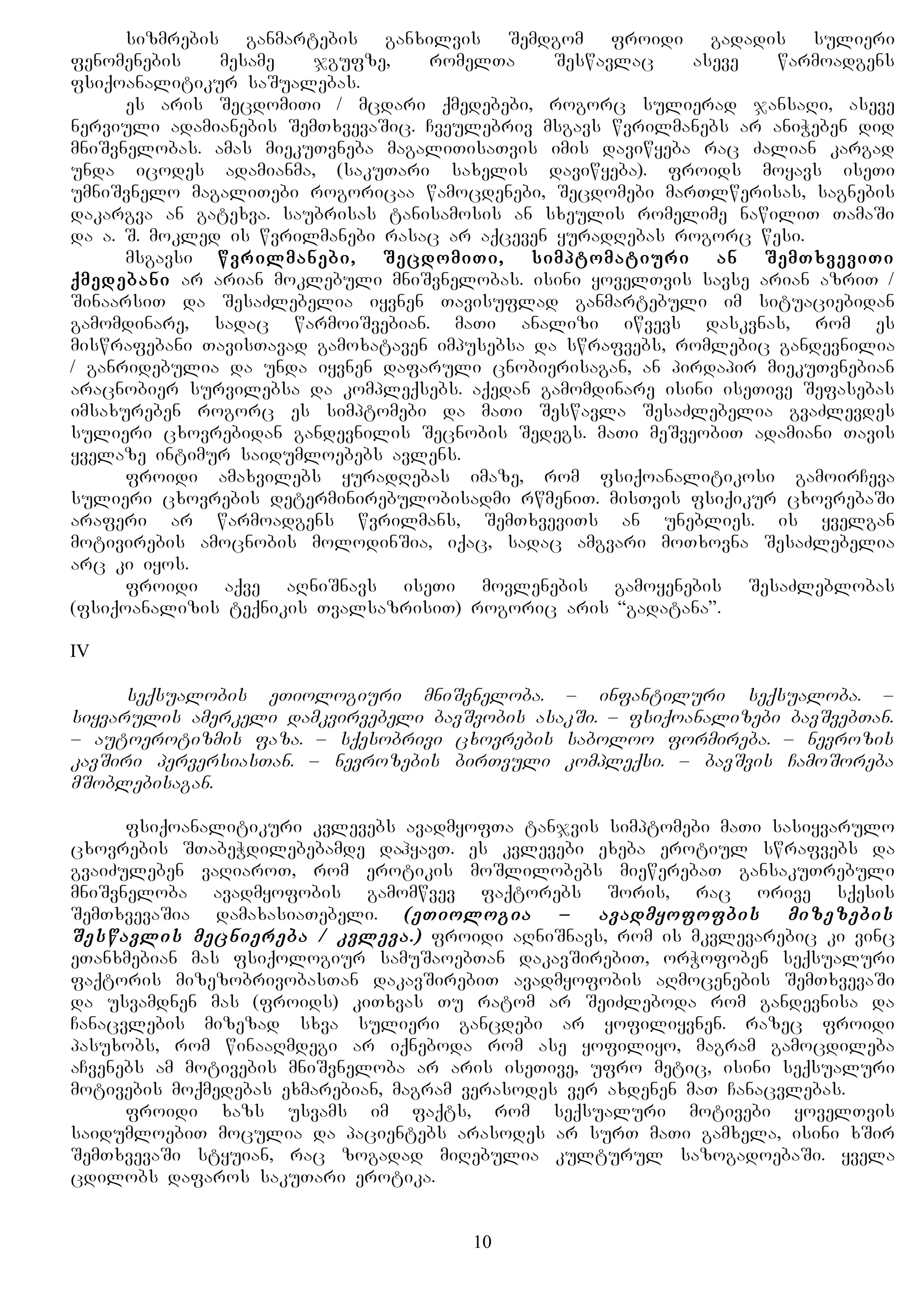 sizmrebis ganmartebis ganxilvis Semdgom froidi gadadis sulieri
fenomenebis mesame jgufze, romelTa Seswavlac aseve warmoadgens
fsiqoanalitikur saSualebas.
es aris SecdomiTi / mcdari qmedebebi, rogorc sulierad jansaRi, aseve
nerviuli adamianebis SemTxvevaSic. Cveulebriv msgavs wvrilmanebs ar aniWeben did
mniSvnelobas. amas miekuTvneba magaliTisaTvis imis daviwyeba rac Zalian kargad
unda icodes adamianma, (sakuTari saxelis daviwyeba). froids moyavs iseTi
umniSvnelo magaliTebi rogoricaa wamocdenebi, Secdomebi marTlwerisas, sagnebis
dakargva an gatexva. saubrisas tanisamosis an sxeulis romelime nawiliT TamaSi
da a. S. mokled is wvrilmanebi rasac ar aqceven yuradRebas rogorc wesi.
msgavsi wvrilmanebi, SecdomiTi, simptomatiuri an SemTxveviTi
qmedebani ar arian moklebuli mniSvnelobas. isini yovelTvis savse arian azriT /
SinaarsiT da SesaZlebelia iyvnen Tavisuflad ganmartebuli im situaciebidan
gamomdinare, sadac warmoiSvebian. maTi analizi iwvevs daskvnas, rom es
miswrafebani TavisTavad gamoxataven impusebsa da swrafvebs, romlebic gandevnilia
/ ganridebulia da unda iyvnen dafaruli cnobierisagan, an pirdapir miekuTvnebian
aracnobier survilebsa da kompleqsebs. aqedan gamomdinare isini iseTive Sefasebas
imsaxureben rogorc es simptomebi da maTi Seswavla SesaZlebelia gvaZlevdes
sulieri cxovrebidan gandevnilis Secnobis Sedegs. maTi meSveobiT adamiani Tavis
yvelaze intimur saidumloebebs avlens.
froidi amaxvilebs yuradRebas imaze, rom fsiqoanalitikosi gamoirCeva
sulieri cxovrebis determinirebulobisadmi rwmeniT. misTvis fsiqikur cxovrebaSi
araferi ar warmoadgens wvrilmans, SemTxveviTs an uneblies. is yvelgan
motivirebis amocnobis molodinSia, iqac, sadac amgvari moTxovna SesaZlebelia
arc ki iyos.
froidi aqve aRniSnavs iseTi movlenebis gamoyenebis SesaZleblobas
(fsiqoanalizis teqnikis TvalsazrisiT) rogoric aris “gadatana”.
IV
seqsualobis eTiologiuri mniSvneloba. – infantiluri seqsualoba. –
siyvarulis amerkeli damkvirvebeli bavSvobis asakSi. – fsiqoanalizebi bavSvebTan.
– autoerotizmis faza. – sqesobrivi cxovrebis saboloo formireba. – nevrozis
kavSiri perversiasTan. – nevrozebis birTvuli kompleqsi. – bavSvis CamoSoreba
mSoblebisagan.
fsiqoanalitikuri kvlevebs avadmyofTa tanjvis simptomebi maTi sasiyvarulo
cxovrebis STabeWdilebebamde dahyavT. es kvlevebi exeba erotiul swrafvebs da
gvaiZuleben vaRiaroT, rom erotikis moSlilobebs miewerebaT gansakuTrebuli
mniSvneloba avadmyofobis gamomwvev faqtorebs Soris, rac orive sqesis
SemTxvevaSia damaxasiaTebeli. (eTiologia – avadmyofofbis mizezebis
Seswavlis mecniereba / kvleva.) froidi aRniSnavs, rom is mkvlevarebic ki vinc
eTanxmebian mas fsiqologiur samuSaoebTan dakavSirebiT, orWofoben seqsualuri
faqtoris mizezobrivobasTan dakavSirebiT avadmyofobis aRmocenebis SemTxvevaSi
da usvamdnen mas (froids) kiTxvas Tu ratom ar SeiZleboda rom gandevnisa da
Canacvlebis mizezad sxva sulieri gancdebi ar yofiliyvnen. razec froidi
pasuxobs, rom winaaRmdegi ar iqneboda rom ase yofiliyo, magram gamocdileba
aCvenebs am motivebis mniSvneloba ar aris iseTive, ufro metic, isini seqsualuri
motivebis moqmedebas exmarebian, magram verasodes ver axdenen maT Canacvlebas.
froidi xazs usvams im faqts, rom seqsualuri motivebi yovelTvis
saidumloebiT moculia da pacientebs arasodes ar surT maTi gamxela, isini xSir
SemTxvevaSi styuian, rac zogadad miRebulia kulturul sazogadoebaSi. yvela
cdilobs dafaros sakuTari erotika.
10
 
