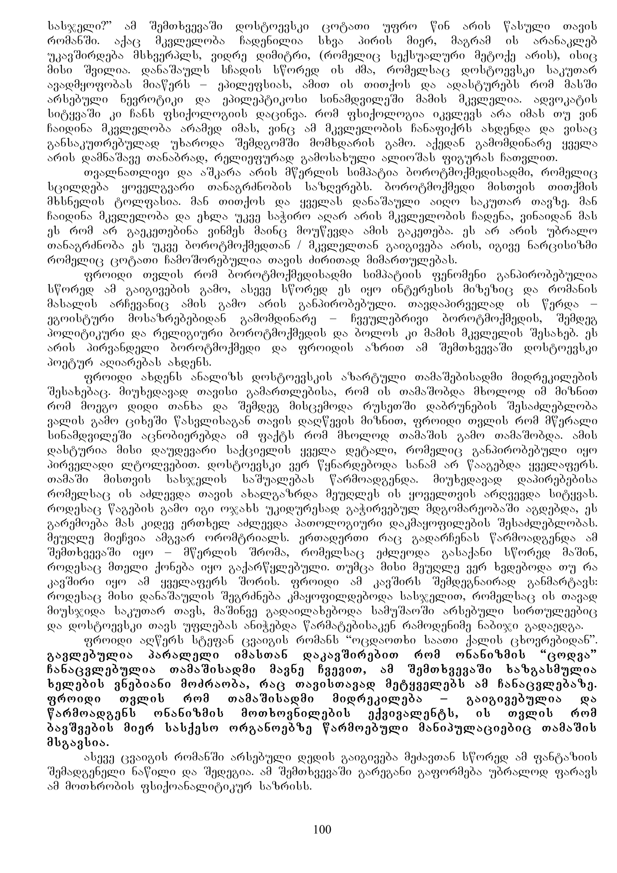 sasjeli?” am SemTxvevaSi dostoevski cotaTi ufro win aris wasuli Tavis
romanSi. aqac mkvleloba Cadenilia sxva piris mier, magram is aranakleb
ukavSirdeba msxverpls, vidre dimitri, (romelic seqsualuri metoqe aris), isic
misi Svilia. danaSauls sCadis swored is Zma, romelsac dostoevski sakuTar
avadmyofobas miawers – epilefsias, amiT is TiTqos da adasturebs rom masSi
arsebuli nevrotiki da epileptikosi sinamdvileSi mamis mkvlelia. advokatis
sityvaSi ki Cans fsiqologiis dacinva. rom fsiqologia ikvlevs ara imas Tu vin
Caidina mkvleloba aramed imas, vinc am mkvlelobis Canafiqrs axdenda da visac
gansakuTrebulad uxaroda SemdgomSi momxdaris gamo. aqedan gamomdinare yvela
aris damnaSave Tanabrad, reliefurad gamosaxuli alioSas figuras CaTvliT.
TvalnaTlivi da aSkara aris mwerlis simpatia borotmoqmedisadmi, romelic
scildeba yovelgvari TanagrZnobis sazRvrebs. borotmoqmedi misTvis TiTqmis
mxsnelis tolfasia. man TiTqos da yvelas danaSauli aiRo sakuTar Tavze. man
Caidina mkvleloba da exla ukve saWiro aRar aris mkvlelobis Cadena, vinaidan mas
es rom ar gaekeTebina vinmes mainc mouwevda amis gakeTeba. es ar aris ubralo
TanagrZnoba es ukve borotmoqmedTan / mkvlelTan gaigiveba aris, igive narcisizmi
romelic cotaTi CamoSorebulia Tavis ZiriTad mimarTulebas.
froidi Tvlis rom borotmoqmedisadmi simpatiis fenomeni ganpirobebulia
swored am gaigivebis gamo, aseve swored es iyo interesis mizezic da romanis
masalis arCevanic amis gamo aris ganpirobebuli. Tavdapirvelad is werda –
egoisturi mosazrebebidan gamomdinare – Cveulebrivi borotmoqmedis, Semdeg
politikuri da religiuri borotmoqmedis da bolos ki mamis mkvlelis Sesaxeb. es
aris pirvandeli borotmoqmedi da froidis azriT am SemTxvevaSi dostoevski
poetur aRiarebas axdens.
froidi axdens analizs dostoevskis azartuli TamaSebisadmi midrekilebis
Sesaxebac. miuxedavad Tavisi gamarTlebisa, rom is TamaSobda mxolod im mizniT
rom moego didi Tanxa da Semdeg miscemoda ruseTSi dabrunebis SesaZlebloba
valis gamo cixeSi wasvlisagan Tavis daRwevis mizniT, froidi Tvlis rom mwerali
sinamdvileSi acnobierebda im faqts rom mxolod TamaSis gamo TamaSobda. amis
dasturia misi daudevari saqcielis yvela detali, romelic ganpirobebuli iyo
pirveladi ltolvebiT. dostoevski ver wynardeboda sanam ar waagebda yvelafers.
TamaSi misTvis sasjelis saSualebas warmoadgenda. miuxedavad dapirebebisa
romelsac is aZlevda Tavis axalgazrda meuRles is yovelTvis arRvevda sityvas.
rodesac wagebis gamo igi ojaxs ukiduresad gaWirvebul mdgomareobaSi agdebda, es
garemoeba mas kidev erTxel aZlevda paTologiuri dakmayofilebis SesaZleblobas.
meuRle mieCvia amgvar oromtrials. erTaderTi rac gadarCenas warmoadgenda am
SemTxvevaSi iyo – mwerlis Sroma, romelsac eZleoda gasaqani swored maSin,
rodesac mTeli qoneba iyo gaqarwylebuli. Tumca misi meuRle ver xvdeboda Tu ra
kavSiri iyo am yvelafers Soris. froidi am kavSirs Semdegnairad ganmartavs:
rodesac misi danaSaulis SegrZneba kmayofildeboda sasjeliT, romelsac is Tavad
miusjida sakuTar Tavs, maSinve gadailaxeboda samuSaoSi arsebuli sirTuleebic
da dostoevski Tavs uflebas aniWebda warmatebisaken ramodenime nabiji gadaedga.
froidi aRwers stefan cvaigis romans “ocdaoTxi saaTi qalis cxovrebidan”.
gavlebulia paraleli imasTan dakavSirebiT rom onanizmis “codva”
Canacvlebulia TamaSisadmi mavne CveviT, am SemTxvevaSi xazgasmulia
xelebis vnebiani moZraoba, rac TavisTavad metyvelebs am Canacvlebaze.
froidi Tvlis rom TamaSisadmi midrekileba – gaigivebulia da
warmoadgens onanizmis moTxovnilebis eqvivalents, is Tvlis rom
bavSvebis mier sasqeso organoebze warmoebuli manipulaciebic TamaSis
msgavsia.
aseve cvaigis romanSi arsebuli dedis gaigiveba meZavTan swored am fantaziis
Semadgeneli nawili da Sedegia. am SemTxvevaSi garegani gaformeba ubralod faravs
am moTxrobis fsiqoanalitikur sazriss.
100
 