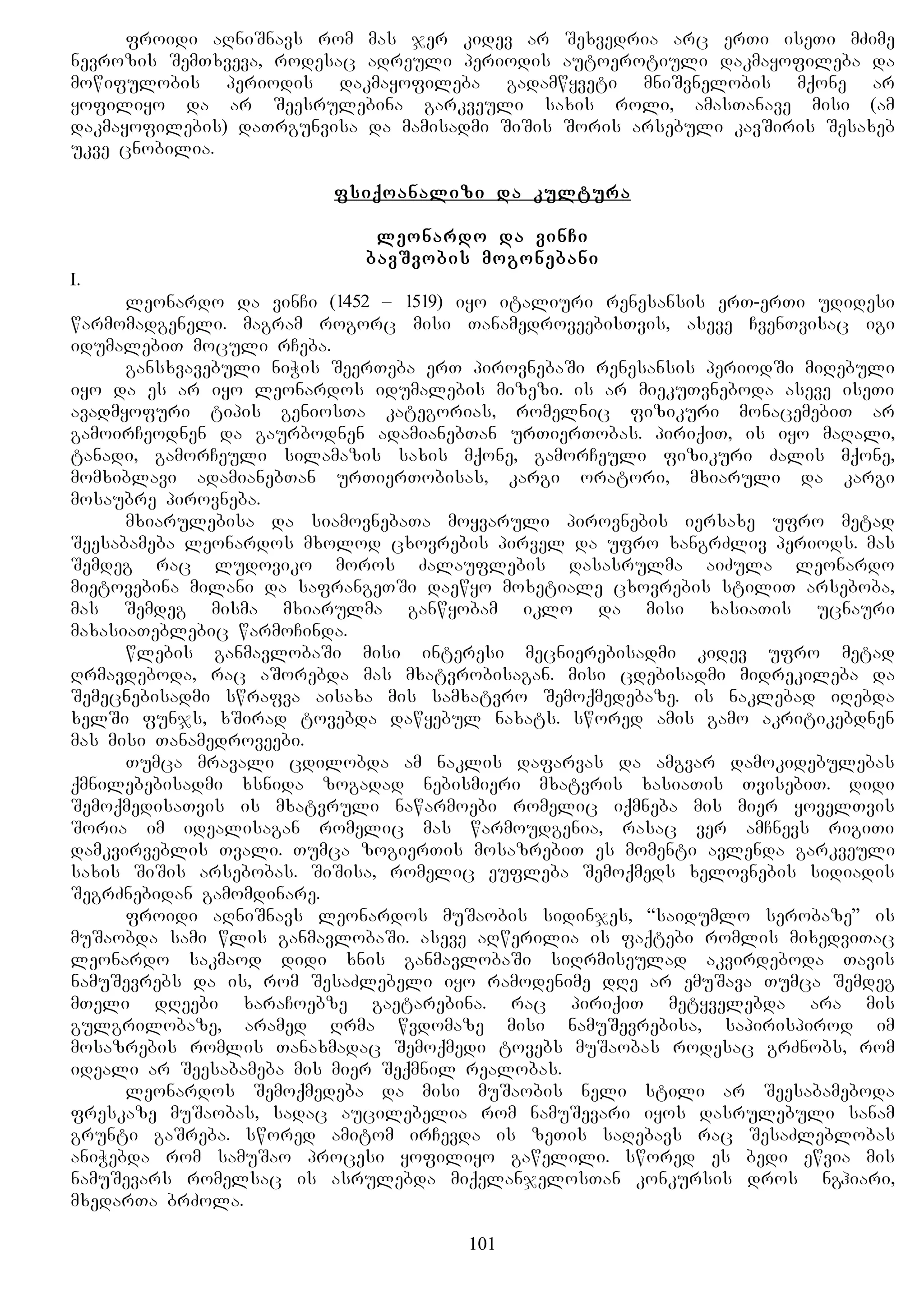 froidi aRniSnavs rom mas jer kidev ar Sexvedria arc erTi iseTi mZime
nevrozis SemTxveva, rodesac adreuli periodis autoerotiuli dakmayofileba da
mowifulobis periodis dakmayofileba gadamwyveti mniSvnelobis mqone ar
yofiliyo da ar Seesrulebina garkveuli saxis roli, amasTanave misi (am
dakmayofilebis) daTrgunvisa da mamisadmi SiSis Soris arsebuli kavSiris Sesaxeb
ukve cnobilia.
fsiqoanalizi da kultura
leonardo da vinCi
bavSvobis mogonebani
I.
leonardo da vinCi (1452 – 1519) iyo italiuri renesansis erT-erTi udidesi
warmomadgeneli. magram rogorc misi TanamedroveebisTvis, aseve CvenTvisac igi
idumalebiT moculi rCeba.
gansxvavebuli niWis SeerTeba erT pirovnebaSi renesansis periodSi miRebuli
iyo da es ar iyo leonardos idumalebis mizezi. is ar miekuTvneboda aseve iseTi
avadmyofuri tipis geniosTa kategorias, romelnic fizikuri monacemebiT ar
gamoirCeodnen da gaurbodnen adamianebTan urTierTobas. piriqiT, is iyo maRali,
tanadi, gamorCeuli silamazis saxis mqone, gamorCeuli fizikuri Zalis mqone,
momxiblavi adamianebTan urTierTobisas, kargi oratori, mxiaruli da kargi
mosaubre pirovneba.
mxiarulebisa da siamovnebaTa moyvaruli pirovnebis iersaxe ufro metad
Seesabameba leonardos mxolod cxovrebis pirvel da ufro xangrZliv periods. mas
Semdeg rac ludoviko moros Zalauflebis dasasrulma aiZula leonardo
mietovebina milani da safrangeTSi daewyo moxetiale cxovrebis stiliT arseboba,
mas Semdeg misma mxiarulma ganwyobam iklo da misi xasiaTis ucnauri
maxasiaTeblebic warmoCinda.
wlebis ganmavlobaSi misi interesi mecnierebisadmi kidev ufro metad
Rrmavdeboda, rac aSorebda mas mxatvrobisagan. misi cdebisadmi midrekileba da
Semecnebisadmi swrafva aisaxa mis samxatvro Semoqmedebaze. is naklebad iRebda
xelSi funjs, xSirad tovebda dawyebul naxats. swored amis gamo akritikebdnen
mas misi Tanamedroveebi.
Tumca mravali cdilobda am naklis dafarvas da amgvar damokidebulebas
qmnilebebisadmi xsnida zogadad nebismieri mxatvris xasiaTis TvisebiT. didi
SemoqmedisaTvis is mxatvruli nawarmoebi romelic iqmneba mis mier yovelTvis
Soria im idealisagan romelic mas warmoudgenia, rasac ver amCnevs rigiTi
damkvirveblis Tvali. Tumca zogierTis mosazrebiT es momenti avlenda garkveuli
saxis SiSis arsebobas. SiSisa, romelic eufleba Semoqmeds xelovnebis sidiadis
SegrZnebidan gamomdinare.
froidi aRniSnavs leonardos muSaobis sidinjes, “saidumlo serobaze” is
muSaobda sami wlis ganmavlobaSi. aseve aRwerilia is faqtebi romlis mixedviTac
leonardo sakmaod didi xnis ganmavlobaSi siRrmiseulad akvirdeboda Tavis
namuSevrebs da is, rom SesaZlebeli iyo ramodenime dRe ar emuSava Tumca Semdeg
mTeli dReebi xaraCoebze gaetarebina. rac piriqiT metyvelebda ara mis
gulgrilobaze, aramed Rrma wvdomaze misi namuSevrebisa, sapirispirod im
mosazrebis romlis Tanaxmadac Semoqmedi tovebs muSaobas rodesac grZnobs, rom
ideali ar Seesabameba mis mier Seqmnil realobas.
leonardos Semoqmedeba da misi muSaobis neli stili ar Seesabameboda
freskaze muSaobas, sadac aucilebelia rom namuSevari iyos dasrulebuli sanam
grunti gaSreba. swored amitom irCevda is zeTis saRebavs rac SesaZleblobas
aniWebda rom samuSao procesi yofiliyo gawelili. swored es bedi ewvia mis
namuSevars romelsac is asrulebda miqelanjelosTan konkursis dros Anghiari,
mxedarTa brZola.
101
 