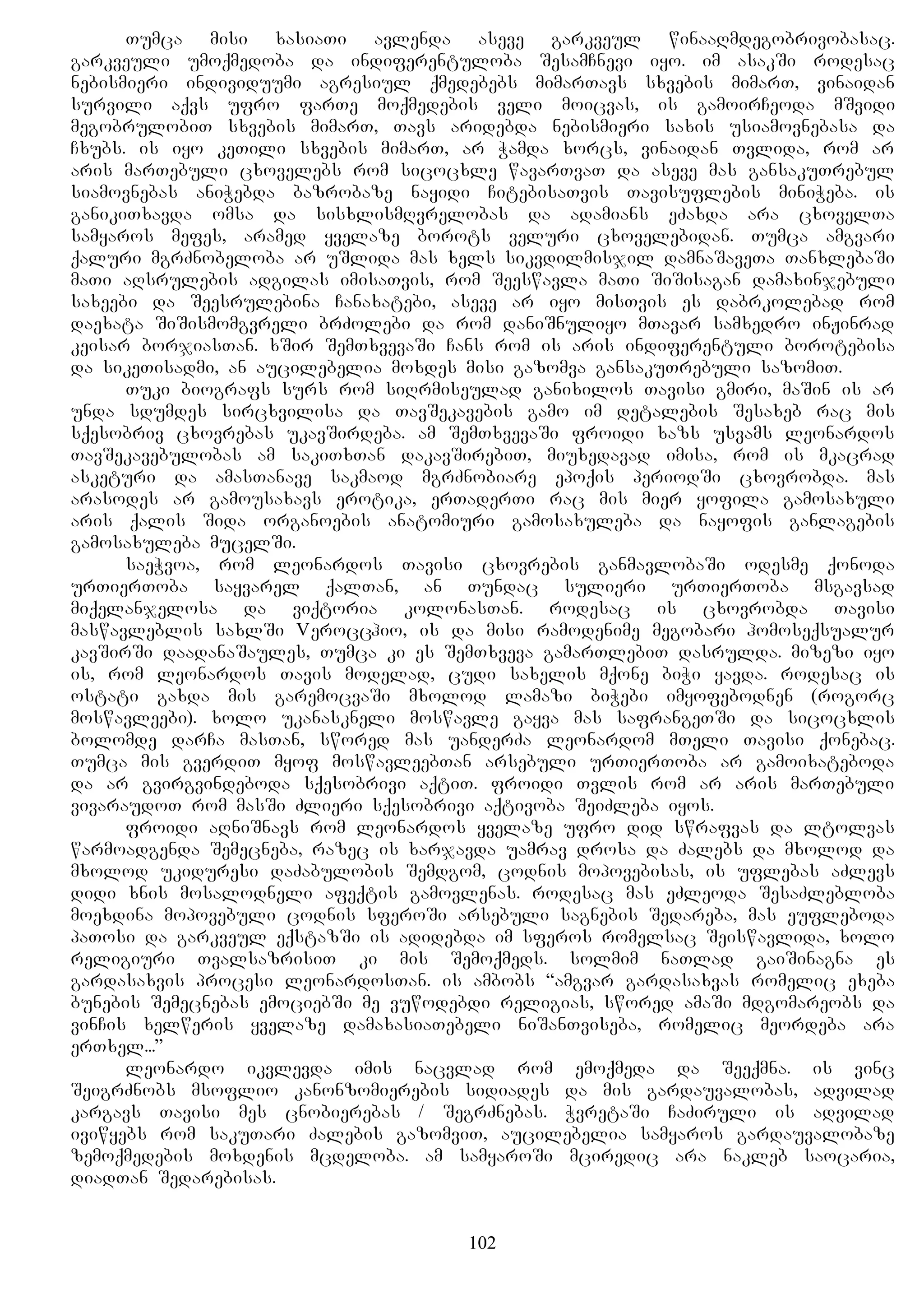 Tumca misi xasiaTi avlenda aseve garkveul winaaRmdegobrivobasac.
garkveuli umoqmedoba da indiferentuloba SesamCnevi iyo. im asakSi rodesac
nebismieri individuumi agresiul qmedebebs mimarTavs sxvebis mimarT, vinaidan
survili aqvs ufro farTe moqmedebis veli moicvas, is gamoirCeoda mSvidi
megobrulobiT sxvebis mimarT, Tavs aridebda nebismieri saxis usiamovnebasa da
Cxubs. is iyo keTili sxvebis mimarT, ar Wamda xorcs, vinaidan Tvlida, rom ar
aris marTebuli cxovelebs rom sicocxle wavarTvaT da aseve mas gansakuTrebul
siamovnebas aniWebda bazrobaze nayidi CitebisaTvis Tavisuflebis miniWeba. is
ganikiTxavda omsa da sisxlismRvrelobas da adamians eZaxda ara cxovelTa
samyaros mefes, aramed yvelaze borots veluri cxovelebidan. Tumca amgvari
qaluri mgrZnobeloba ar uSlida mas xels sikvdilmisjil damnaSaveTa TanxlebaSi
maTi aRsrulebis adgilas imisaTvis, rom Seeswavla maTi SiSisagan damaxinjebuli
saxeebi da Seesrulebina Canaxatebi, aseve ar iyo misTvis es dabrkolebad rom
daexata SiSismomgvreli brZolebi da rom daniSnuliyo mTavar samxedro inJinrad
keisar borjiasTan. xSir SemTxvevaSi Cans rom is aris indiferentuli borotebisa
da sikeTisadmi, an aucilebelia moxdes misi gazomva gansakuTrebuli sazomiT.
Tuki biografs surs rom siRrmiseulad ganixilos Tavisi gmiri, maSin is ar
unda sdumdes sircxvilisa da TavSekavebis gamo im detalebis Sesaxeb rac mis
sqesobriv cxovrebas ukavSirdeba. am SemTxvevaSi froidi xazs usvams leonardos
TavSekavebulobas am sakiTxTan dakavSirebiT, miuxedavad imisa, rom is mkacrad
asketuri da amasTanave sakmaod mgrZnobiare epoqis periodSi cxovrobda. mas
arasodes ar gamousaxavs erotika, erTaderTi rac mis mier yofila gamosaxuli
aris qalis Sida organoebis anatomiuri gamosaxuleba da nayofis ganlagebis
gamosaxuleba mucelSi.
saeWvoa, rom leonardos Tavisi cxovrebis ganmavlobaSi odesme qonoda
urTierToba sayvarel qalTan, an Tundac sulieri urTierToba msgavsad
miqelanjelosa da viqtoria kolonasTan. rodesac is cxovrobda Tavisi
maswavleblis saxlSi Verocchio, is da misi ramodenime megobari homoseqsualur
kavSirSi daadanaSaules, Tumca ki es SemTxveva gamarTlebiT dasrulda. mizezi iyo
is, rom leonardos Tavis modelad, cudi saxelis mqone biWi yavda. rodesac is
ostati gaxda mis garemocvaSi mxolod lamazi biWebi imyofebodnen (rogorc
moswavleebi). xolo ukanaskneli moswavle gayva mas safrangeTSi da sicocxlis
bolomde darCa masTan, swored mas uanderZa leonardom mTeli Tavisi qonebac.
Tumca mis gverdiT myof moswavleebTan arsebuli urTierToba ar gamoixateboda
da ar gvirgvindeboda sqesobrivi aqtiT. froidi Tvlis rom ar aris marTebuli
vivaraudoT rom masSi Zlieri sqesobrivi aqtivoba SeiZleba iyos.
froidi aRniSnavs rom leonardos yvelaze ufro did swrafvas da ltolvas
warmoadgenda Semecneba, razec is xarjavda uamrav drosa da Zalebs da mxolod da
mxolod ukiduresi daZabulobis Semdgom, codnis mopovebisas, is uflebas aZlevs
didi xnis mosalodneli afeqtis gamovlenas. rodesac mas eZleoda SesaZlebloba
moexdina mopovebuli codnis sferoSi arsebuli sagnebis Sedareba, mas eufleboda
paTosi da garkveul eqstazSi is adidebda im sferos romelsac Seiswavlida, xolo
religiuri TvalsazrisiT ki mis Semoqmeds. solmim naTlad gaiSinagna es
gardasaxvis procesi leonardosTan. is ambobs “amgvar gardasaxvas romelic exeba
bunebis Semecnebas emociebSi me vuwodebdi religias, swored amaSi mdgomareobs da
vinCis xelweris yvelaze damaxasiaTebeli niSanTviseba, romelic meordeba ara
erTxel...”
leonardo ikvlevda imis nacvlad rom emoqmeda da Seeqmna. is vinc
SeigrZnobs msoflio kanonzomierebis sidiades da mis gardauvalobas, advilad
kargavs Tavisi mes cnobierebas / SegrZnebas. WvretaSi CaZiruli is advilad
iviwyebs rom sakuTari Zalebis gazomviT, aucilebelia samyaros gardauvalobaze
zemoqmedebis moxdenis mcdeloba. am samyaroSi mciredic ara nakleb saocaria,
diadTan Sedarebisas.
102
 