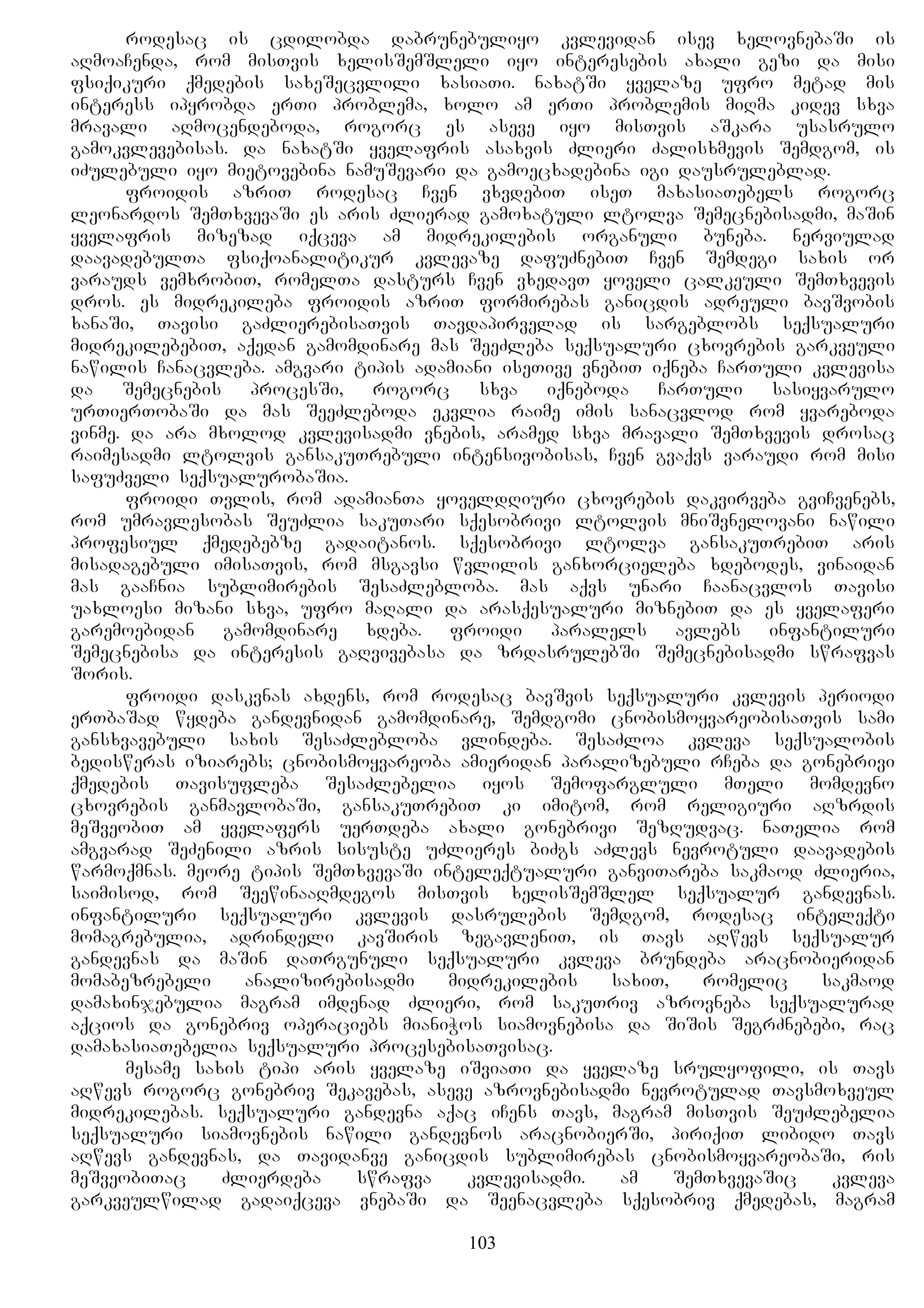 rodesac is cdilobda dabrunebuliyo kvlevidan isev xelovnebaSi is
aRmoaCenda, rom misTvis xelisSemSleli iyo interesebis axali gezi da misi
fsiqikuri qmedebis saxeSecvlili xasiaTi. naxatSi yvelaze ufro metad mis
interess ipyrobda erTi problema, xolo am erTi problemis miRma kidev sxva
mravali aRmocendeboda, rogorc es aseve iyo misTvis aSkara usasrulo
gamokvlevebisas. da naxatSi yvelafris asaxvis Zlieri Zalisxmevis Semdgom, is
iZulebuli iyo mietovebina namuSevari da gamoecxadebina igi dausruleblad.
froidis azriT rodesac Cven vxvdebiT iseT maxasiaTebels rogorc
leonardos SemTxvevaSi es aris Zlierad gamoxatuli ltolva Semecnebisadmi, maSin
yvelafris mizezad iqceva am midrekilebis organuli buneba. nerviulad
daavadebulTa fsiqoanalitikur kvlevaze dafuZnebiT Cven Semdegi saxis or
varauds vemxrobiT, romelTa dasturs Cven vxedavT yoveli calkeuli SemTxvevis
dros. es midrekileba froidis azriT formirebas ganicdis adreuli bavSvobis
xanaSi, Tavisi gaZlierebisaTvis Tavdapirvelad is sargeblobs seqsualuri
midrekilebebiT, aqedan gamomdinare mas SeeZleba seqsualuri cxovrebis garkveuli
nawilis Canacvleba. amgvari tipis adamiani iseTive vnebiT iqneba CarTuli kvlevisa
da Semecnebis procesSi, rogorc sxva iqneboda CarTuli sasiyvarulo
urTierTobaSi da mas SeeZleboda ekvlia raime imis sanacvlod rom yvareboda
vinme. da ara mxolod kvlevisadmi vnebis, aramed sxva mravali SemTxvevis drosac
raimesadmi ltolvis gansakuTrebuli intensivobisas, Cven gvaqvs varaudi rom misi
safuZveli seqsualurobaSia.
froidi Tvlis, rom adamianTa yoveldRiuri cxovrebis dakvirveba gviCvenebs,
rom umravlesobas SeuZlia sakuTari sqesobrivi ltolvis mniSvnelovani nawili
profesiul qmedebebze gadaitanos. sqesobrivi ltolva gansakuTrebiT aris
misadagebuli imisaTvis, rom msgavsi wvlilis ganxorcieleba xdebodes, vinaidan
mas gaaCnia sublimirebis SesaZlebloba. mas aqvs unari Caanacvlos Tavisi
uaxloesi mizani sxva, ufro maRali da arasqesualuri miznebiT da es yvelaferi
garemoebidan gamomdinare xdeba. froidi paralels avlebs infantiluri
Semecnebisa da interesis gaRvivebasa da zrdasrulebSi Semecnebisadmi swrafvas
Soris.
froidi daskvnas axdens, rom rodesac bavSvis seqsualuri kvlevis periodi
erTbaSad wydeba gandevnidan gamomdinare, Semdgomi cnobismoyvareobisaTvis sami
gansxvavebuli saxis SesaZlebloba vlindeba. SesaZloa kvleva seqsualobis
bedisweras iziarebs; cnobismoyvareoba amieridan paralizebuli rCeba da gonebrivi
qmedebis Tavisufleba SesaZlebelia iyos Semofargluli mTeli momdevno
cxovrebis ganmavlobaSi, gansakuTrebiT ki imitom, rom religiuri aRzrdis
meSveobiT am yvelafers uerTdeba axali gonebrivi SezRudvac. naTelia rom
amgvarad SeZenili azris sisuste uZlieres biZgs aZlevs nevrotuli daavadebis
warmoqmnas. meore tipis SemTxvevaSi inteleqtualuri ganviTareba sakmaod Zlieria,
saimisod, rom SeewinaaRmdegos misTvis xelisSemSlel seqsualur gandevnas.
infantiluri seqsualuri kvlevis dasrulebis Semdgom, rodesac inteleqti
momagrebulia, adrindeli kavSiris zegavleniT, is Tavs aRwevs seqsualur
gandevnas da maSin daTrgunuli seqsualuri kvleva brundeba aracnobieridan
momabezrebeli analizirebisadmi midrekilebis saxiT, romelic sakmaod
damaxinjebulia magram imdenad Zlieri, rom sakuTriv azrovneba seqsualurad
aqcios da gonebriv operaciebs mianiWos siamovnebisa da SiSis SegrZnebebi, rac
damaxasiaTebelia seqsualuri procesebisaTvisac.
mesame saxis tipi aris yvelaze iSviaTi da yvelaze srulyofili, is Tavs
aRwevs rogorc gonebriv Sekavebas, aseve azrovnebisadmi nevrotulad Tavsmoxveul
midrekilebas. seqsualuri gandevna aqac iCens Tavs, magram misTvis SeuZlebelia
seqsualuri siamovnebis nawili gandevnos aracnobierSi, piriqiT libido Tavs
aRwevs gandevnas, da Tavidanve ganicdis sublimirebas cnobismoyvareobaSi, ris
meSveobiTac Zlierdeba swrafva kvlevisadmi. am SemTxvevaSic kvleva
garkveulwilad gadaiqceva vnebaSi da Seenacvleba sqesobriv qmedebas, magram
103
 