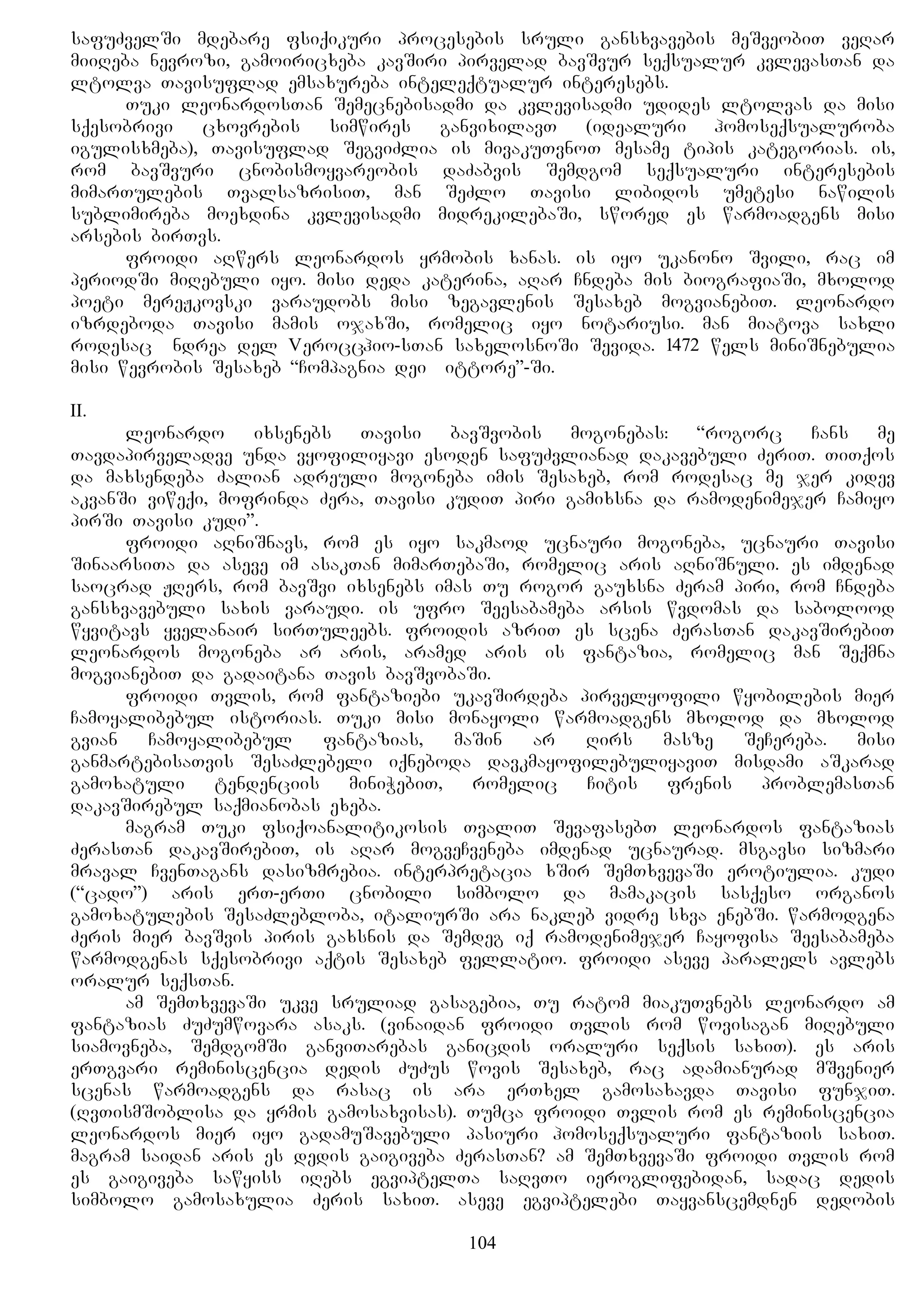 safuZvelSi mdebare fsiqikuri procesebis sruli gansxvavebis meSveobiT veRar
miiReba nevrozi, gamoiricxeba kavSiri pirvelad bavSvur seqsualur kvlevasTan da
ltolva Tavisuflad emsaxureba inteleqtualur interesebs.
Tuki leonardosTan Semecnebisadmi da kvlevisadmi udides ltolvas da misi
sqesobrivi cxovrebis simwires ganvixilavT (idealuri homoseqsualuroba
igulisxmeba), Tavisuflad SegviZlia is mivakuTvnoT mesame tipis kategorias. is,
rom bavSvuri cnobismoyvareobis daZabvis Semdgom seqsualuri interesebis
mimarTulebis TvalsazrisiT, man SeZlo Tavisi libidos umetesi nawilis
sublimireba moexdina kvlevisadmi midrekilebaSi, swored es warmoadgens misi
arsebis birTvs.
froidi aRwers leonardos yrmobis xanas. is iyo ukanono Svili, rac im
periodSi miRebuli iyo. misi deda katerina, aRar Cndeba mis biografiaSi, mxolod
poeti mereJkovski varaudobs misi zegavlenis Sesaxeb mogvianebiT. leonardo
izrdeboda Tavisi mamis ojaxSi, romelic iyo notariusi. man miatova saxli
rodesac Andrea del Verocchio-sTan saxelosnoSi Sevida. 1472 wels miniSnebulia
misi wevrobis Sesaxeb “Compagnia dei Pittore”-Si.
II.
leonardo ixsenebs Tavisi bavSvobis mogonebas: “rogorc Cans me
Tavdapirveladve unda vyofiliyavi esoden safuZvlianad dakavebuli ZeriT. TiTqos
da maxsendeba Zalian adreuli mogoneba imis Sesaxeb, rom rodesac me jer kidev
akvanSi viweqi, mofrinda Zera, Tavisi kudiT piri gamixsna da ramodenimejer Camiyo
pirSi Tavisi kudi”.
froidi aRniSnavs, rom es iyo sakmaod ucnauri mogoneba, ucnauri Tavisi
SinaarsiTa da aseve im asakTan mimarTebaSi, romelic aris aRniSnuli. es imdenad
saocrad JRers, rom bavSvi ixsenebs imas Tu rogor gauxsna Zeram piri, rom Cndeba
gansxvavebuli saxis varaudi. is ufro Seesabameba arsis wvdomas da sabolood
wyvitavs yvelanair sirTuleebs. froidis azriT es scena ZerasTan dakavSirebiT
leonardos mogoneba ar aris, aramed aris is fantazia, romelic man Seqmna
mogvianebiT da gadaitana Tavis bavSvobaSi.
froidi Tvlis, rom fantaziebi ukavSirdeba pirvelyofili wyobilebis mier
Camoyalibebul istorias. Tuki misi monayoli warmoadgens mxolod da mxolod
gvian Camoyalibebul fantazias, maSin ar Rirs masze SeCereba. misi
ganmartebisaTvis SesaZlebeli iqneboda davkmayofilebuliyaviT misdami aSkarad
gamoxatuli tendenciis miniWebiT, romelic Citis frenis problemasTan
dakavSirebul saqmianobas exeba.
magram Tuki fsiqoanalitikosis TvaliT SevafasebT leonardos fantazias
ZerasTan dakavSirebiT, is aRar mogveCveneba imdenad ucnaurad. msgavsi sizmari
mraval CvenTagans dasizmrebia. interpretacia xSir SemTxvevaSi erotiulia. kudi
(“cado”) aris erT-erTi cnobili simbolo da mamakacis sasqeso organos
gamoxatulebis SesaZlebloba, italiurSi ara nakleb vidre sxva enebSi. warmodgena
Zeris mier bavSvis piris gaxsnis da Semdeg iq ramodenimejer Cayofisa Seesabameba
warmodgenas sqesobrivi aqtis Sesaxeb fellatio. froidi aseve paralels avlebs
oralur seqsTan.
am SemTxvevaSi ukve sruliad gasagebia, Tu ratom miakuTvnebs leonardo am
fantazias ZuZumwovara asaks. (vinaidan froidi Tvlis rom wovisagan miRebuli
siamovneba, SemdgomSi ganviTarebas ganicdis oraluri seqsis saxiT). es aris
erTgvari reminiscencia dedis ZuZus wovis Sesaxeb, rac adamianurad mSvenier
scenas warmoadgens da rasac is ara erTxel gamosaxavda Tavisi funjiT.
(RvTismSoblisa da yrmis gamosaxvisas). Tumca froidi Tvlis rom es reminiscencia
leonardos mier iyo gadamuSavebuli pasiuri homoseqsualuri fantaziis saxiT.
magram saidan aris es dedis gaigiveba ZerasTan? am SemTxvevaSi froidi Tvlis rom
es gaigiveba sawyiss iRebs egviptelTa saRvTo ieroglifebidan, sadac dedis
simbolo gamosaxulia Zeris saxiT. aseve egviptelebi Tayvanscemdnen dedobis
104
 