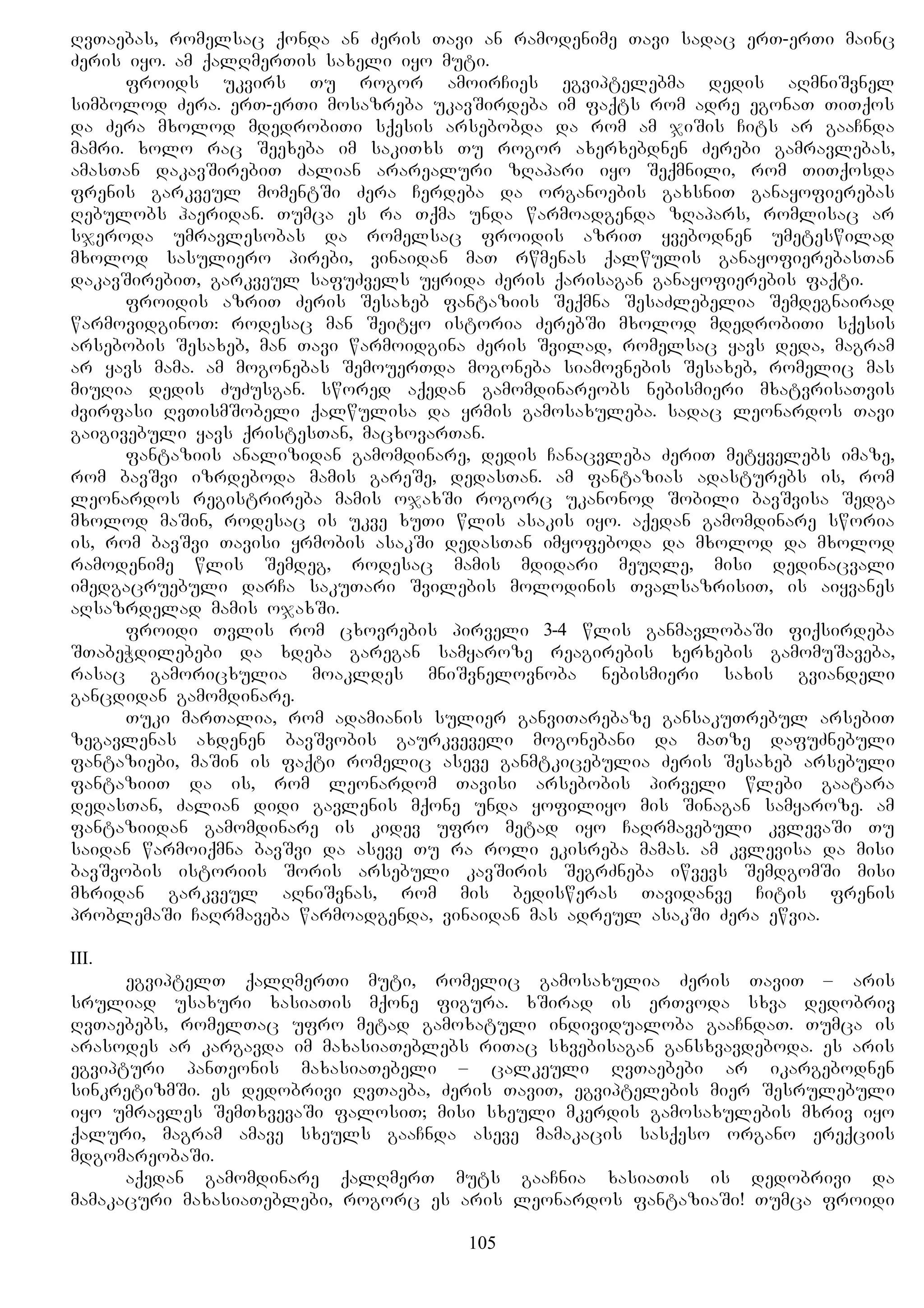 RvTaebas, romelsac qonda an Zeris Tavi an ramodenime Tavi sadac erT-erTi mainc
Zeris iyo. am qalRmerTis saxeli iyo muti.
froids ukvirs Tu rogor amoirCies egviptelebma dedis aRmniSvnel
simbolod Zera. erT-erTi mosazreba ukavSirdeba im faqts rom adre egonaT TiTqos
da Zera mxolod mdedrobiTi sqesis arsebobda da rom am jiSis Cits ar gaaCnda
mamri. xolo rac Seexeba im sakiTxs Tu rogor axerxebdnen Zerebi gamravlebas,
amasTan dakavSirebiT Zalian ararealuri zRapari iyo Seqmnili, rom TiTqosda
frenis garkveul momentSi Zera Cerdeba da organoebis gaxsniT ganayofierebas
Rebulobs haeridan. Tumca es ra Tqma unda warmoadgenda zRapars, romlisac ar
sjeroda umravlesobas da romelsac froidis azriT yvebodnen umeteswilad
mxolod sasuliero pirebi, vinaidan maT rwmenas qalwulis ganayofierebasTan
dakavSirebiT, garkveul safuZvels uyrida Zeris qarisagan ganayofierebis faqti.
froidis azriT Zeris Sesaxeb fantaziis Seqmna SesaZlebelia Semdegnairad
warmovidginoT: rodesac man Seityo istoria ZerebSi mxolod mdedrobiTi sqesis
arsebobis Sesaxeb, man Tavi warmoidgina Zeris Svilad, romelsac yavs deda, magram
ar yavs mama. am mogonebas SemouerTda mogoneba siamovnebis Sesaxeb, romelic mas
miuRia dedis ZuZusgan. swored aqedan gamomdinareobs nebismieri mxatvrisaTvis
Zvirfasi RvTismSobeli qalwulisa da yrmis gamosaxuleba. sadac leonardos Tavi
gaigivebuli yavs qristesTan, macxovarTan.
fantaziis analizidan gamomdinare, dedis Canacvleba ZeriT metyvelebs imaze,
rom bavSvi izrdeboda mamis gareSe, dedasTan. am fantazias adasturebs is, rom
leonardos registrireba mamis ojaxSi rogorc ukanonod Sobili bavSvisa Sedga
mxolod maSin, rodesac is ukve xuTi wlis asakis iyo. aqedan gamomdinare sworia
is, rom bavSvi Tavisi yrmobis asakSi dedasTan imyofeboda da mxolod da mxolod
ramodenime wlis Semdeg, rodesac mamis mdidari meuRle, misi dedinacvali
imedgacruebuli darCa sakuTari Svilebis molodinis TvalsazrisiT, is aiyvanes
aRsazrdelad mamis ojaxSi.
froidi Tvlis rom cxovrebis pirveli 3-4 wlis ganmavlobaSi fiqsirdeba
STabeWdilebebi da xdeba garegan samyaroze reagirebis xerxebis gamomuSaveba,
rasac gamoricxulia moakldes mniSvnelovnoba nebismieri saxis gviandeli
gancdidan gamomdinare.
Tuki marTalia, rom adamianis sulier ganviTarebaze gansakuTrebul arsebiT
zegavlenas axdenen bavSvobis gaurkveveli mogonebani da maTze dafuZnebuli
fantaziebi, maSin is faqti romelic aseve ganmtkicebulia Zeris Sesaxeb arsebuli
fantaziiT da is, rom leonardom Tavisi arsebobis pirveli wlebi gaatara
dedasTan, Zalian didi gavlenis mqone unda yofiliyo mis Sinagan samyaroze. am
fantaziidan gamomdinare is kidev ufro metad iyo CaRrmavebuli kvlevaSi Tu
saidan warmoiqmna bavSvi da aseve Tu ra roli ekisreba mamas. am kvlevisa da misi
bavSvobis istoriis Soris arsebuli kavSiris SegrZneba iwvevs SemdgomSi misi
mxridan garkveul aRniSvnas, rom mis bedisweras Tavidanve Citis frenis
problemaSi CaRrmaveba warmoadgenda, vinaidan mas adreul asakSi Zera ewvia.
III.
egviptelT qalRmerTi muti, romelic gamosaxulia Zeris TaviT – aris
sruliad usaxuri xasiaTis mqone figura. xSirad is erTvoda sxva dedobriv
RvTaebebs, romelTac ufro metad gamoxatuli individualoba gaaCndaT. Tumca is
arasodes ar kargavda im maxasiaTeblebs riTac sxvebisagan gansxvavdeboda. es aris
egvipturi panTeonis maxasiaTebeli – calkeuli RvTaebebi ar ikargebodnen
sinkretizmSi. es dedobrivi RvTaeba, Zeris TaviT, egviptelebis mier Sesrulebuli
iyo umravles SemTxvevaSi falosiT; misi sxeuli mkerdis gamosaxulebis mxriv iyo
qaluri, magram amave sxeuls gaaCnda aseve mamakacis sasqeso organo ereqciis
mdgomareobaSi.
aqedan gamomdinare qalRmerT muts gaaCnia xasiaTis is dedobrivi da
mamakacuri maxasiaTeblebi, rogorc es aris leonardos fantaziaSi! Tumca froidi
105
 