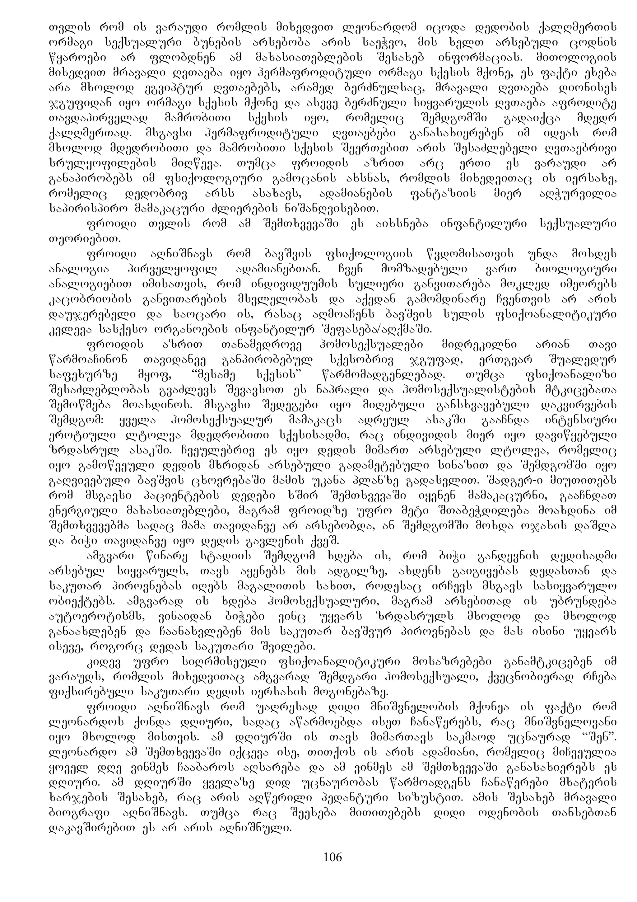 Tvlis rom is varaudi romlis mixedviT leonardom icoda dedobis qalRmerTis
ormagi seqsualuri bunebis arseboba aris saeWvo, mis xelT arsebuli codnis
wyaroebi ar flobdnen am maxasiaTeblebis Sesaxeb informacias. miTologiis
mixedviT mravali RvTaeba iyo hermafrodituli ormagi sqesis mqone, es faqti exeba
ara mxolod egviptur RvTaebebs, aramed berZnulsac, mravali RvTaeba dionises
jgufidan iyo ormagi sqesis mqone da aseve berZnuli siyvarulis RvTaeba afrodite
Tavdapirvelad mamrobiTi sqesis iyo, romelic SemdgomSi gadaiqca mdedr
qalRmerTad. msgavsi hermafrodituli RvTaebebi ganasaxiereben im ideas rom
mxolod mdedrobiTi da mamrobiTi sqesis SeerTebiT aris SesaZlebeli RvTaebrivi
srulyofilebis miRweva. Tumca froidis azriT arc erTi es varaudi ar
ganapirobebs im fsiqologiuri gamocanis axsnas, romlis mixedviTac is iersaxe,
romelic dedobriv arss asaxavs, adamianebis fantaziis mier aRWurvilia
sapirispiro mamakacuri Zlierebis niSanRvisebiT.
froidi Tvlis rom am SemTxvevaSi es aixsneba infantiluri seqsualuri
TeoriebiT.
froidi aRniSnavs rom bavSvis fsiqologiis wvdomisaTvis unda moxdes
analogia pirvelyofil adamianebTan. Cven momzadebuli varT biologiuri
analogiebiT imisaTvis, rom individuumis sulieri ganviTareba mokled imeorebs
kacobriobis ganviTarebis msvlelobas da aqedan gamomdinare CvenTvis ar aris
daujerebeli da saocari is, rasac aRmoaCens bavSvis sulis fsiqoanalitikuri
kvleva sasqeso organoebis infantilur Sefaseba/aRqmaSi.
froidis azriT Tanamedrove homoseqsualebi midrekilni arian Tavi
warmoaCinon Tavidanve ganpirobebul sqesobriv jgufad, erTgvar Sualedur
safexurze myof, “mesame sqesis” warmomadgenlebad. Tumca fsiqoanalizi
SesaZleblobas gvaZlevs SevavsoT es naprali da homoseqsualistebis mtkicebaTa
Semowmeba moaxdinos. msgavsi Sedegebi iyo miRebuli gansxvavebuli dakvirvebis
Semdgom: yvela homoseqsualur mamakacs adreul asakSi gaaCnda intensiuri
erotiuli ltolva mdedrobiTi sqesisadmi, rac individis mier iyo daviwyebuli
zrdasrul asakSi. Cveulebriv es iyo dedis mimarT arsebuli ltolva, romelic
iyo gamowveuli dedis mxridan arsebuli gadametebuli sinaziT da SemdgomSi iyo
gaRvivebuli bavSvis cxovrebaSi mamis ukana planze gadasvliT. Sadger-i miuTiTebs
rom msgavsi pacientebis dedebi xSir SemTxvevaSi iyvnen mamakacurni, gaaCndaT
energiuli maxasiaTeblebi, magram froidze ufro meti STabeWdileba moaxdina im
SemTxvevebma sadac mama Tavidanve ar arsebobda, an SemdgomSi moxda ojaxis daSla
da biWi Tavidanve iyo dedis gavlenis qveS.
amgvari winare stadiis Semdgom xdeba is, rom biWi gandevnis dedisadmi
arsebul siyvaruls, Tavs ayenebs mis adgilze, axdens gaigivebas dedasTan da
sakuTar pirovnebas iRebs magaliTis saxiT, rodesac irCevs msgavs sasiyvarulo
obieqtebs. amgvarad is xdeba homoseqsualuri, magram arsebiTad is ubrundeba
autoerotisms, vinaidan biWebi vinc uyvars zrdasruls mxolod da mxolod
ganaaxleben da Caanaxvleben mis sakuTar bavSvur pirovnebas da mas isini uyvars
iseve, rogorc dedas sakuTari Svilebi.
kidev ufro siRrmiseuli fsiqoanalitikuri mosazrebebi ganamtkiceben im
varauds, romlis mixedviTac amgvarad Semdgari homoseqsuali, qvecnobierad rCeba
fiqsirebuli sakuTari dedis iersaxis mogonebaze.
froidi aRniSnavs rom uaRresad didi mniSvnelobis mqonea is faqti rom
leonardos qonda dRiuri, sadac awarmoebda iseT Canawerebs, rac mniSvnelovani
iyo mxolod misTvis. am dRiurSi is Tavs mimarTavs sakmaod ucnaurad “Sen”.
leonardo am SemTxvevaSi iqceva ise, TiTqos is aris adamiani, romelic miCveulia
yovel dRe vinmes Caabaros aRsareba da am vinmes am SemTxvevaSi ganasaxierebs es
dRiuri. am dRiurSi yvelaze did ucnaurobas warmoadgens Canawerebi mxatvris
xarjebis Sesaxeb, rac aris aRwerili pedanturi sizustiT. amis Sesaxeb mravali
biografi aRniSnavs. Tumca rac Seexeba miTiTebebs didi odenobis TanxebTan
dakavSirebiT es ar aris aRniSnuli.
106
 