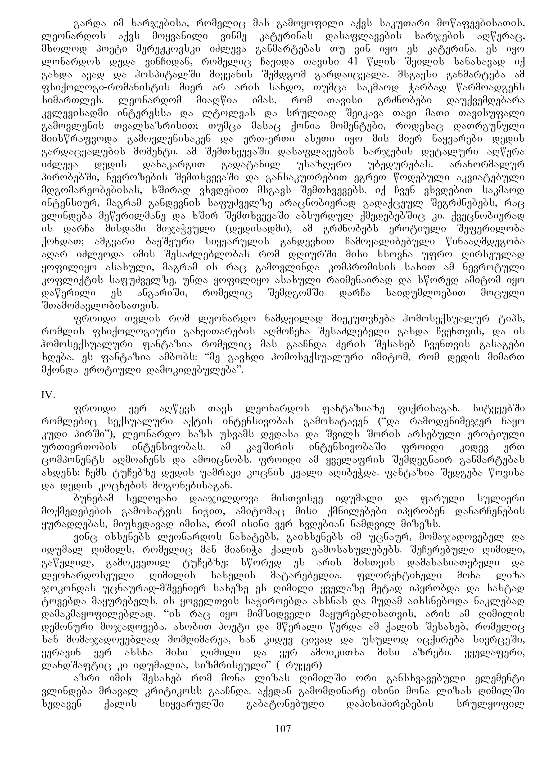 garda im xarjebisa, romelic mas gamoyofili aqvs sakuTari mowafeebisaTis,
leonardos aqvs moyvanili vinme katerinas dasaflavebis xarjebis aRwerac,
mxolod poeti mereJkovski iZleva ganmartebas Tu vin iyo es katerina. es iyo
lonardos deda vinCidan, romelic Cavida Tavisi 41 wlis Svilis sanaxavad iq
gaxda avad da hospitalSi miyvanis Semdgom gardaicvala. msgavsi ganmarteba am
fsiqologi-romanistis mier ar aris sando, Tumca sakmaod Warbad warmoadgens
simarTles. leonardom miaRwia imas, rom Tavisi grZnobebi dauqvemdebara
kvlevisadmi interessa da ltolvas da sruliad Seikava Tavi maTi Tavisufali
gamovlenis TvalsazrisiT; Tumca masac qonia momentebi, rodesac daTrgunuli
miiswrafvoda gamovlenisaken da erT-erTi aseTi iyo mis mier nayvarebi dedis
gardacvalebis momenti. am SemTxvevaSi dasaflavebis xarjebis detaluri aRwera
iZleva dedis danakargiT gadatanil usazRvro ubedurebas. aranormalur
pirobebSi, nevrozebis SemTxvevaSi da gansakuTrebiT egreT wodebuli akviatebuli
mdgomareobebisas, xSirad vxvdebiT msgavs SemTxvevebs. iq Cven vxvdebiT sakmaod
intensiur, magram gandevnis safuZvelze aracnobierad gadaqceul SegrZnebebs, rac
vlindeba mewvrilmane da xSir SemTxvevaSi absurdul qmedebebSic ki. qvecnobierad
is darCa misdami mijaWvuli (dedisadmi), am grZnobebs erotiuli Seferiloba
qondaT; amgvari bavSvuri siyvarulis gandevniT Camoyalibebuli winaaRmdegoba
aRar iZleoda imis SesaZleblobas rom dRiurSi misi xsovna ufro Rirseulad
yofiliyo asaxuli, magram is rac gamovlinda kompromisis saxiT am nevrotuli
kofliqtis safuZvelze, unda yofiliyo asaxuli raimenairad da swored amitom iyo
dawerili es angariSi, romelic SemdgomSi darCa saidumloebiT moculi
STamomavlobisaTvis.
froidi Tvlis rom leonardo namdvilad miekuTvneba homoseqsualur tips,
romlis fsiqologiuri ganviTarebis aRmoCena SesaZlebeli gaxda CvenTvis, da is
homoseqsualuri fantazia romelic mas gaaCnda Zeris Sesaxeb CvenTvis gasagebi
xdeba. es fantazia ambobs: “me gavxdi homoseqsualuri imitom, rom dedis mimarT
mqonda erotiuli damokidebuleba”.
IV.
froidi ver aRwevs Tavs leonardos fantaziaze fiqrisagan. sityvebSi
romlebic seqsualuri aqtis intensivobas gamoxataven (“da ramodenimejer Cayo
kudi pirSi”), leonardo xazs usvams dedasa da Svils Soris arsebuli erotiuli
urTierTobis intensivobas. am kavSiris intensivobaSi froidi kidev erT
components aRmoaCens da amoicnobs. froidi am yvelafris Semdegnair ganmartebas
axdens: Cems tuCebze dedis uamravi kocnis kvali aRibeWda. fantazia Sedgeba wovisa
da dedis kocnebis mogonebisagan.
bunebam xelovani daajildova misTvisve idumali da faruli sulieri
moqmedebebis gamoxatvis niWiT, amitomac misi qmnilebebi ipyroben danarCenebis
yuradRebas, miuxedavad imisa, rom isini ver xvdebian namdvil mizezs.
vinc ixsenebs leonardos naxatebs, gaixsenebs im ucnaur, momajadovebel da
idumal Rimils, romelic man mianiWa qalis gamosaxulebebs. SeCerebuli Rimili,
gawelil, gamokveTil tuCebze; swored es aris misTvis damaxasiaTebeli da
leonardoseuli Rimilis saxelis matarebelia. florentineli mona liza
jokondas ucnaurad-mSvenier saxeze es Rimili yvelaze metad ipyrobda da saxtad
tovebda mayurebels. is yovelTvis saWiroebda axsnas da mudam aixsneboda naklebad
damakmayofileblad. “is rac iyo mimzidveli mayureblisaTvis, aris am Rimilis
demonuri mojadoveba. asobiT poeti da mwerali werda am qalis Sesaxeb, romelic
xan momajadoveblad momRimarea, xan kidev civad da usulod icqireba sivrceSi,
veravin ver axsna misi Rimili da ver amoikiTxa misi azrebi. yvelaferi,
landSaftic ki idumalia, sizmriseuli” (Gruyer)
azri imis Sesaxeb rom mona lizas RimilSi ori gansxvavebuli elementi
vlindeba mraval kritikoss gaaCnda. aqedan gamomdinare isini mona lizas RimilSi
xedaven qalis siyvarulSi gabatonebuli dapisipirebebis srulyofil
107
 