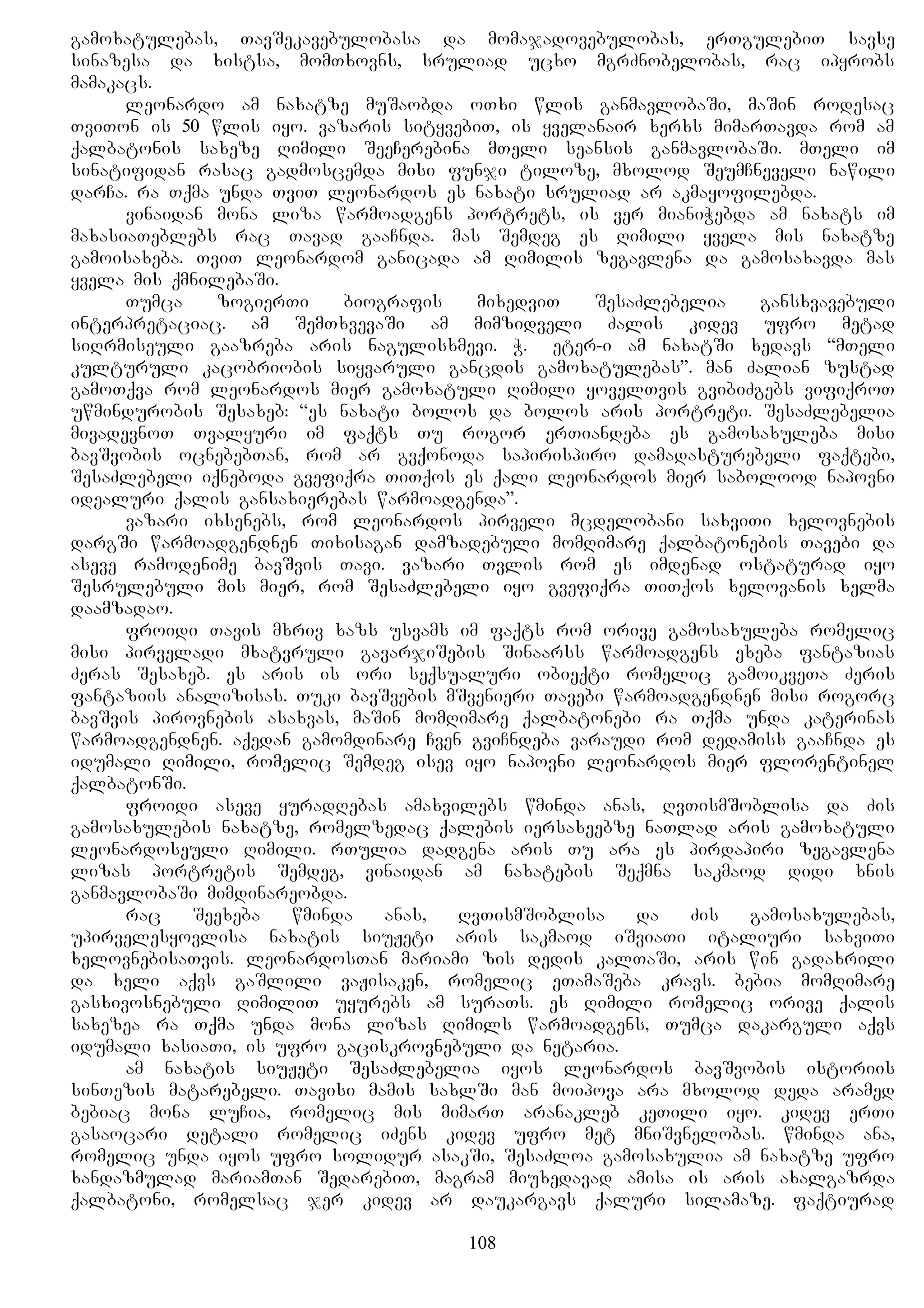 gamoxatulebas, TavSekavebulobasa da momajadovebulobas, erTgulebiT savse
sinazesa da xistsa, momTxovns, sruliad ucxo mgrZnobelobas, rac ipyrobs
mamakacs.
leonardo am naxatze muSaobda oTxi wlis ganmavlobaSi, maSin rodesac
TviTon is 50 wlis iyo. vazaris sityvebiT, is yvelanair xerxs mimarTavda rom am
qalbatonis saxeze Rimili SeeCerebina mTeli seansis ganmavlobaSi. mTeli im
sinatifidan rasac gadmoscemda misi funji tiloze, mxolod SeumCneveli nawili
darCa. ra Tqma unda TviT leonardos es naxati sruliad ar akmayofilebda.
vinaidan mona liza warmoadgens portrets, is ver mianiWebda am naxats im
maxasiaTeblebs rac Tavad gaaCnda. mas Semdeg es Rimili yvela mis naxatze
gamoisaxeba. TviT leonardom ganicada am Rimilis zegavlena da gamosaxavda mas
yvela mis qmnilebaSi.
Tumca zogierTi biografis mixedviT SesaZlebelia gansxvavebuli
interpretaciac. am SemTxvevaSi am mimzidveli Zalis kidev ufro metad
siRrmiseuli gaazreba aris nagulisxmevi. W. Peter-i am naxatSi xedavs “mTeli
kulturuli kacobriobis siyvaruli gancdis gamoxatulebas”. man Zalian zustad
gamoTqva rom leonardos mier gamoxatuli Rimili yovelTvis gvibiZgebs vifiqroT
uwmindurobis Sesaxeb: “es naxati bolos da bolos aris portreti. SesaZlebelia
mivadevnoT Tvalyuri im faqts Tu rogor erTiandeba es gamosaxuleba misi
bavSvobis ocnebebTan, rom ar gvqonoda sapirispiro damadasturebeli faqtebi,
SesaZlebeli iqneboda gvefiqra TiTqos es qali leonardos mier sabolood napovni
idealuri qalis gansaxierebas warmoadgenda”.
vazari ixsenebs, rom leonardos pirveli mcdelobani saxviTi xelovnebis
dargSi warmoadgendnen Tixisagan damzadebuli momRimare qalbatonebis Tavebi da
aseve ramodenime bavSvis Tavi. vazari Tvlis rom es imdenad ostaturad iyo
Sesrulebuli mis mier, rom SesaZlebeli iyo gvefiqra TiTqos xelovanis xelma
daamzadao.
froidi Tavis mxriv xazs usvams im faqts rom orive gamosaxuleba romelic
misi pirveladi mxatvruli gavarjiSebis Sinaarss warmoadgens exeba fantazias
Zeras Sesaxeb. es aris is ori seqsualuri obieqti romelic gamoikveTa Zeris
fantaziis analizisas. Tuki bavSvebis mSvenieri Tavebi warmoadgendnen misi rogorc
bavSvis pirovnebis asaxvas, maSin momRimare qalbatonebi ra Tqma unda katerinas
warmoadgendnen. aqedan gamomdinare Cven gviCndeba varaudi rom dedamiss gaaCnda es
idumali Rimili, romelic Semdeg isev iyo napovni leonardos mier florentinel
qalbatonSi.
froidi aseve yuradRebas amaxvilebs wminda anas, RvTismSoblisa da Zis
gamosaxulebis naxatze, romelzedac qalebis iersaxeebze naTlad aris gamoxatuli
leonardoseuli Rimili. rTulia dadgena aris Tu ara es pirdapiri zegavlena
lizas portretis Semdeg, vinaidan am naxatebis Seqmna sakmaod didi xnis
ganmavlobaSi mimdinareobda.
rac Seexeba wminda anas, RvTismSoblisa da Zis gamosaxulebas,
upirvelesyovlisa naxatis siuJeti aris sakmaod iSviaTi italiuri saxviTi
xelovnebisaTvis. leonardosTan mariami zis dedis kalTaSi, aris win gadaxrili
da xeli aqvs gaSlili vaJisaken, romelic eTamaSeba kravs. bebia momRimare
gasxivosnebuli RimiliT uyurebs am suraTs. es Rimili romelic orive qalis
saxezea ra Tqma unda mona lizas Rimils warmoadgens, Tumca dakarguli aqvs
idumali xasiaTi, is ufro gaciskrovnebuli da netaria.
am naxatis siuJeti SesaZlebelia iyos leonardos bavSvobis istoriis
sinTezis matarebeli. Tavisi mamis saxlSi man moipova ara mxolod deda aramed
bebiac mona luCia, romelic mis mimarT aranakleb keTili iyo. kidev erTi
gasaocari detali romelic iZens kidev ufro met mniSvnelobas. wminda ana,
romelic unda iyos ufro solidur asakSi, SesaZloa gamosaxulia am naxatze ufro
xandazmulad mariamTan SedarebiT, magram miuxedavad amisa is aris axalgazrda
qalbatoni, romelsac jer kidev ar daukargavs qaluri silamaze. faqtiurad
108
 