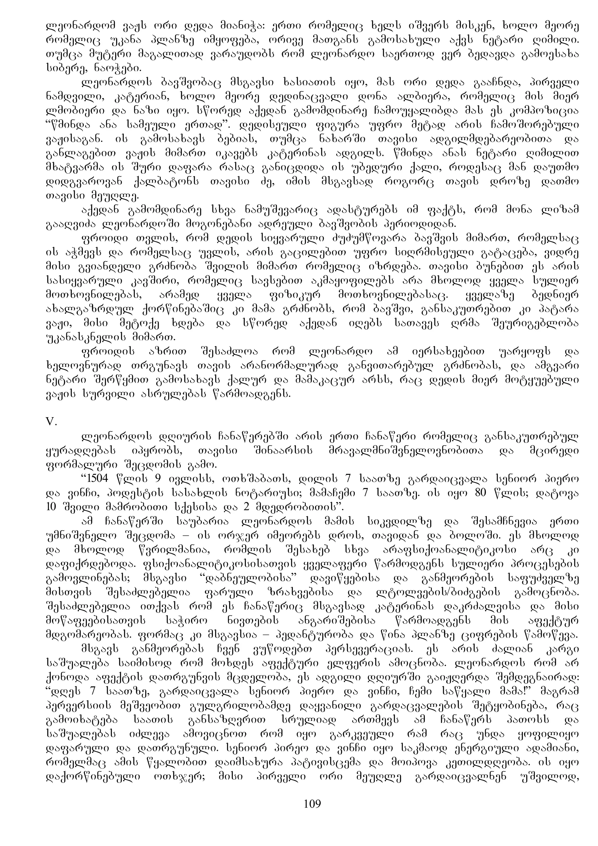 leonardom vaJs ori deda mianiWa: erTi romelic xels iSvers misken, xolo meore
romelic ukana planze imyofeba, orive maTgans gamosaxuli aqvs netari Rimili.
Tumca muteri magaliTad varaudobs rom leonardo saerTod ver bedavda gamoesaxa
sibere, naoWebi.
leonardos bavSvobac msgavsi xasiaTis iyo, mas ori deda gaaCnda, pirveli
namdvili, katerian, xolo meore dedinacvali dona albiera, romelic mis mier
lmobieri da nazi iyo. swored aqedan gamomdinare Camouyalibda mas es kompozicia
“wminda ana sameuli erTad”. dediseuli figura ufro metad aris CamoSorebuli
vaJisagan. is gamosaxavs bebias, Tumca naxarSi Tavisi adgilmdebareobiTa da
ganlagebiT vaJis mimarT ikavebs katerinas adgils. wminda anas netari RimiliT
mxatvarma is Suri dafara rasac ganicdida is ubeduri qali, rodesac man dauTmo
didgvarovan qalbatons Tavisi Ze, imis msgavsad rogorc Tavis droze daTmo
Tavisi meuRle.
aqedan gamomdinare sxva namuSevaric adasturebs im faqts, rom mona lizam
gaaRviZa leonardoSi mogonebani adreuli bavSvobis periodidan.
froidi Tvlis, rom dedis siyvaruli ZuZumwovara bavSvis mimarT, romelsac
is aWmevs da romelsac uvlis, aris gacilebiT ufro siRrmiseuli gataceba, vidre
misi gviandeli grZnoba Svilis mimarT romelic izrdeba. Tavisi bunebiT es aris
sasiyvaruli kavSiri, romelic savsebiT akmayofilebs ara mxolod yvela sulier
moTxovnilebas, aramed yvela fizikur moTxovnilebasac. yvelaze bednier
axalgazrdul qorwinebaSic ki mama grZnobs, rom bavSvi, gansakuTrebiT ki patara
vaJi, misi metoqe xdeba da swored aqedan iRebs saTaves Rrma Seurigebloba
ukanasknelis mimarT.
froidis azriT SesaZloa rom leonardo am iersaxeebiT uaryofs da
xelovnurad Trgunavs Tavis aranormalurad ganviTarebul grZnobas, da amgvari
netari SerwymiT gamosaxavs qalur da mamakacur arss, rac dedis mier motyuebuli
vaJis survili asrulebas warmoadgens.
V.
leonardos dRiuris CanawerebSi aris erTi Canaweri romelic gansakuTrebul
yuradRebas ipyrobs, Tavisi Sinaarsis mravalmniSvnelovnobiTa da mciredi
formaluri Secdomis gamo.
“1504 wlis 9 ivliss, oTxSabaTs, dilis 7 saaTze gardaicvala senior piero
da vinCi, podestis sasaxlis notariusi; mamaCemi 7 saaTze. is iyo 80 wlis; datova
10 Svili mamrobiTi sqesisa da 2 mdedrobiTis”.
am CanawerSi saubaria leonardos mamis sikvdilze da SesamCnevia erTi
umniSvnelo Secdoma – is orjer imeorebs dros, Tavidan da boloSi. es mxolod
da mxolod wvrilmania, romlis Sesaxeb sxva arafsiqoanalitikosi arc ki
dafiqrdeboda. fsiqoanalitikosisaTvis yvelaferi warmodgens sulieri procesebis
gamovlinebas; msgavsi “dabneulobisa” daviwyebisa da ganmeorebis safuZvelze
misTvis SesaZlebelia faruli zraxvebisa da ltolvebis/biZgebis gamocnoba.
SesaZlebelia iTqvas rom es Canaweric msgavsad katerinas dakrZalvisa da misi
mowafeebisaTvis saWiro nivTebis angariSebisa warmoadgens mis afeqtur
mdgomareobas. formac ki msgavsia – pedanturoba da wina planze cifrebis wamoweva.
msgavs ganmeorebas Cven vuwodebT perseveracias. es aris Zalian kargi
saSualeba saimisod rom moxdes afeqturi elferis amocnoba. leonardos rom ar
qonoda afeqtis daTrgunvis mcdeloba, es adgili dRiurSi gaiJRerda Semdegnairad:
“dRes 7 saaTze, gardaicvala senior piero da vinCi, Cemi sawyali mama!” magram
perversiis meSveobiT gulgrilobamde dayvanili gardacvalebis Setyobineba, rac
gamoixateba saaTis gansazRvriT sruliad arTmevs am Canawers paToss da
saSualebas iZleva amovicnoT rom iyo garkveuli ram rac unda yofiliyo
dafaruli da daTrgunuli. senior pireo da vinCi iyo sakmaod energiuli adamiani,
romelmac amis wyalobiT daimsaxura pativiscema da moipova keTildReoba. is iyo
daqorwinebuli oTxjer; misi pirveli ori meuRle gardaicvalnen uSvilod,
109
 