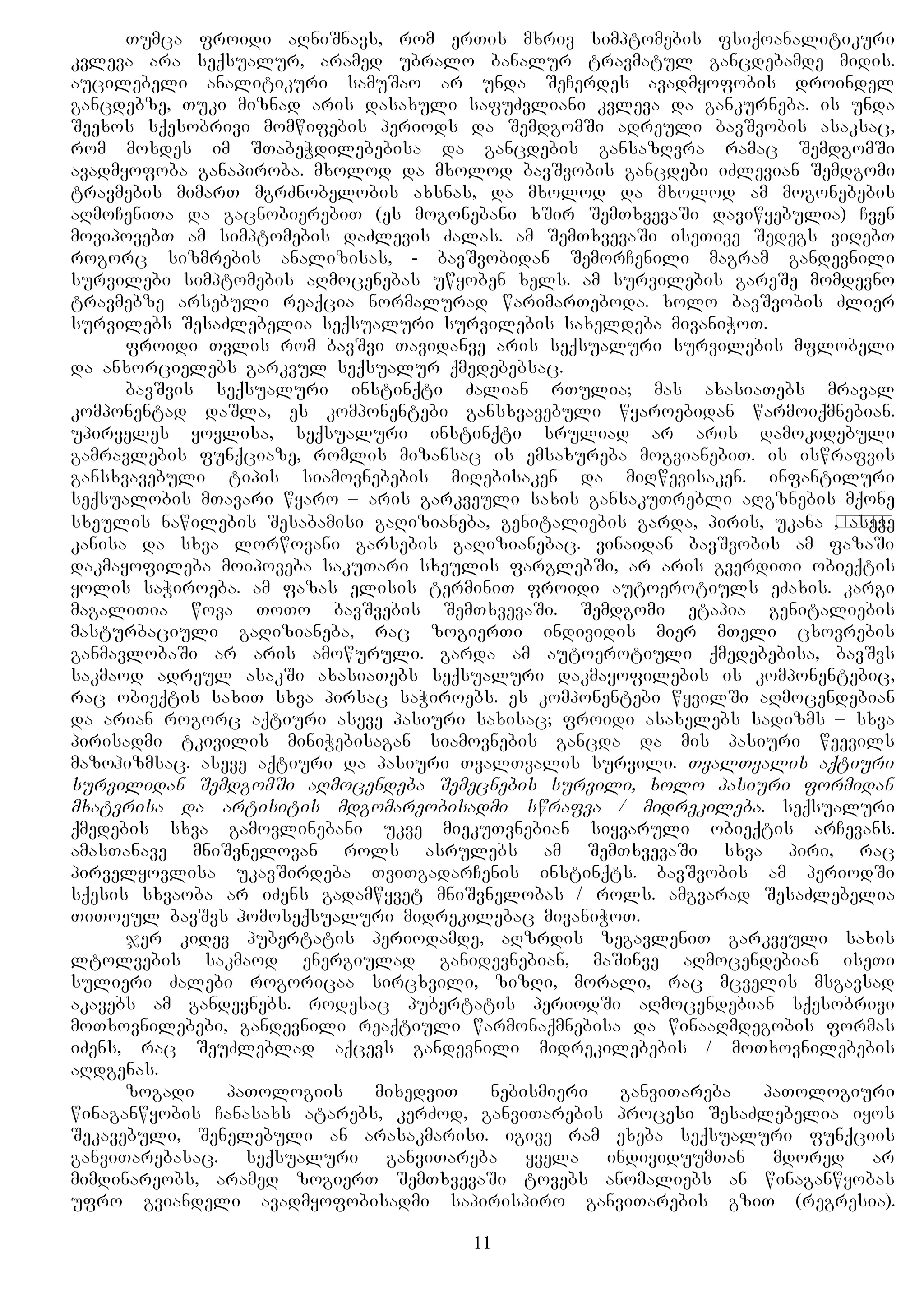 Tumca froidi aRniSnavs, rom erTis mxriv simptomebis fsiqoanalitikuri
kvleva ara seqsualur, aramed ubralo banalur travmatul gancdebamde midis.
aucilebeli analitikuri samuSao ar unda SeCerdes avadmyofobis droindel
gancdebze, Tuki miznad aris dasaxuli safuZvliani kvleva da gankurneba. is unda
Seexos sqesobrivi momwifebis periods da SemdgomSi adreuli bavSvobis asaksac,
rom moxdes im STabeWdilebebisa da gancdebis gansazRvra ramac SemdgomSi
avadmyofoba ganapiroba. mxolod da mxolod bavSvobis gancdebi iZlevian Semdgomi
travmebis mimarT mgrZnobelobis axsnas, da mxolod da mxolod am mogonebebis
aRmoCeniTa da gacnobierebiT (es mogonebani xSir SemTxvevaSi daviwyebulia) Cven
movipovebT am simptomebis daZlevis Zalas. am SemTxvevaSi iseTive Sedegs viRebT
rogorc sizmrebis analizisas, - bavSvobidan SemorCenili magram gandevnili
survilebi simptomebis aRmocenebas uwyoben xels. am survilebis gareSe momdevno
travmebze arsebuli reaqcia normalurad warimarTeboda. xolo bavSvobis Zlier
survilebs SesaZlebelia seqsualuri survilebis saxeldeba mivaniWoT.
froidi Tvlis rom bavSvi Tavidanve aris seqsualuri survilebis mflobeli
da anxorcielebs garkvul seqsualur qmedebebsac.
bavSvis seqsualuri instinqti Zalian rTulia; mas axasiaTebs mraval
komponentad daSla, es komponentebi gansxvavebuli wyaroebidan warmoiqmnebian.
upirveles yovlisa, seqsualuri instinqti sruliad ar aris damokidebuli
gamravlebis funqciaze, romlis mizansac is emsaxureba mogvianebiT. is iswrafvis
gansxvavebuli tipis siamovnebebis miRebisaken da miRwevisaken. infantiluri
seqsualobis mTavari wyaro – aris garkveuli saxis gansakuTrebli aRgznebis mqone
sxeulis nawilebis Sesabamisi gaRizianeba, genitaliebis garda, piris, ukana проход, aseve
kanisa da sxva lorwovani garsebis gaRizianebac. vinaidan bavSvobis am fazaSi
dakmayofileba moipoveba sakuTari sxeulis farglebSi, ar aris gverdiTi obieqtis
yolis saWiroeba. am fazas elisis terminiT froidi autoerotiuls eZaxis. kargi
magaliTia wova ToTo bavSvebis SemTxvevaSi. Semdgomi etapia genitaliebis
masturbaciuli gaRizianeba, rac zogierTi individis mier mTeli cxovrebis
ganmavlobaSi ar aris amowuruli. garda am autoerotiuli qmedebebisa, bavSvs
sakmaod adreul asakSi axasiaTebs seqsualuri dakmayofilebis is komponentebic,
rac obieqtis saxiT sxva pirsac saWiroebs. es komponentebi wyvilSi aRmocendebian
da arian rogorc aqtiuri aseve pasiuri saxisac; froidi asaxelebs sadizms – sxva
pirisadmi tkivilis miniWebisagan siamovnebis gancda da mis pasiuri weevils
mazohizmsac. aseve aqtiuri da pasiuri TvalTvalis survili. TvalTvalis aqtiuri
survilidan SemdgomSi aRmocendeba Semecnebis survili, xolo pasiuri formidan
mxatvrisa da artisitis mdgomareobisadmi swrafva / midrekileba. seqsualuri
qmedebis sxva gamovlinebani ukve miekuTvnebian siyvaruli obieqtis arCevans.
amasTanave mniSvnelovan rols asrulebs am SemTxvevaSi sxva piri, rac
pirvelyovlisa ukavSirdeba TviTgadarCenis instinqts. bavSvobis am periodSi
sqesis sxvaoba ar iZens gadamwyvet mniSvnelobas / rols. amgvarad SesaZlebelia
TiToeul bavSvs homoseqsualuri midrekilebac mivaniWoT.
jer kidev pubertatis periodamde, aRzrdis zegavleniT garkveuli saxis
ltolvebis sakmaod energiulad ganidevnebian, maSinve aRmocendebian iseTi
sulieri Zalebi rogoricaa sircxvili, zizRi, morali, rac mcvelis msgavsad
akavebs am gandevnebs. rodesac pubertatis periodSi aRmocendebian sqesobrivi
moTxovnilebebi, gandevnili reaqtiuli warmonaqmnebisa da winaaRmdegobis formas
iZens, rac SeuZleblad aqcevs gandevnili midrekilebebis / moTxovnilebebis
aRdgenas.
zogadi paTologiis mixedviT nebismieri ganviTareba paTologiuri
winaganwyobis Canasaxs atarebs, kerZod, ganviTarebis procesi SesaZlebelia iyos
Sekavebuli, Senelebuli an arasakmarisi. igive ram exeba seqsualuri funqciis
ganviTarebasac. seqsualuri ganviTareba yvela individuumTan mdored ar
mimdinareobs, aramed zogierT SemTxvevaSi tovebs anomaliebs an winaganwyobas
ufro gviandeli avadmyofobisadmi sapirispiro ganviTarebis gziT (regresia).
11
 