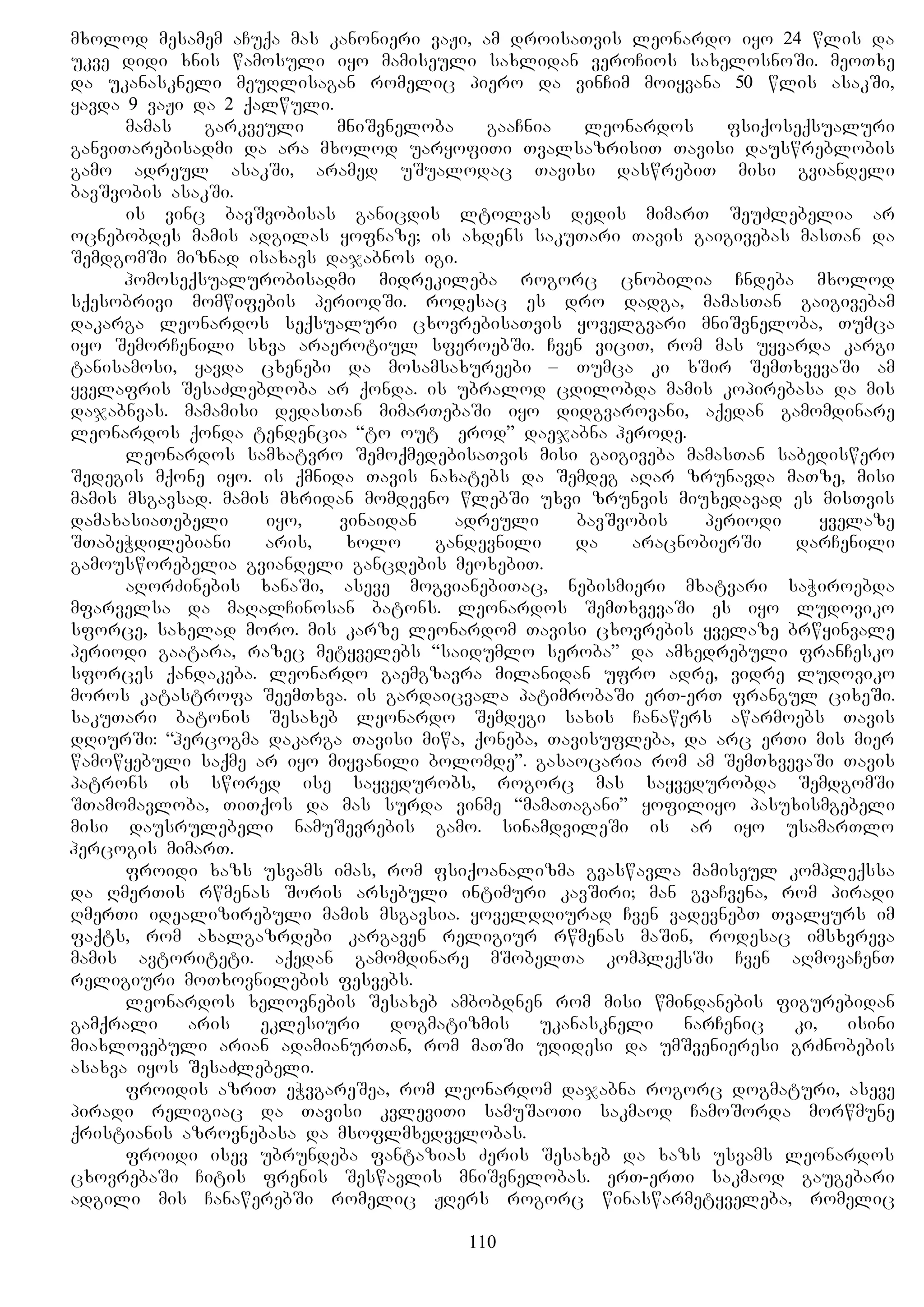 mxolod mesamem aCuqa mas kanonieri vaJi, am droisaTvis leonardo iyo 24 wlis da
ukve didi xnis wamosuli iyo mamiseuli saxlidan veroCios saxelosnoSi. meoTxe
da ukanaskneli meuRlisagan romelic piero da vinCim moiyvana 50 wlis asakSi,
yavda 9 vaJi da 2 qalwuli.
mamas garkveuli mniSvneloba gaaCnia leonardos fsiqoseqsualuri
ganviTarebisadmi da ara mxolod uaryofiTi TvalsazrisiT Tavisi dauswreblobis
gamo adreul asakSi, aramed uSualodac Tavisi daswrebiT misi gviandeli
bavSvobis asakSi.
is vinc bavSvobisas ganicdis ltolvas dedis mimarT SeuZlebelia ar
ocnebobdes mamis adgilas yofnaze; is axdens sakuTari Tavis gaigivebas masTan da
SemdgomSi miznad isaxavs dajabnos igi.
homoseqsualurobisadmi midrekileba rogorc cnobilia Cndeba mxolod
sqesobrivi momwifebis periodSi. rodesac es dro dadga, mamasTan gaigivebam
dakarga leonardos seqsualuri cxovrebisaTvis yovelgvari mniSvneloba, Tumca
iyo SemorCenili sxva araerotiul sferoebSi. Cven viciT, rom mas uyvarda kargi
tanisamosi, yavda cxenebi da mosamsaxureebi – Tumca ki xSir SemTxvevaSi am
yvelafris SesaZlebloba ar qonda. is ubralod cdilobda mamis kopirebasa da mis
dajabnvas. mamamisi dedasTan mimarTebaSi iyo didgvarovani, aqedan gamomdinare
leonardos qonda tendencia “to out Herod” daejabna herode.
leonardos samxatvro SemoqmedebisaTvis misi gaigiveba mamasTan sabediswero
Sedegis mqone iyo. is qmnida Tavis naxatebs da Semdeg aRar zrunavda maTze, misi
mamis msgavsad. mamis mxridan momdevno wlebSi uxvi zrunvis miuxedavad es misTvis
damaxasiaTebeli iyo, vinaidan adreuli bavSvobis periodi yvelaze
STabeWdilebiani aris, xolo gandevnili da aracnobierSi darCenili
gamousworebelia gviandeli gancdebis meoxebiT.
aRorZinebis xanaSi, aseve mogvianebiTac, nebismieri mxatvari saWiroebda
mfarvelsa da maRalCinosan batons. leonardos SemTxvevaSi es iyo ludoviko
sforce, saxelad moro. mis karze leonardom Tavisi cxovrebis yvelaze brwyinvale
periodi gaatara, razec metyvelebs “saidumlo seroba” da amxedrebuli franCesko
sforces qandakeba. leonardo gaemgzavra milanidan ufro adre, vidre ludoviko
moros katastrofa SeemTxva. is gardaicvala patimrobaSi erT-erT frangul cixeSi.
sakuTari batonis Sesaxeb leonardo Semdegi saxis Canawers awarmoebs Tavis
dRiurSi: “hercogma dakarga Tavisi miwa, qoneba, Tavisufleba, da arc erTi mis mier
wamowyebuli saqme ar iyo miyvanili bolomde”. gasaocaria rom am SemTxvevaSi Tavis
patrons is swored ise sayvedurobs, rogorc mas sayvedurobda SemdgomSi
STamomavloba, TiTqos da mas surda vinme “mamaTagani” yofiliyo pasuxismgebeli
misi dausrulebeli namuSevrebis gamo. sinamdvileSi is ar iyo usamarTlo
hercogis mimarT.
froidi xazs usvams imas, rom fsiqoanalizma gvaswavla mamiseul kompleqssa
da RmerTis rwmenas Soris arsebuli intimuri kavSiri; man gvaCvena, rom piradi
RmerTi idealizirebuli mamis msgavsia. yoveldRiurad Cven vadevnebT Tvalyurs im
faqts, rom axalgazrdebi kargaven religiur rwmenas maSin, rodesac imsxvreva
mamis avtoriteti. aqedan gamomdinare mSobelTa kompleqsSi Cven aRmovaCenT
religiuri moTxovnilebis fesvebs.
leonardos xelovnebis Sesaxeb ambobdnen rom misi wmindanebis figurebidan
gamqrali aris eklesiuri dogmatizmis ukanaskneli narCenic ki, isini
miaxlovebuli arian adamianurTan, rom maTSi udidesi da umSvenieresi grZnobebis
asaxva iyos SesaZlebeli.
froidis azriT eWvgareSea, rom leonardom dajabna rogorc dogmaturi, aseve
piradi religiac da Tavisi kvleviTi samuSaoTi sakmaod CamoSorda morwmune
qristianis azrovnebasa da msoflmxedvelobas.
froidi isev ubrundeba fantazias Zeris Sesaxeb da xazs usvams leonardos
cxovrebaSi Citis frenis Seswavlis mniSvnelobas. erT-erTi sakmaod gaugebari
adgili mis CanawerebSi romelic JRers rogorc winaswarmetyveleba, romelic
110
 