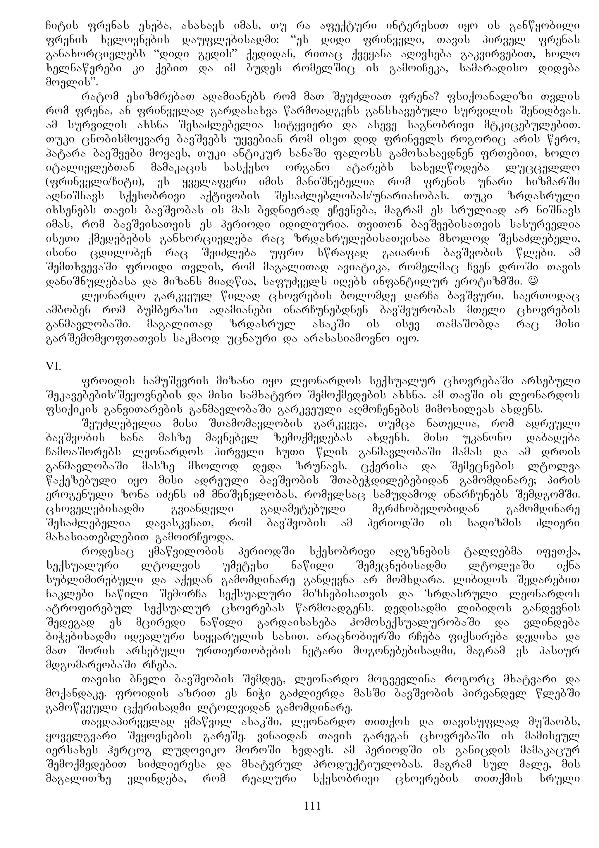 Citis frenas exeba, asaxavs imas, Tu ra afeqturi interesiT iyo is ganwyobili
frenis xelovnebis dauflebisadmi: “es didi frinveli, Tavis pirvel frenas
ganaxorcielebs “didi gedis” qedidan, riTac qveyana aRivseba gakvirvebiT, xolo
xelnawerebi ki qebiT da im budes romelSic is gamoiCeka, samaradiso dideba
moelis”.
ratom esizmrebaT adamianebs rom maT SeuZliaT frena? fsiqoanalizi Tvlis
rom frena, an frinvelad gardasaxva warmoadgens gansxavebuli survilis SeniRbvas.
am survilis axsna SesaZlebelia sityvieri da aseve sagnobrivi mtkicebulebiT.
Tuki cnobismoyvare bavSvebs uyvebian rom iseT did frinvels rogoric aris wero,
patara bavSvebi moyavs, Tuki antikur xanaSi faloss gamosaxavdnen frTebiT, xolo
italielebTan mamakacis sasqeso organo atarebs saxelwodeba luccello
(frinveli/Citi), es yvelaferi imis maniSnebelia rom frenis unari sizmarSi
aRniSnavs sqesobrivi aqtivobis SesaZleblobas/unarianobas. Tuki zrdasruli
ixsenebs Tavis bavSvobas is mas bednierad eCveneba, magram es sruliad ar niSnavs
imas, rom bavSvisaTvis es periodi idiliuria. TviTon bavSvebisaTvis sasurvelia
iseTi qmedebebis ganxorcieleba rac zrdasrulebisaTvisaa mxolod SesaZlebeli,
isini cdiloben rac SeiZleba ufro swrafad gaiaron bavSvobis wlebi. am
SemTxvevaSi froidi Tvlis, rom magaliTad aviatika, romelmac Cven droSi Tavis
daniSnulebasa da mizans miaRwia, safuZvels iRebs infantilur erotizmSi. 
leonardo garkveul wilad cxovrebis bolomde darCa bavSvuri, saerTodac
amboben rom bumberazi adamianebi inarCunebdnen bavSvurobas mTeli cxovrebis
ganmavlobaSi. magaliTad zrdasrul asakSi is isev TamaSobda rac misi
garSemomyofTaTvis sakmaod ucnauri da arasasiamovno iyo.
VI.
froidis namuSevris mizani iyo leonardos seqsualur cxovrebaSi arsebuli
Sekavebebis/Seyovnebis da misi samxatvro Semoqmedebis axsna. am TavSi is leonardos
fsiqikis ganviTarebis ganmavlobaSi garkveuli aRmoCenebis mimoxilvas axdens.
SeuZlebelia misi STamomavlobis garkveva, Tumca naTelia, rom adreuli
bavSvobis xana masze mavnebel zemoqmedebas axdens. misi ukanono dabadeba
CamoaSorebs leonardos pirveli xuTi wlis ganmavlobaSi mamas da am drois
ganmavlobaSi masze mxolod deda zrunavs. cqerisa da Semecnebis ltolva
waqezebuli iyo misi adreuli bavSvobis STabeWdilebebidan gamomdinare; piris
erogenuli zona iZens im mniSvnelobas, romelsac samudamod inarCunebs SemdgomSi.
cxovelebisadmi gviandeli gadametebuli mgrZnobelobidan gamomdinare
SesaZlebelia davaskvnaT, rom bavSvobis am periodSi is sadizmis Zlieri
maxasiaTeblebiT gamoirCeoda.
rodesac ymawvilobis periodSi sqesobrivi aRgznebis talRebma ifeTqa,
seqsualuri ltolvis umetesi nawili Semecnebisadmi ltolvaSi iqna
sublimirebuli da aqedan gamomdinare gandevna ar momxdara. libidos SedarebiT
naklebi nawili SemorCa seqsualuri miznebisaTvis da zrdasruli leonardos
atrofirebul seqsualur cxovrebas warmoadgens. dedisadmi libidos gandevnis
Sedegad es mciredi nawili gardaisaxeba homoseqsualurobaSi da vlindeba
biWebisadmi idealuri siyvarulis saxiT. aracnobierSi rCeba fiqsireba dedisa da
maT Soris arsebuli urTierTobebis netari mogonebebisadmi, magram es pasiur
mdgomareobaSi rCeba.
Tavisi bneli bavSvobis Semdeg, leonardo mogvevlina rogorc mxatvari da
moqandake. froidis azriT es niWi gaZlierda masSi bavSvobis pirvandel wlebSi
gamowveuli cqerisadmi ltolvidan gamomdinare.
Tavdapirvelad ymawvil asakSi, leonardo TiTqos da Tavisuflad muSaobs,
yovelgvari Seyovnebis gareSe. vinaidan Tavis garegan cxovrebaSi is mamiseul
iersaxes hercog ludoviko moroSi xedavs. am periodSi is ganicdis mamakacur
SemoqmedebiT siZlieresa da mxatvrul produqtiulobas. magram sul male, mis
magaliTze vlindeba, rom realuri sqesobrivi cxovrebis TiTqmis sruli
111
 