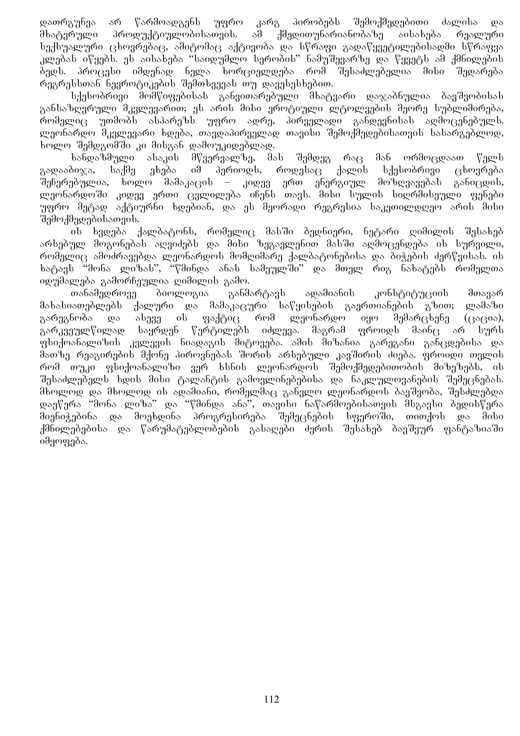 daTrgunva ar warmoadgens ufro karg pirobebs SemoqmedebiTi Zalisa da
mxatvruli produqtiulobisaTvis. am qmediTunarianobaze aisaxeba realuri
seqsualuri cxovrebac, amitomac aqtivoba da swrafi gadawyvetilebisadmi swrafva
klebas iwyebs. es aisaxeba “saidumlo serobis” namuSevarze da wyvets am qmnilebis
beds. procesi imdenad nela xorcieldeba rom SesaZlebelia misi Sedareba
regressTan nevrotikebis SemTxvevas Tu davesesxebiT.
sqesobrivi momwifebisas ganviTarebuli mxatvari dajabnulia bavSvobisas
gansazRvruli mkvlevariT; es aris misi erotiuli ltolvebis meore sublimireba,
romelic uTmobs asparezs ufro adre, pirveladi gandevnisas aRmocenebuls.
leonardo mkvlevari xdeba, Tavdapirvelad Tavisi SemoqmedebisaTvis sasargeblod,
xolo SemdgomSi ki misgan damoukideblad.
xandazmuli asakis mwvervalze, mas Semdeg rac man ormocdaaT wels
gadaabija, saqme exeba im periods, rodesac qalis sqesobrivi cxovreba
SeCerebulia, xolo mamakacis – kidev erT energiul mozRvavebas ganicdis,
leonardoSi kidev erTi cvlileba iCens Tavs. misi sulis siRrmiseuli fenebi
ufro metad aqtiurni xdebian, da es meoradi regresia sakeTildReo aris misi
SemoqmedebisaTvis.
is xvdeba qalbatons, romelic masSi bednieri, netari Rimilis Sesaxeb
arsebul mogonebas aRviZebs da misi zegavleniT masSi aRmocendeba is survili,
romelic amoZravebda leonardos momRimare qalbatonebisa da biWebis Zerwvisas. is
xatavs “mona lizas”, “wminda anas sameulSi” da mTel rig naxatebs romelTa
idumaleba gamorCeulia Rimilis gamo.
Tanamedrove biologia ganmartavs adamianis konstituciis mTavar
maxasiaTeblebs qaluri da mamakacuri sawyisebis gaerTianebis gziT; lamazi
garegnoba da aseve is faqtic rom leonardo iyo memarcxene (cacia),
garkveulwilad sayrden wertilebs iZleva. magram froids mainc ar surs
fsiqoanalizis kvlevis niadagis mitoveba. amis mizania garegani gancdebisa da
maTze reagirebis mqone pirovnebas Soris arsebuli kavSiris Zieba. froidi Tvlis
rom Tuki fsiqoanalizi ver xsnis leonardos SemoqmedebiTobis mizezebs, is
SesaZlebels xdis misi talantis gamovlinebebisa da naklulovanebis Semecnebas.
mxolod da mxolod is adamiani, romelmac ganvlo leonardos bavSvoba, SesZlebda
daewera “mona liza” da “wminda ana”, Tavisi nawarmoebisaTvis msgavsi bediswera
mieniWebina da moexdina progresireba Semecnebis sferoSi, TiTqos da misi
qmnilebebisa da warumateblobebis gasaRebi Zeris Sesaxeb bavSvur fantaziaSi
imyofeba.
112
 