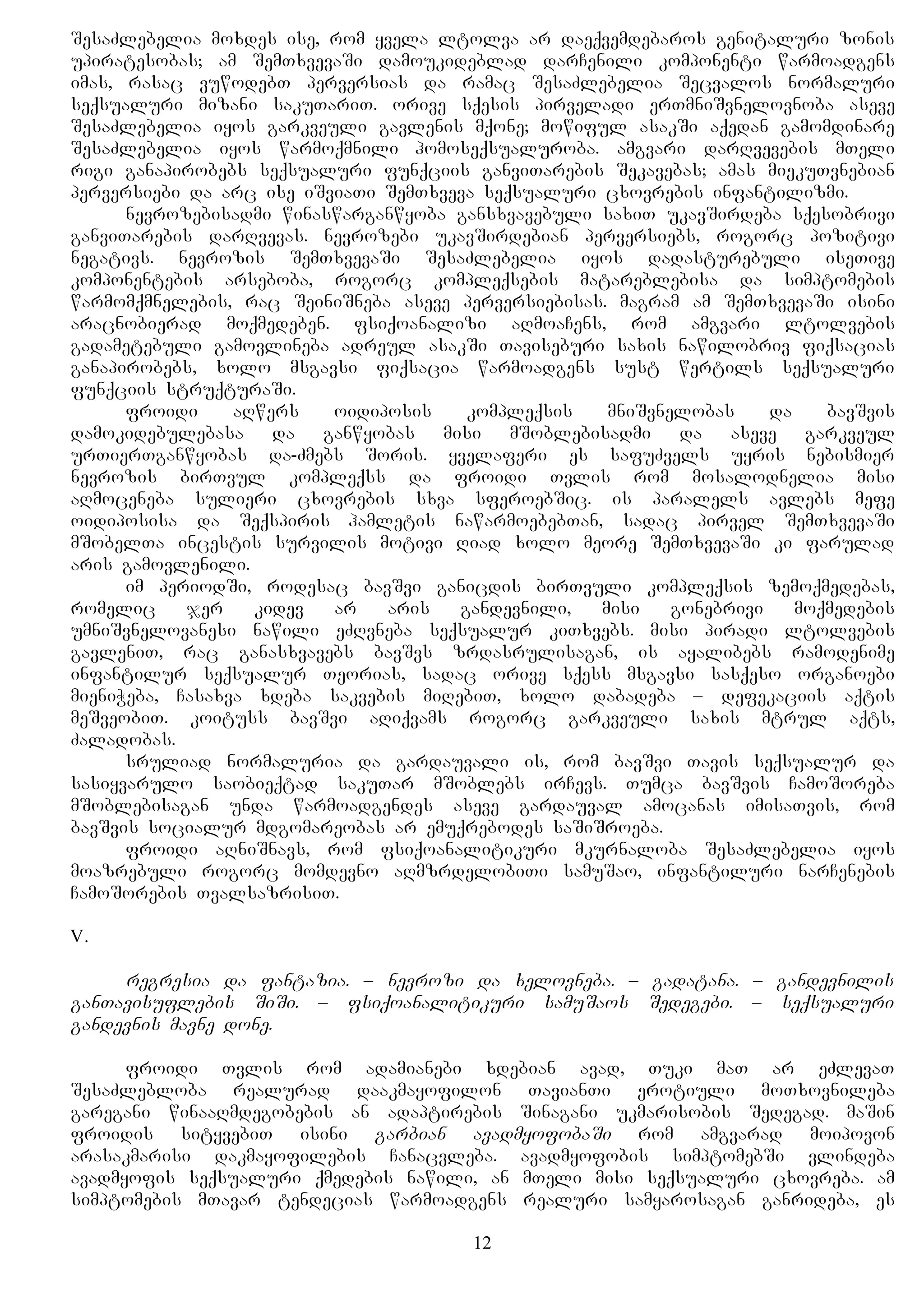 SesaZlebelia moxdes ise, rom yvela ltolva ar daeqvemdebaros genitaluri zonis
upiratesobas; am SemTxvevaSi damoukideblad darCenili komponenti warmoadgens
imas, rasac vuwodebT perversias da ramac SesaZlebelia Secvalos normaluri
seqsualuri mizani sakuTariT. orive sqesis pirveladi erTmniSvnelovnoba aseve
SesaZlebelia iyos garkveuli gavlenis mqone; mowiful asakSi aqedan gamomdinare
SesaZlebelia iyos warmoqmnili homoseqsualuroba. amgvari darRvevebis mTeli
rigi ganapirobebs seqsualuri funqciis ganviTarebis Sekavebas; amas miekuTvnebian
perversiebi da arc ise iSviaTi SemTxveva seqsualuri cxovrebis infantilizmi.
nevrozebisadmi winaswarganwyoba gansxvavebuli saxiT ukavSirdeba sqesobrivi
ganviTarebis darRvevas. nevrozebi ukavSirdebian perversiebs, rogorc pozitivi
negativs. nevrozis SemTxvevaSi SesaZlebelia iyos dadasturebuli iseTive
komponentebis arseboba, rogorc kompleqsebis matareblebisa da simptomebis
warmomqmnelebis, rac SeiniSneba aseve perversiebisas. magram am SemTxvevaSi isini
aracnobierad moqmedeben. fsiqoanalizi aRmoaCens, rom amgvari ltolvebis
gadametebuli gamovlineba adreul asakSi Taviseburi saxis nawilobriv fiqsacias
ganapirobebs, xolo msgavsi fiqsacia warmoadgens sust wertils seqsualuri
funqciis struqturaSi.
froidi aRwers oidiposis kompleqsis mniSvnelobas da bavSvis
damokidebulebasa da ganwyobas misi mSoblebisadmi da aseve garkveul
urTierTganwyobas da-Zmebs Soris. yvelaferi es safuZvels uyris nebismier
nevrozis birTvul kompleqss da froidi Tvlis rom mosalodnelia misi
aRmoceneba sulieri cxovrebis sxva sferoebSic. is paralels avlebs mefe
oidiposisa da Seqspiris hamletis nawarmoebebTan, sadac pirvel SemTxvevaSi
mSobelTa incestis survilis motivi Riad xolo meore SemTxvevaSi ki farulad
aris gamovlenili.
im periodSi, rodesac bavSvi ganicdis birTvuli kompleqsis zemoqmedebas,
romelic jer kidev ar aris gandevnili, misi gonebrivi moqmedebis
umniSvnelovanesi nawili eZRvneba seqsualur kiTxvebs. misi piradi ltolvebis
gavleniT, rac ganasxvavebs bavSvs zrdasrulisagan, is ayalibebs ramodenime
infantilur seqsualur Teorias, sadac orive sqess msgavsi sasqeso organoebi
mieniWeba, Casaxva xdeba sakvebis miRebiT, xolo dabadeba – defekaciis aqtis
meSveobiT. koituss bavSvi aRiqvams rogorc garkveuli saxis mtrul aqts,
Zaladobas.
sruliad normaluria da gardauvali is, rom bavSvi Tavis seqsualur da
sasiyvarulo saobieqtad sakuTar mSoblebs irCevs. Tumca bavSvis CamoSoreba
mSoblebisagan unda warmoadgendes aseve gardauval amocanas imisaTvis, rom
bavSvis socialur mdgomareobas ar emuqrebodes saSiSroeba.
froidi aRniSnavs, rom fsiqoanalitikuri mkurnaloba SesaZlebelia iyos
moazrebuli rogorc momdevno aRmzrdelobiTi samuSao, infantiluri narCenebis
CamoSorebis TvalsazrisiT.
V.
regresia da fantazia. – nevrozi da xelovneba. – gadatana. – gandevnilis
ganTavisuflebis SiSi. – fsiqoanalitikuri samuSaos Sedegebi. – seqsualuri
gandevnis mavne done.
froidi Tvlis rom adamianebi xdebian avad, Tuki maT ar eZlevaT
SesaZlebloba realurad daakmayofilon TavianTi erotiuli moTxovnileba
garegani winaaRmdegobebis an adaptirebis Sinagani ukmarisobis Sedegad. maSin
froidis sityvebiT isini garbian avadmyofobaSi rom amgvarad moipovon
arasakmarisi dakmayofilebis Canacvleba. avadmyofobis simptomebSi vlindeba
avadmyofis seqsualuri qmedebis nawili, an mTeli misi seqsualuri cxovreba. am
simptomebis mTavar tendecias warmoadgens realuri samyarosagan ganrideba, es
12
 
