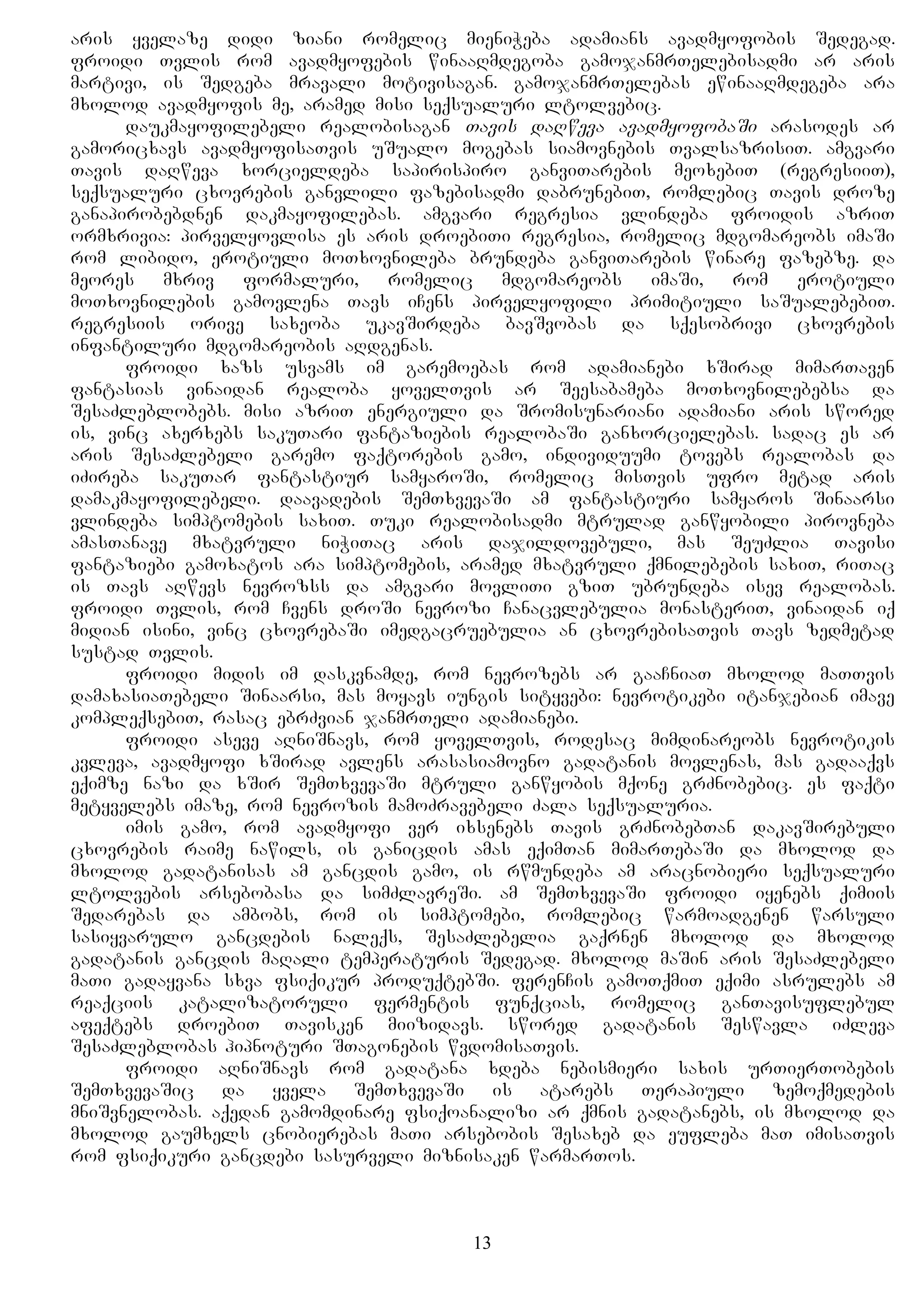 aris yvelaze didi ziani romelic mieniWeba adamians avadmyofobis Sedegad.
froidi Tvlis rom avadmyofebis winaaRmdegoba gamojanmrTelebisadmi ar aris
martivi, is Sedgeba mravali motivisagan. gamojanmrTelebas ewinaaRmdegeba ara
mxolod avadmyofis me, aramed misi seqsualuri ltolvebic.
daukmayofilebeli realobisagan Tavis daRweva avadmyofobaSi arasodes ar
gamoricxavs avadmyofisaTvis uSualo mogebas siamovnebis TvalsazrisiT. amgvari
Tavis daRweva xorcieldeba sapirispiro ganviTarebis meoxebiT (regresiiT),
seqsualuri cxovrebis ganvlili fazebisadmi dabrunebiT, romlebic Tavis droze
ganapirobebdnen dakmayofilebas. amgvari regresia vlindeba froidis azriT
ormxrivia: pirvelyovlisa es aris droebiTi regresia, romelic mdgomareobs imaSi
rom libido, erotiuli moTxovnileba brundeba ganviTarebis winare fazebze. da
meores mxriv formaluri, romelic mdgomareobs imaSi, rom erotiuli
moTxovnilebis gamovlena Tavs iCens pirvelyofili primitiuli saSualebebiT.
regresiis orive saxeoba ukavSirdeba bavSvobas da sqesobrivi cxovrebis
infantiluri mdgomareobis aRdgenas.
froidi xazs usvams im garemoebas rom adamianebi xSirad mimarTaven
fantasias vinaidan realoba yovelTvis ar Seesabameba moTxovnilebebsa da
SesaZleblobebs. misi azriT energiuli da Sromisunariani adamiani aris swored
is, vinc axerxebs sakuTari fantaziebis realobaSi ganxorcielebas. sadac es ar
aris SesaZlebeli garemo faqtorebis gamo, individuumi tovebs realobas da
iZireba sakuTar fantastiur samyaroSi, romelic misTvis ufro metad aris
damakmayofilebeli. daavadebis SemTxvevaSi am fantastiuri samyaros Sinaarsi
vlindeba simptomebis saxiT. Tuki realobisadmi mtrulad ganwyobili pirovneba
amasTanave mxatvruli niWiTac aris dajildovebuli, mas SeuZlia Tavisi
fantaziebi gamoxatos ara simptomebis, aramed mxatvruli qmnilebebis saxiT, riTac
is Tavs aRwevs nevrozss da amgvari movliTi gziT ubrundeba isev realobas.
froidi Tvlis, rom Cvens droSi nevrozi Canacvlebulia monasteriT, vinaidan iq
midian isini, vinc cxovrebaSi imedgacruebulia an cxovrebisaTvis Tavs zedmetad
sustad Tvlis.
froidi midis im daskvnamde, rom nevrozebs ar gaaCniaT mxolod maTTvis
damaxasiaTebeli Sinaarsi, mas moyavs iungis sityvebi: nevrotikebi itanjebian imave
kompleqsebiT, rasac ebrZvian janmrTeli adamianebi.
froidi aseve aRniSnavs, rom yovelTvis, rodesac mimdinareobs nevrotikis
kvleva, avadmyofi xSirad avlens arasasiamovno gadatanis movlenas, mas gadaaqvs
eqimze nazi da xSir SemTxvevaSi mtruli ganwyobis mqone grZnobebic. es faqti
metyvelebs imaze, rom nevrozis mamoZravebeli Zala seqsualuria.
imis gamo, rom avadmyofi ver ixsenebs Tavis grZnobebTan dakavSirebuli
cxovrebis raime nawils, is ganicdis amas eqimTan mimarTebaSi da mxolod da
mxolod gadatanisas am gancdis gamo, is rwmundeba am aracnobieri seqsualuri
ltolvebis arsebobasa da simZlavreSi. am SemTxvevaSi froidi iyenebs qimiis
Sedarebas da ambobs, rom is simptomebi, romlebic warmoadgenen warsuli
sasiyvarulo gancdebis naleqs, SesaZlebelia gaqrnen mxolod da mxolod
gadatanis gancdis maRali temperaturis Sedegad. mxolod maSin aris SesaZlebeli
maTi gadayvana sxva fsiqikur produqtebSi. ferenCis gamoTqmiT eqimi asrulebs am
reaqciis katalizatoruli fermentis funqcias, romelic ganTavisuflebul
afeqtebs droebiT Tavisken miizidavs. swored gadatanis Seswavla iZleva
SesaZleblobas hipnoturi STagonebis wvdomisaTvis.
froidi aRniSnavs rom gadatana xdeba nebismieri saxis urTierTobebis
SemTxvevaSic da yvela SemTxvevaSi is atarebs Terapiuli zemoqmedebis
mniSvnelobas. aqedan gamomdinare fsiqoanalizi ar qmnis gadatanebs, is mxolod da
mxolod gaumxels cnobierebas maTi arsebobis Sesaxeb da eufleba maT imisaTvis
rom fsiqikuri gancdebi sasurveli miznisaken warmarTos.
13
 