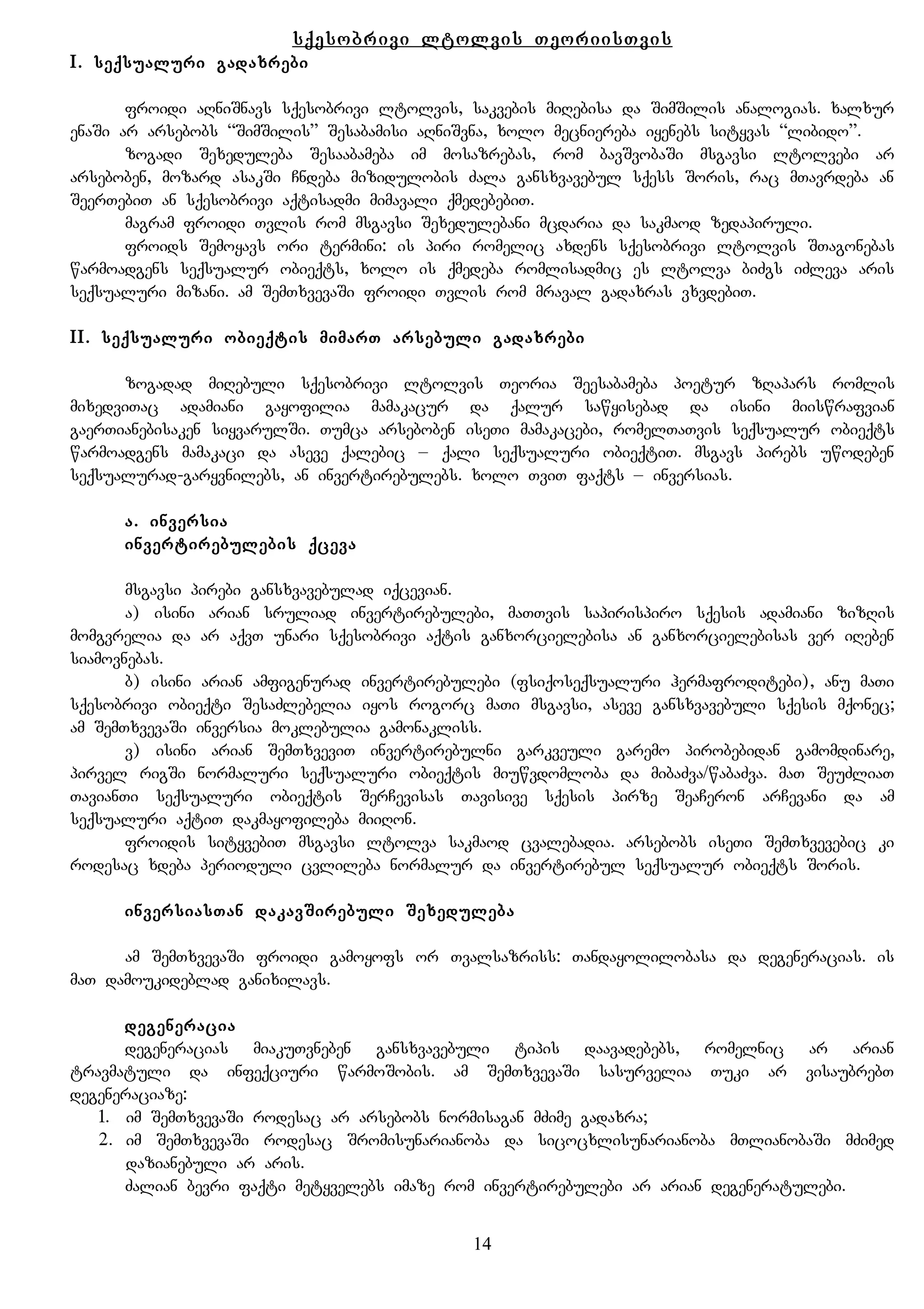sqesobrivi ltolvis TeoriisTvis
I. seqsualuri gadaxrebi
froidi aRniSnavs sqesobrivi ltolvis, sakvebis miRebisa da SimSilis analogias. xalxur
enaSi ar arsebobs “SimSilis” Sesabamisi aRniSvna, xolo mecniereba iyenebs sityvas “libido”.
zogadi Sexeduleba Sesaabameba im mosazrebas, rom bavSvobaSi msgavsi ltolvebi ar
arseboben, mozard asakSi Cndeba mizidulobis Zala gansxvavebul sqess Soris, rac mTavrdeba an
SeerTebiT an sqesobrivi aqtisadmi mimavali qmedebebiT.
magram froidi Tvlis rom msgavsi Sexedulebani mcdaria da sakmaod zedapiruli.
froids Semoyavs ori termini: is piri romelic axdens sqesobrivi ltolvis STagonebas
warmoadgens seqsualur obieqts, xolo is qmedeba romlisadmic es ltolva biZgs iZleva aris
seqsualuri mizani. am SemTxvevaSi froidi Tvlis rom mraval gadaxras vxvdebiT.
II. seqsualuri obieqtis mimarT arsebuli gadaxrebi
zogadad miRebuli sqesobrivi ltolvis Teoria Seesabameba poetur zRapars romlis
mixedviTac adamiani gayofilia mamakacur da qalur sawyisebad da isini miiswrafvian
gaerTianebisaken siyvarulSi. Tumca arseboben iseTi mamakacebi, romelTaTvis seqsualur obieqts
warmoadgens mamakaci da aseve qalebic – qali seqsualuri obieqtiT. msgavs pirebs uwodeben
seqsualurad-garyvnilebs, an invertirebulebs. xolo TviT faqts – inversias.
a. inversia
invertirebulebis qceva
msgavsi pirebi gansxvavebulad iqcevian.
a) isini arian sruliad invertirebulebi, maTTvis sapirispiro sqesis adamiani zizRis
momgvrelia da ar aqvT unari sqesobrivi aqtis ganxorcielebisa an ganxorcielebisas ver iReben
siamovnebas.
b) isini arian amfigenurad invertirebulebi (fsiqoseqsualuri hermafroditebi), anu maTi
sqesobrivi obieqti SesaZlebelia iyos rogorc maTi msgavsi, aseve gansxvavebuli sqesis mqonec;
am SemTxvevaSi inversia moklebulia gamonakliss.
v) isini arian SemTxveviT invertirebulni garkveuli garemo pirobebidan gamomdinare,
pirvel rigSi normaluri seqsualuri obieqtis miuwvdomloba da mibaZva/wabaZva. maT SeuZliaT
TavianTi seqsualuri obieqtis SerCevisas Tavisive sqesis pirze SeaCeron arCevani da am
seqsualuri aqtiT dakmayofileba miiRon.
froidis sityvebiT msgavsi ltolva sakmaod cvalebadia. arsebobs iseTi SemTxvevebic ki
rodesac xdeba perioduli cvlileba normalur da invertirebul seqsualur obieqts Soris.
inversiasTan dakavSirebuli Sexeduleba
am SemTxvevaSi froidi gamoyofs or Tvalsazriss: Tandayolilobasa da degeneracias. is
maT damoukideblad ganixilavs.
degeneracia
degeneracias miakuTvneben gansxvavebuli tipis daavadebebs, romelnic ar arian
travmatuli da infeqciuri warmoSobis. am SemTxvevaSi sasurvelia Tuki ar visaubrebT
degeneraciaze:
1. im SemTxvevaSi rodesac ar arsebobs normisagan mZime gadaxra;
2. im SemTxvevaSi rodesac Sromisunarianoba da sicocxlisunarianoba mTlianobaSi mZimed
dazianebuli ar aris.
Zalian bevri faqti metyvelebs imaze rom invertirebulebi ar arian degeneratulebi.
14
 