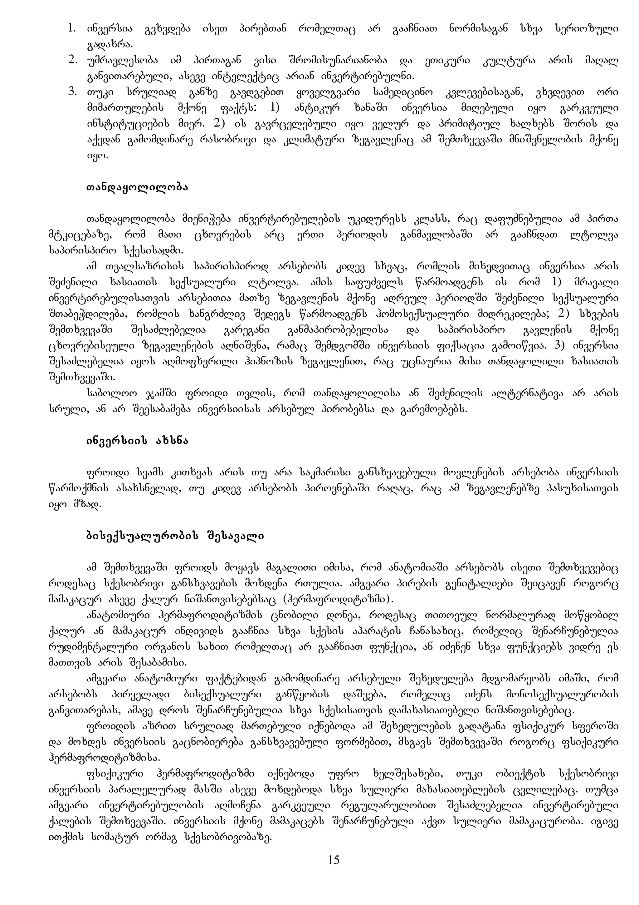 1. inversia gvxvdeba iseT pirebTan romelTac ar gaaCniaT normisagan sxva seriozuli
gadaxra.
2. umravlesoba im pirTagan visi Sromisunarianoba da eTikuri kultura aris maRal
ganviTarebuli, aseve inteleqtic arian invertirebulni.
3. Tuki sruliad ganze gavdgebiT yovelgvari samedicino kvlevebisagan, vxvdeviT ori
mimarTulebis mqone faqts: 1) antikur xanaSi inversia miRebuli iyo garkveuli
instituciebis mier. 2) is gavrcelebuli iyo velur da primitiul xalxebs Soris da
aqedan gamomdinare rasobrivi da klimaturi zegavlenac am SemTxvevaSi mniSvnelobis mqone
iyo.
Tandayoliloba
Tandayoliloba mieniWeba invertirebulebis ukiduress klass, rac dafuZnebulia am pirTa
mtkicebaze, rom maTi cxovrebis arc erTi periodis ganmavlobaSi ar gaaCndaT ltolva
sapirispiro sqesisadmi.
am Tvalsazrisis sapirispirod arsebobs kidev sxvac, romlis mixedviTac inversia aris
SeZenili xasiaTis seqsualuri ltolva. amis safuZvels warmoadgens is rom 1) mravali
invertirebulisaTvis arsebiTia maTze zegavlenis mqone adreul periodSi SeZenili seqsualuri
STabeWdileba, romlis xangrZliv Sedegs warmoadgens homoseqsualuri midrekileba; 2) sxvebis
SemTxvevaSi SesaZlebelia garegani ganmapirobebelisa da sapirispiro gavlenis mqone
cxovrebiseuli zegavlenebis aRniSvna, ramac SemdgomSi inversiis fiqsacia gamoiwvia. 3) inversia
SesaZlebelia iyos aRmofxvrili hipnozis zegavleniT, rac ucnauria misi Tandayolili xasiaTis
SemTxvevaSi.
saboloo jamSi froidi Tvlis, rom Tandayolilisa an SeZenilis alternativa ar aris
sruli, an ar Seesabameba inversiisas arsebul pirobebsa da garemoebebs.
inversiis axsna
froidi svams kiTxvas aris Tu ara sakmarisi gansxvavebuli movlenebis arseboba inversiis
warmoqmnis asaxsnelad, Tu kidev arsebobs pirovnebaSi raRac, rac am zegavlenebze pasuxisaTvis
iyo mzad.
biseqsualurobis Sesavali
am SemTxvevaSi froids moyavs magaliTi imisa, rom anatomiaSi arsebobs iseTi SemTxvevebic
rodesac sqesobrivi gansxvavebis moxdena rTulia. amgvari pirebis genitaliebi Seicaven rogorc
mamakacur aseve qalur niSanTvisebebsac (hermafroditizmi).
anatomiuri hermafroditizmis cnobili donea, rodesac TiToeul normalurad mowyobil
qalur an mamakacur individs gaaCnia sxva sqesis aparatis Canasaxic, romelic SenarCunebulia
rudimentaluri organos saxiT romelTac ar gaaCniaT funqcia, an iZenen sxva funqciebs vidre es
maTTvis aris Sesabamisi.
amgvari anatomiuri faqtebidan gamomdinare arsebuli Sexeduleba mdgomareobs imaSi, rom
arsebobs pirveladi biseqsualuri ganwyobis daSveba, romelic iZens monoseqsualurobis
ganviTarebas, amave dros SenarCunebulia sxva sqesisaTvis damaxasiaTebeli niSanTvisebebic.
froidis azriT sruliad marTebuli iqneboda am Sexedulebis gadatana fsiqikur sferoSi
da moxdes inversiis gacnobiereba gansxvavebuli formebiT, msgavs SemTxvevaSi rogorc fsiqikuri
hermafroditizmisa.
fsiqikuri hermafroditizmi iqneboda ufro xelSesaxebi, Tuki obieqtis sqesobrivi
inversiis paralelurad masSi aseve moxdeboda sxva sulieri maxasiaTeblebis cvlilebac. Tumca
amgvari invertirebulobis aRmoCena garkveuli regularulobiT SesaZlebelia invertirebuli
qalebis SemTxvevaSi. inversiis mqone mamakacebs SenarCunebuli aqvT sulieri mamakacuroba. igive
iTqmis somatur ormag sqesobrivobaze.
15
 