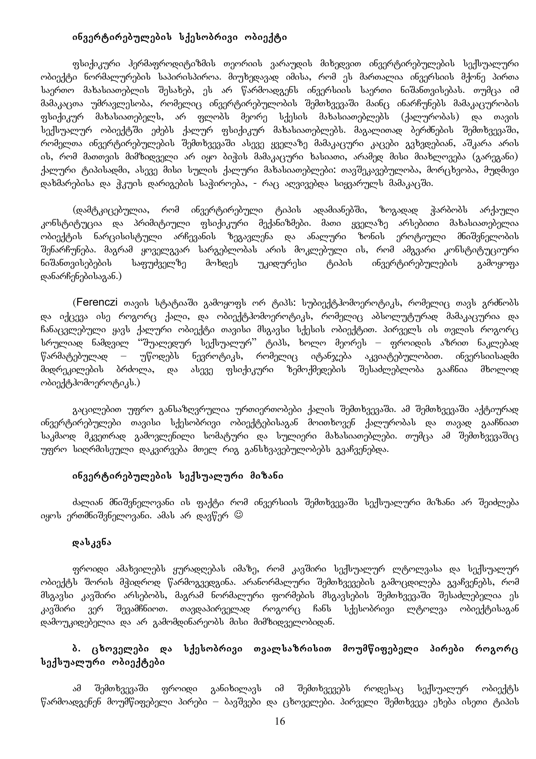 invertirebulebis sqesobrivi obieqti
fsiqikuri hermafroditizmis Teoriis varaudis mixedviT invertirebulebis seqsualuri
obieqti normalurebis sapirispiroa. miuxedavad imisa, rom es marTalia inversiis mqone pirTa
saerTo maxasiaTeblis Sesaxeb, es ar warmoadgens inversiis saerTi niSanTvisebas. Tumca im
mamakacTa umravlesoba, romelic invertirebulobis SemTxvevaSi mainc inarCunebs mamakacurobis
fsiqikur maxasiaTebels, ar flobs meore sqesis maxasiaTeblebs (qalurobas) da Tavis
seqsualur obieqtSi eZebs qalur fsiqikur maxasiaTeblebs. magaliTad berZnebis SemTxvevaSi,
romelTa invertirebulebis SemTxvevaSi aseve yvelaze mamakacuri kacebi gvxvdebian, aSkara aris
is, rom maTTvis mimzidveli ar iyo biWis mamakacuri xasiaTi, aramed misi miaxloveba (garegani)
qaluri tipisadmi, aseve misi sulis qaluri maxasiaTeblebi: TavSekavebuloba, morcxvoba, mudmivi
daxmarebisa da Wkuis darigebis saWiroeba, - rac aRvivebda siyvaruls mamakacSi.
(damtkicebulia, rom invertirebuli tipis adamianebSi, zogadad Warbobs arqauli
konstitucia da primitiuli fsiqikuri meqanizmebi. maTi yvelaze arsebiTi maxasiaTebelia
obieqtis narcisistuli arCevanis zegavlena da analuri zonis erotiuli mniSvnelobis
SenarCuneba. magram yovelgvar sargeblobas aris moklebuli is, rom amgvari konstituciuri
niSanTvisebebis safuZvelze moxdes ukiduresi tipis invertirebulebis gamoyofa
danarCenebisagan.)
(Ferenczi Tavis statiaSi gamoyofs or tips: subieqthomoerotiks, romelic Tavs grZnobs
da iqceva ise rogorc qali, da obieqthomoerotiks, romelic absoluturad mamakacuria da
Canacvlebuli yavs qaluri obieqti Tavisi msgavsi sqesis obieqtiT. pirvels is Tvlis rogorc
sruliad namdvil “Sualedur seqsualur” tips, xolo meores – froidis azriT naklebad
warmatebulad – uwodebs nevrotiks, romelic itanjeba akviatebulobiT. inversiisadmi
midrekilebis brZola, da aseve fsiqikuri zemoqmedebis SesaZlebloba gaaCnia mxolod
obieqthomoerotiks.)
gacilebiT ufro gansazRvrulia urTierTobebi qalis SemTxvevaSi. am SemTxvevaSi aqtiurad
invertirebulebi Tavisi sqesobrivi obieqtebisagan moiTxoven qalurobas da Tavad gaaCniaT
sakmaod mkveTrad gamovlenili somaturi da sulieri maxasiaTeblebi. Tumca am SemTxvevaSic
ufro siRrmiseuli dakvirveba mTel rig gansxvavebulobebs gvaCvenebda.
invertirebulebis seqsualuri mizani
Zalian mniSvnelovani is faqti rom inversiis SemTxvevaSi seqsualuri mizani ar SeiZleba
iyos erTmniSvnelovani. amas ar davwer 
daskvna
froidi amaxvilebs yuradRebas imaze, rom kavSiri seqsualur ltolvasa da seqsualur
obieqts Soris mWidrod warmogvedgina. aranormaluri SemTxvevebis gamocdileba gvaCvenebs, rom
msgavsi kavSiri arsebobs, magram normaluri formebis msgavsebis SemTxvevaSi SesaZlebelia es
kavSiri ver SevamCnioT. Tavdapirvelad rogorc Cans sqesobrivi ltolva obieqtisagan
damoukidebelia da ar gamomdinareobs misi mimzidvelobidan.
b. cxovelebi da sqesobrivi TvalsazrisiT moumwifebeli pirebi rogorc
seqsualuri obieqtebi
am SemTxvevaSi froidi ganixilavs im SemTxvevebs rodesac seqsualur obieqts
warmoadgenen moumwifebeli pirebi – bavSvebi da cxovelebi. pirveli SemTxveva exeba iseTi tipis
16
 