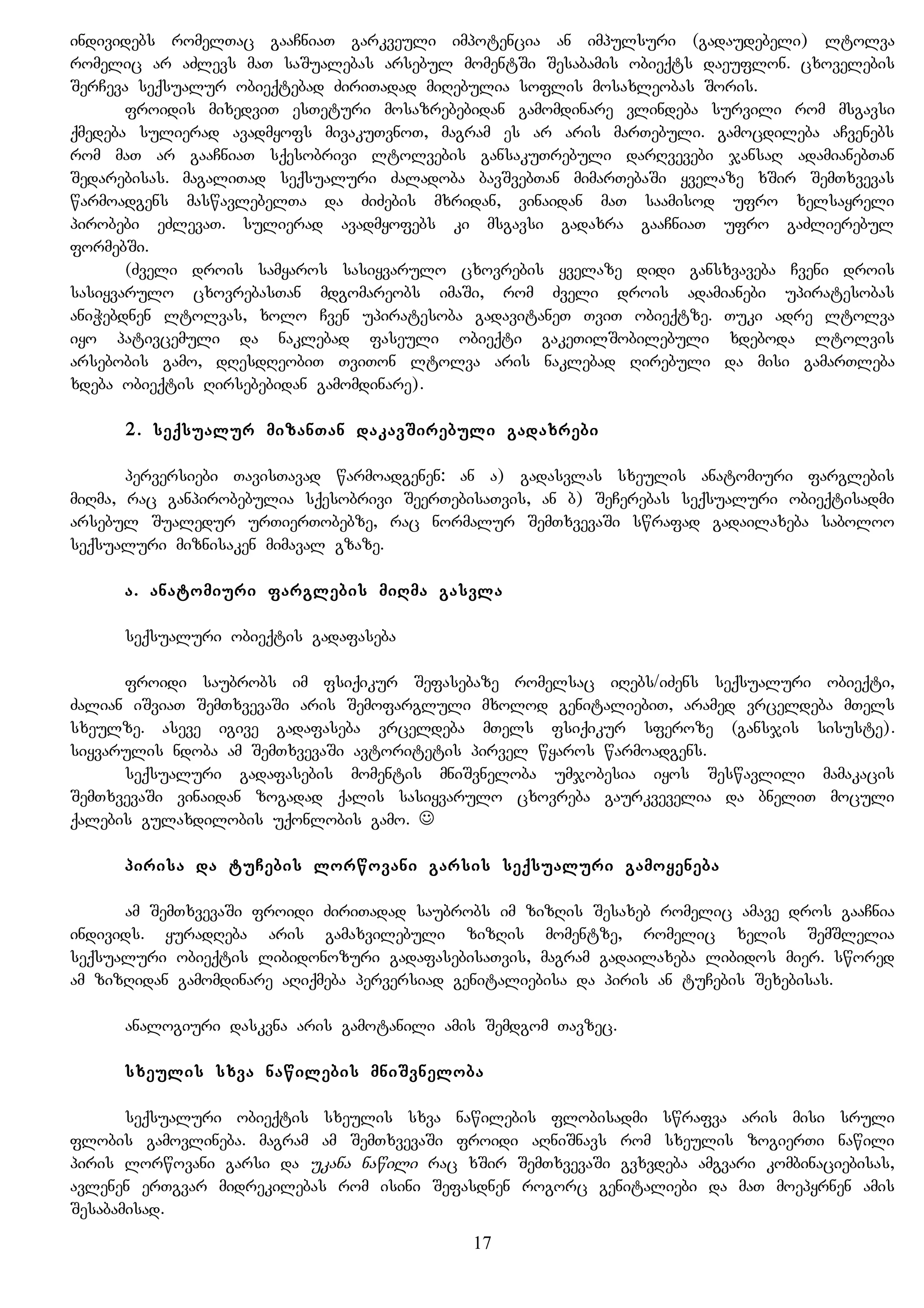 individebs romelTac gaaCniaT garkveuli impotencia an impulsuri (gadaudebeli) ltolva
romelic ar aZlevs maT saSualebas arsebul momentSi Sesabamis obieqts daeuflon. cxovelebis
SerCeva seqsualur obieqtebad ZiriTadad miRebulia soflis mosaxleobas Soris.
froidis mixedviT esTeturi mosazrebebidan gamomdinare vlindeba survili rom msgavsi
qmedeba sulierad avadmyofs mivakuTvnoT, magram es ar aris marTebuli. gamocdileba aCvenebs
rom maT ar gaaCniaT sqesobrivi ltolvebis gansakuTrebuli darRvevebi jansaR adamianebTan
Sedarebisas. magaliTad seqsualuri Zaladoba bavSvebTan mimarTebaSi yvelaze xSir SemTxvevas
warmoadgens maswavlebelTa da ZiZebis mxridan, vinaidan maT saamisod ufro xelsayreli
pirobebi eZlevaT. sulierad avadmyofebs ki msgavsi gadaxra gaaCniaT ufro gaZlierebul
formebSi.
(Zveli drois samyaros sasiyvarulo cxovrebis yvelaze didi gansxvaveba Cveni drois
sasiyvarulo cxovrebasTan mdgomareobs imaSi, rom Zveli drois adamianebi upiratesobas
aniWebdnen ltolvas, xolo Cven upiratesoba gadavitaneT TviT obieqtze. Tuki adre ltolva
iyo pativcemuli da naklebad faseuli obieqti gakeTilSobilebuli xdeboda ltolvis
arsebobis gamo, dResdReobiT TviTon ltolva aris naklebad Rirebuli da misi gamarTleba
xdeba obieqtis Rirsebebidan gamomdinare).
2. seqsualur mizanTan dakavSirebuli gadaxrebi
perversiebi TavisTavad warmoadgenen: an a) gadasvlas sxeulis anatomiuri farglebis
miRma, rac ganpirobebulia sqesobrivi SeerTebisaTvis, an b) SeCerebas seqsualuri obieqtisadmi
arsebul Sualedur urTierTobebze, rac normalur SemTxvevaSi swrafad gadailaxeba saboloo
seqsualuri miznisaken mimaval gzaze.
a. anatomiuri farglebis miRma gasvla
seqsualuri obieqtis gadafaseba
froidi saubrobs im fsiqikur Sefasebaze romelsac iRebs/iZens seqsualuri obieqti,
Zalian iSviaT SemTxvevaSi aris Semofargluli mxolod genitaliebiT, aramed vrceldeba mTels
sxeulze. aseve igive gadafaseba vrceldeba mTels fsiqikur sferoze (gansjis sisuste).
siyvarulis ndoba am SemTxvevaSi avtoritetis pirvel wyaros warmoadgens.
seqsualuri gadafasebis momentis mniSvneloba umjobesia iyos Seswavlili mamakacis
SemTxvevaSi vinaidan zogadad qalis sasiyvarulo cxovreba gaurkvevelia da bneliT moculi
qalebis gulaxdilobis uqonlobis gamo. 
pirisa da tuCebis lorwovani garsis seqsualuri gamoyeneba
am SemTxvevaSi froidi ZiriTadad saubrobs im zizRis Sesaxeb romelic amave dros gaaCnia
individs. yuradReba aris gamaxvilebuli zizRis momentze, romelic xelis SemSlelia
seqsualuri obieqtis libidonozuri gadafasebisaTvis, magram gadailaxeba libidos mier. swored
am zizRidan gamomdinare aRiqmeba perversiad genitaliebisa da piris an tuCebis Sexebisas.
analogiuri daskvna aris gamotanili amis Semdgom Tavzec.
sxeulis sxva nawilebis mniSvneloba
seqsualuri obieqtis sxeulis sxva nawilebis flobisadmi swrafva aris misi sruli
flobis gamovlineba. magram am SemTxvevaSi froidi aRniSnavs rom sxeulis zogierTi nawili
piris lorwovani garsi da ukana nawili rac xSir SemTxvevaSi gvxvdeba amgvari kombinaciebisas,
avlenen erTgvar midrekilebas rom isini Sefasdnen rogorc genitaliebi da maT moepyrnen amis
Sesabamisad.
17
 