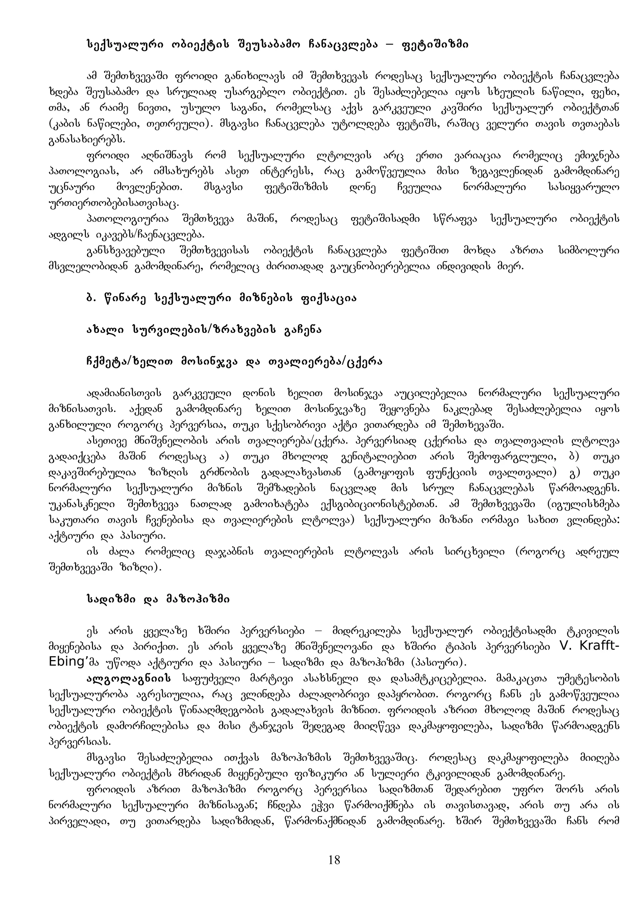 seqsualuri obieqtis Seusabamo Canacvleba – fetiSizmi
am SemTxvevaSi froidi ganixilavs im SemTxvevas rodesac seqsualuri obieqtis Canacvleba
xdeba Seusabamo da sruliad usargeblo obieqtiT. es SesaZlebelia iyos sxeulis nawili, fexi,
Tma, an raime nivTi, usulo sagani, romelsac aqvs garkveuli kavSiri seqsualur obieqtTan
(kabis nawilebi, TeTreuli). msgavsi Canacvleba utoldeba fetiSs, raSic veluri Tavis TvTaebas
ganasaxierebs.
froidi aRniSnavs rom seqsualuri ltolvis arc erTi variacia romelic emijneba
paTologias, ar imsaxurebs aseT interess, rac gamowveulia misi zegavlenidan gamomdinare
ucnauri movlenebiT. msgavsi fetiSizmis done Cveulia normaluri sasiyvarulo
urTierTobebisaTvisac.
paTologiuria SemTxveva maSin, rodesac fetiSisadmi swrafva seqsualuri obieqtis
adgils ikavebs/Caenacvleba.
gansxvavebuli SemTxvevisas obieqtis Canacvleba fetiSiT moxda azrTa simboluri
msvlelobidan gamomdinare, romelic ZiriTadad gaucnobierebelia individis mier.
b. winare seqsualuri miznebis fiqsacia
axali survilebis/zraxvebis gaCena
Cqmeta/xeliT mosinjva da Tvaliereba/cqera
adamianisTvis garkveuli donis xeliT mosinjva aucilebelia normaluri seqsualuri
miznisaTvis. aqedan gamomdinare xeliT mosinjvaze Seyovneba naklebad SesaZlebelia iyos
ganxiluli rogorc perversia, Tuki sqesobrivi aqti viTardeba im SemTxevaSi.
aseTive mniSvnelobis aris Tvaliereba/cqera. perversiad cqerisa da TvalTvalis ltolva
gadaiqceba maSin rodesac a) Tuki mxolod genitaliebiT aris Semofargluli, b) Tuki
dakavSirebulia zizRis grZnobis gadalaxvasTan (gamoyofis funqciis TvalTvali) g) Tuki
normaluri seqsualuri miznis Semzadebis nacvlad mis srul Canacvlebas warmoadgens.
ukanaskneli SemTxveva naTlad gamoixateba eqsgibicionistebTan. am SemTxvevaSi (igulisxmeba
sakuTari Tavis Cvenebisa da Tvalierebis ltolva) seqsualuri mizani ormagi saxiT vlindeba:
aqtiuri da pasiuri.
is Zala romelic dajabnis Tvalierebis ltolvas aris sircxvili (rogorc adreul
SemTxvevaSi zizRi).
sadizmi da mazohizmi
es aris yvelaze xSiri perversiebi – midrekileba seqsualur obieqtisadmi tkivilis
miyenebisa da piriqiT. es aris yvelaze mniSvnelovani da xSiri tipis perversiebi V. Krafft-
Ebing’ma uwoda aqtiuri da pasiuri – sadizmi da mazohizmi (pasiuri).
algolagniis safuZveli martivi asaxsneli da dasamtkicebelia. mamakacTa umetesobis
seqsualuroba agresiulia, rac vlindeba Zaladobrivi dapyrobiT. rogorc Cans es gamowveulia
seqsualuri obieqtis winaaRmdegobis gadalaxvis mizniT. froidis azriT mxolod maSin rodesac
obieqtis damorCilebisa da misi tanjvis Sedegad miiRweva dakmayofileba, sadizmi warmoadgens
perversias.
msgavsi SesaZlebelia iTqvas mazohizmis SemTxvevaSic. rodesac dakmayofileba miiReba
seqsualuri obieqtis mxridan miyenebuli fizikuri an sulieri tkivilidan gamomdinare.
froidis azriT mazohizmi rogorc perversia sadizmTan SedarebiT ufro Sors aris
normaluri seqsualuri miznisagan; Cndeba eWvi warmoiqmneba is TavisTavad, aris Tu ara is
pirveladi, Tu viTardeba sadizmidan, warmonaqmnidan gamomdinare. xSir SemTxvevaSi Cans rom
18
 