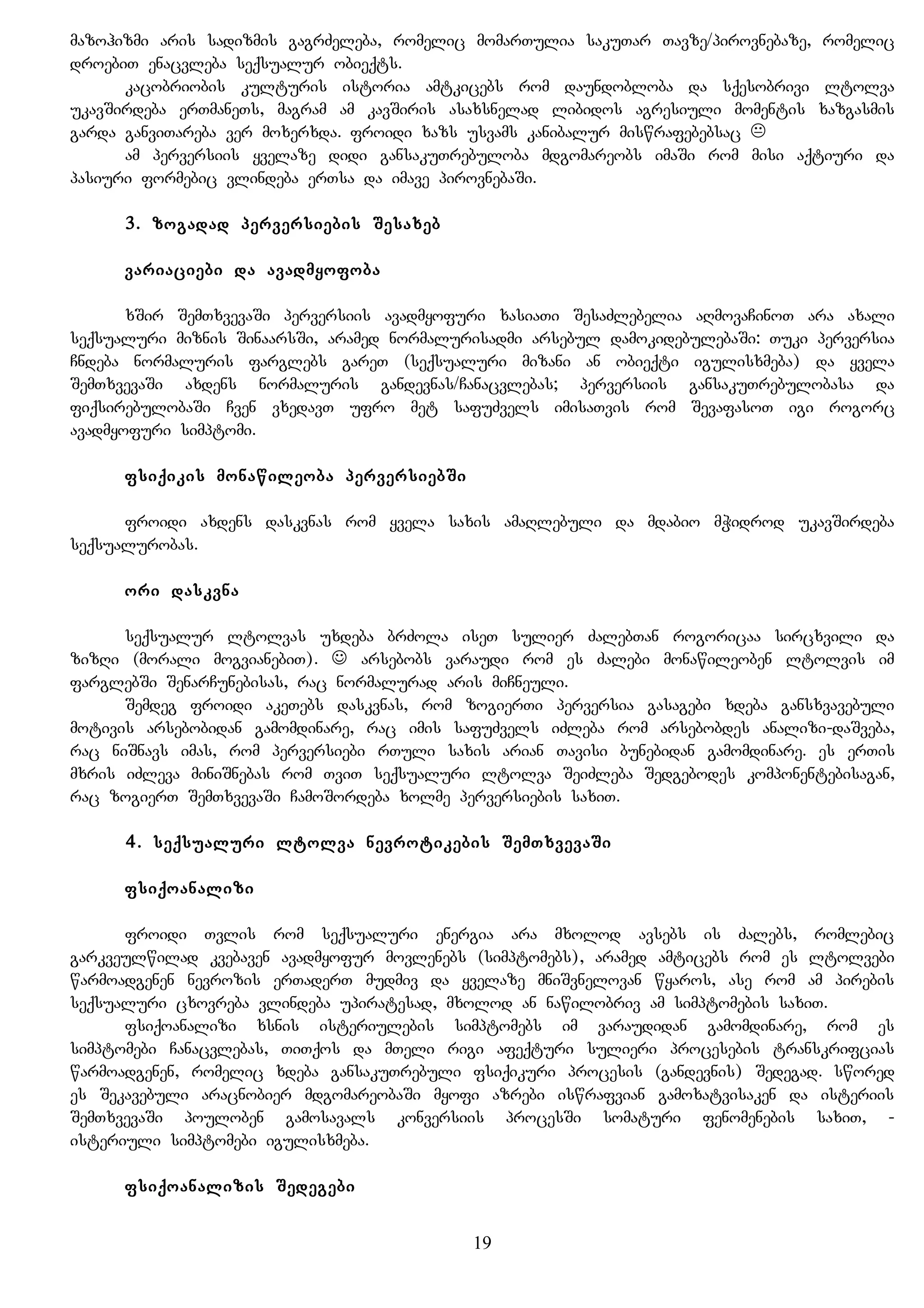 mazohizmi aris sadizmis gagrZeleba, romelic momarTulia sakuTar Tavze/pirovnebaze, romelic
droebiT enacvleba seqsualur obieqts.
kacobriobis kulturis istoria amtkicebs rom daundobloba da sqesobrivi ltolva
ukavSirdeba erTmaneTs, magram am kavSiris asaxsnelad libidos agresiuli momentis xazgasmis
garda ganviTareba ver moxerxda. froidi xazs usvams kanibalur miswrafebebsac 
am perversiis yvelaze didi gansakuTrebuloba mdgomareobs imaSi rom misi aqtiuri da
pasiuri formebic vlindeba erTsa da imave pirovnebaSi.
3. zogadad perversiebis Sesaxeb
variaciebi da avadmyofoba
xSir SemTxvevaSi perversiis avadmyofuri xasiaTi SesaZlebelia aRmovaCinoT ara axali
seqsualuri miznis SinaarsSi, aramed normalurisadmi arsebul damokidebulebaSi: Tuki perversia
Cndeba normaluris farglebs gareT (seqsualuri mizani an obieqti igulisxmeba) da yvela
SemTxvevaSi axdens normaluris gandevnas/Canacvlebas; perversiis gansakuTrebulobasa da
fiqsirebulobaSi Cven vxedavT ufro met safuZvels imisaTvis rom SevafasoT igi rogorc
avadmyofuri simptomi.
fsiqikis monawileoba perversiebSi
froidi axdens daskvnas rom yvela saxis amaRlebuli da mdabio mWidrod ukavSirdeba
seqsualurobas.
ori daskvna
seqsualur ltolvas uxdeba brZola iseT sulier ZalebTan rogoricaa sircxvili da
zizRi (morali mogvianebiT).  arsebobs varaudi rom es Zalebi monawileoben ltolvis im
farglebSi SenarCunebisas, rac normalurad aris miCneuli.
Semdeg froidi akeTebs daskvnas, rom zogierTi perversia gasagebi xdeba gansxvavebuli
motivis arsebobidan gamomdinare, rac imis safuZvels iZleba rom arsebobdes analizi-daSveba,
rac niSnavs imas, rom perversiebi rTuli saxis arian Tavisi bunebidan gamomdinare. es erTis
mxris iZleva miniSnebas rom TviT seqsualuri ltolva SeiZleba Sedgebodes komponentebisagan,
rac zogierT SemTxvevaSi CamoSordeba xolme perversiebis saxiT.
4. seqsualuri ltolva nevrotikebis SemTxvevaSi
fsiqoanalizi
froidi Tvlis rom seqsualuri energia ara mxolod avsebs is Zalebs, romlebic
garkveulwilad kvebaven avadmyofur movlenebs (simptomebs), aramed amticebs rom es ltolvebi
warmoadgenen nevrozis erTaderT mudmiv da yvelaze mniSvnelovan wyaros, ase rom am pirebis
seqsualuri cxovreba vlindeba upiratesad, mxolod an nawilobriv am simptomebis saxiT.
fsiqoanalizi xsnis isteriulebis simptomebs im varaudidan gamomdinare, rom es
simptomebi Canacvlebas, TiTqos da mTeli rigi afeqturi sulieri procesebis transkrifcias
warmoadgenen, romelic xdeba gansakuTrebuli fsiqikuri procesis (gandevnis) Sedegad. swored
es Sekavebuli aracnobier mdgomareobaSi myofi azrebi iswrafvian gamoxatvisaken da isteriis
SemTxvevaSi pouloben gamosavals konversiis procesSi somaturi fenomenebis saxiT, -
isteriuli simptomebi igulisxmeba.
fsiqoanalizis Sedegebi
19
 