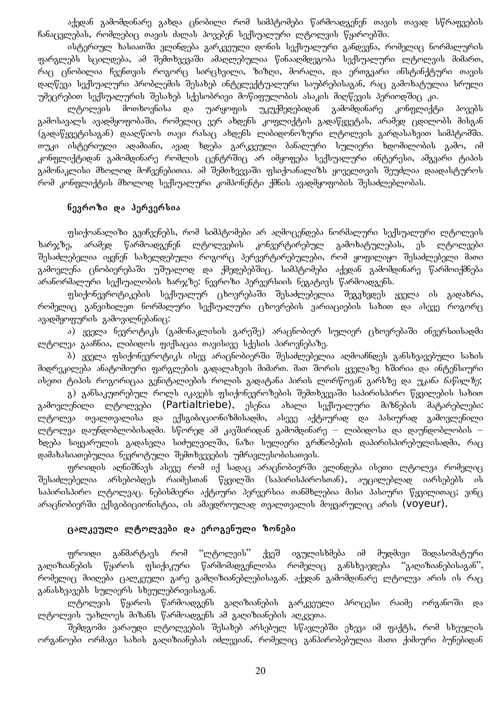 aqedan gamomdinare gaxda cnobili rom simptomebi warmoadgenen Tavis Tavad swrafvebis
Canacvlebas, romlebic Tavis Zalas poveben seqsualuri ltolvis wyaroebSi.
isteriul xasiaTSi vlindeba garkveuli donis seqsualuri gandevna, romelic normaluris
farglebs scildeba, am SemTxvevaSi amaRlebulia winaaRmdegoba seqsualuri ltolvis mimarT,
rac cnobilia CvenTvis rogorc sircxvili, zizRi, morali, da erTgvari instinqturi Tavis
daRweva seqsualuri problemis Sesaxeb inteleqtualuri saubrebisagan, rac gamoxatulia sruli
umecrebiT seqsualuris Sesaxeb sqesobrivi mowifulobis asakis miRwevis periodSic ki.
ltolvis moTxovnisa da uaryofis ukuqmedebidan gamomdinare konfliqti povebs
gamosavals avadmyofobaSi, romelic ver axdens kofliqtis gadawyvetas, aramed cdilobs misgan
(gadawyvetisagan) daaRwios Tavi rasac axdens libidonozuri ltolvis gardasaxviT simptomSi.
Tuki isteriuli adamiani, avad xdeba garkveuli banaluri sulieri xdomilobis gamo, im
konfliqtidan gamomdinare romlis centrSic ar imyofeba seqsualuri interesi, amgvari tipis
gamonaklisi mxolod moCvenebiTia. am SemTxvevaSi fsiqoanalizs yovelTvis SeuZlia daadasturos
rom konfliqtis mxolod seqsualuri komponenti qmnis avadmyofobis SesaZleblobas.
nevrozi da perversia
fsiqoanalizi gviCvenebs, rom simptomebi ar aRmocendeba normaluri seqsualuri ltolvis
xarjze, aramed warmoadgenen ltolvebis konvertirebul gamoxatulebas, es ltolvebi
SesaZlebelia iyvnen saxeldebuli rogorc pervertirebulebi, rom yofiliyo SesaZlebeli maTi
gamovlena cnobierebaSi uSualod da qmedebebSic. simptomebi aqedan gamomdinare warmoiqmneba
aranormaluri seqsualobis xarjze: nevrozi perversiis negativs warmoadgens.
fsiqonevrotikebis seqsualur cxovrebaSi SesaZlebelia Segvxvdes yvela is gadaxra,
romelic ganvixileT normaluri seqsualuri cxovrebis variaciebis saxiT da aseve rogorc
avadmyofuris gamovilnebanic:
a) yvela nevrotiks (gamonaklisis gareSe) aracnobier sulier cxovrebaSi inversiisadmi
ltolva gaaCnia, libidos fiqsacia Tavisive sqesis pirovnebaze.
b) yvela fsiqonevrotiks isev aracnobierSi SesaZlebelia aRmoaCndes gansxvavebuli saxis
midrekileba anatomiuri farglebis gadalaxvis mimarT. maT Soris yvelaze xSiria da intensiuri
iseTi tipis rogoricaa genitaliebis rolis gadatana piris lorwovan garsze da ukana nawilze;
g) gansakuTrebul rols ikavebs fsiqonevrozebis SemTxvevaSi sapirispiro wyvilebis saxiT
gamovlenili ltolvebi (Partialtriebe), esenia axali seqsualuri miznebis matareblebi:
ltolva TvalTvalisa da eqsgibicionizmisadmi, aseve aqtiurad da pasiurad gamovlenili
ltolva daundoblobisadmi. swored am kavSiridan gamomdinare – libidosa da daundoblobis –
xdeba siyvarulis gadasvla siZulvilSi, nazi sulieri grZnobebis dapirispirebulisadmi, rac
damaxasiaTebulia nevrotuli SemTxvevebis umravlesobisaTvis.
froidis aRniSnavs aseve rom iq sadac aracnobierSi vlindeba iseTi ltolva romelic
SesaZlebelia arsebobdes raimesTan wyvilSi (sapirispirosTan), aucileblad iarsebebs is
sapirispiro ltolvac. nebismieri aqtiuri perversia Tanmxlebia misi pasiuri wyviliTac; vinc
aracnobierSi eqsgibicionistia, is amavdroulad TvalTvalis moyvarulic aris (voyeur).
calkeuli ltolvebi da erogenuli zonebi
froidi ganmartavs rom “ltolvis” qveS igulisxmeba im mudmivi Sidasomaturi
gaRizianebis wyaros fsiqikuri warmomadgenloba romelic gansxvavdeba “gaRizianebisagan”,
romelic miiReba calkeuli gare gamRizianeblebisagan. aqedan gamomdinare ltolva aris is rac
ganasxvavebs suliers sxeulebrivisagan.
ltolvis wyaros warmoadgens gaRizianebis garkveuli procesi raime organoSi da
ltolvis uaxloes mizans warmoadgens am gaRizianebis aRkveTa.
Semdgomi varaudi ltolvebis Sesaxeb arsebul swavlebSi exeva im faqts, rom sxeulis
organoebi ormagi saxis gaRizianebas iZlevian, romelic ganpirobebulia maTi qimiuri bunebidan
20
 