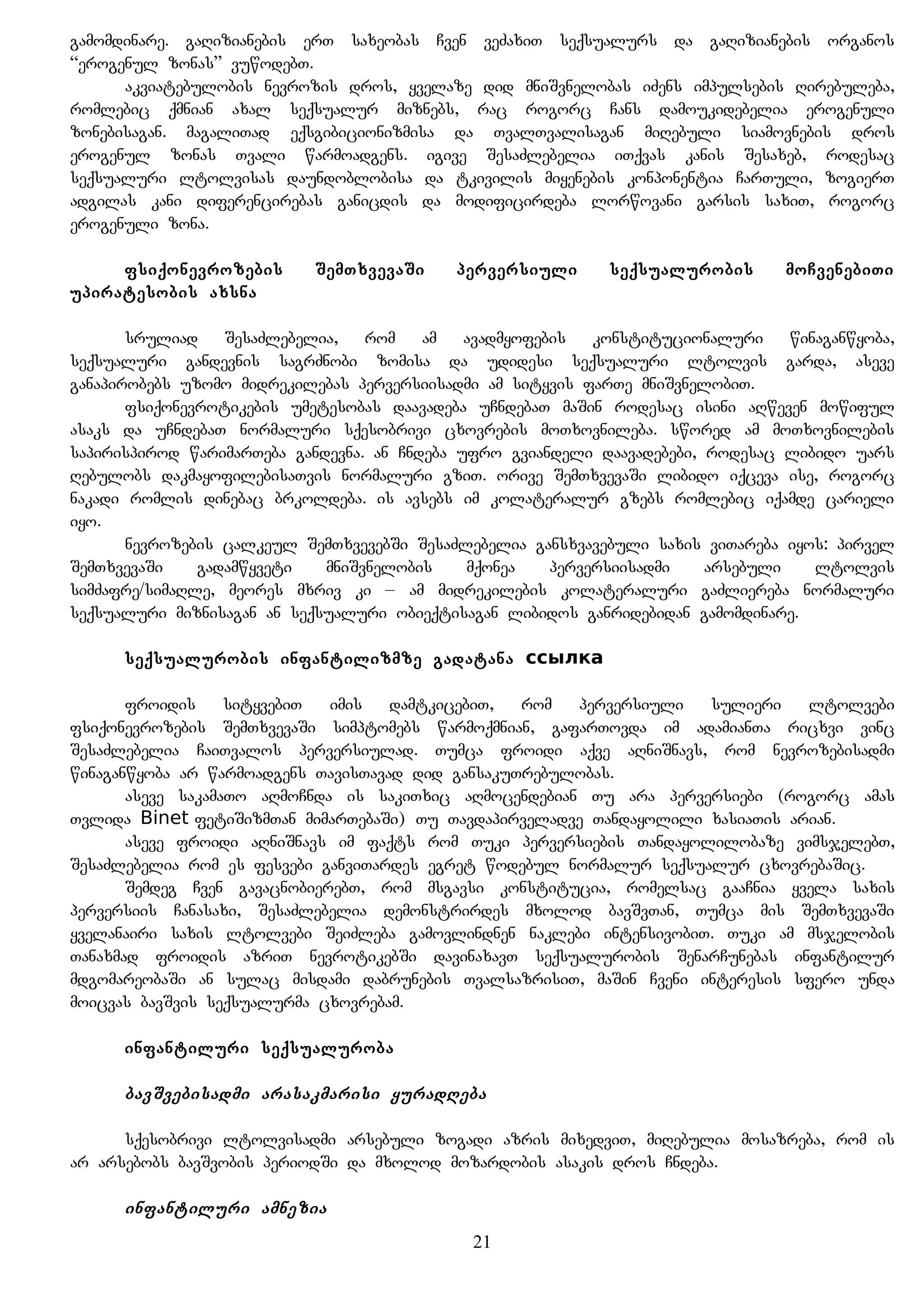 gamomdinare. gaRizianebis erT saxeobas Cven veZaxiT seqsualurs da gaRizianebis organos
“erogenul zonas” vuwodebT.
akviatebulobis nevrozis dros, yvelaze did mniSvnelobas iZens impulsebis Rirebuleba,
romlebic qmnian axal seqsualur miznebs, rac rogorc Cans damoukidebelia erogenuli
zonebisagan. magaliTad eqsgibicionizmisa da TvalTvalisagan miRebuli siamovnebis dros
erogenul zonas Tvali warmoadgens. igive SesaZlebelia iTqvas kanis Sesaxeb, rodesac
seqsualuri ltolvisas daundoblobisa da tkivilis miyenebis konponentia CarTuli, zogierT
adgilas kani diferencirebas ganicdis da modificirdeba lorwovani garsis saxiT, rogorc
erogenuli zona.
fsiqonevrozebis SemTxvevaSi perversiuli seqsualurobis moCvenebiTi
upiratesobis axsna
sruliad SesaZlebelia, rom am avadmyofebis konstitucionaluri winaganwyoba,
seqsualuri gandevnis sagrZnobi zomisa da udidesi seqsualuri ltolvis garda, aseve
ganapirobebs uzomo midrekilebas perversiisadmi am sityvis farTe mniSvnelobiT.
fsiqonevrotikebis umetesobas daavadeba uCndebaT maSin rodesac isini aRweven mowiful
asaks da uCndebaT normaluri sqesobrivi cxovrebis moTxovnileba. swored am moTxovnilebis
sapirispirod warimarTeba gandevna. an Cndeba ufro gviandeli daavadebebi, rodesac libido uars
Rebulobs dakmayofilebisaTvis normaluri gziT. orive SemTxvevaSi libido iqceva ise, rogorc
nakadi romlis dinebac brkoldeba. is avsebs im kolateralur gzebs romlebic iqamde carieli
iyo.
nevrozebis calkeul SemTxvevebSi SesaZlebelia gansxvavebuli saxis viTareba iyos: pirvel
SemTxvevaSi gadamwyveti mniSvnelobis mqonea perversiisadmi arsebuli ltolvis
simZafre/simaRle, meores mxriv ki – am midrekilebis kolateraluri gaZliereba normaluri
seqsualuri miznisagan an seqsualuri obieqtisagan libidos ganridebidan gamomdinare.
seqsualurobis infantilizmze gadatana ссылка
froidis sityvebiT imis damtkicebiT, rom perversiuli sulieri ltolvebi
fsiqonevrozebis SemTxvevaSi simptomebs warmoqmnian, gafarTovda im adamianTa ricxvi vinc
SesaZlebelia CaiTvalos perversiulad. Tumca froidi aqve aRniSnavs, rom nevrozebisadmi
winaganwyoba ar warmoadgens TavisTavad did gansakuTrebulobas.
aseve sakamaTo aRmoCnda is sakiTxic aRmocendebian Tu ara perversiebi (rogorc amas
Tvlida Binet fetiSizmTan mimarTebaSi) Tu Tavdapirveladve Tandayolili xasiaTis arian.
aseve froidi aRniSnavs im faqts rom Tuki perversiebis Tandayolilobaze vimsjelebT,
SesaZlebelia rom es fesvebi ganviTardes egret wodebul normalur seqsualur cxovrebaSic.
Semdeg Cven gavacnobierebT, rom msgavsi konstitucia, romelsac gaaCnia yvela saxis
perversiis Canasaxi, SesaZlebelia demonstrirdes mxolod bavSvTan, Tumca mis SemTxvevaSi
yvelanairi saxis ltolvebi SeiZleba gamovlindnen naklebi intensivobiT. Tuki am msjelobis
Tanaxmad froidis azriT nevrotikebSi davinaxavT seqsualurobis SenarCunebas infantilur
mdgomareobaSi an sulac misdami dabrunebis TvalsazrisiT, maSin Cveni interesis sfero unda
moicvas bavSvis seqsualurma cxovrebam.
infantiluri seqsualuroba
bavSvebisadmi arasakmarisi yuradReba
sqesobrivi ltolvisadmi arsebuli zogadi azris mixedviT, miRebulia mosazreba, rom is
ar arsebobs bavSvobis periodSi da mxolod mozardobis asakis dros Cndeba.
infantiluri amnezia
21
 