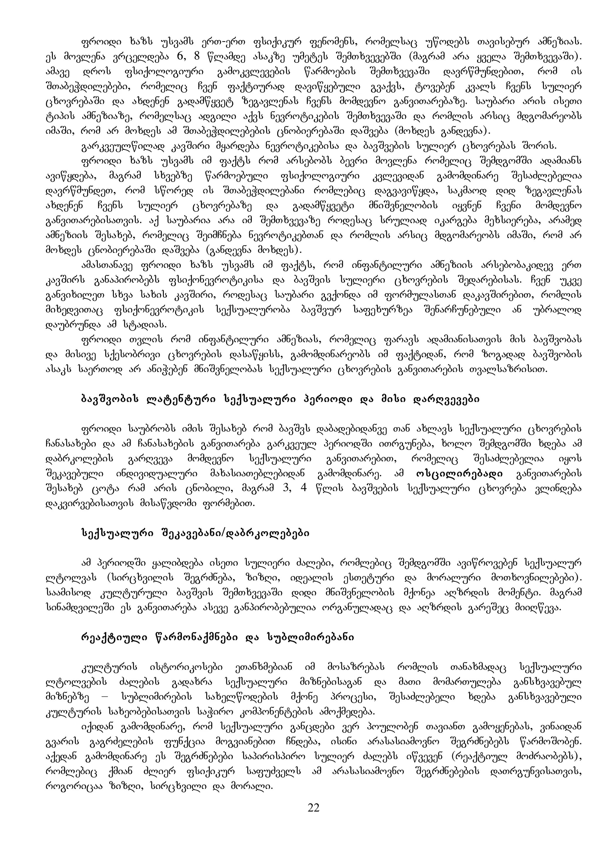 froidi xazs usvams erT-erT fsiqikur fenomens, romelsac uwodebs Tavisebur amnezias.
es movlena vrceldeba 6, 8 wlamde asakze umetes SemTxvevebSi (magram ara yvela SemTxvevaSi).
amave dros fsiqologiuri gamokvlevebis warmoebis SemTxvevaSi davrwmundebiT, rom is
STabeWdilebebi, romelic Cven faqtiurad daviwyebuli gvaqvs, toveben kvals Cvens sulier
cxovrebaSi da axdenen gadamwyvet zegavlenas Cvens momdevno ganviTarebaze. saubari aris iseTi
tipis amneziaze, romelsac adgili aqvs nevrotikebis SemTxvevaSi da romlis arsic mdgomareobs
imaSi, rom ar moxdes am STabeWdilebebis cnobierebaSi daSveba (moxdes gandevna).
garkveulwilad kavSiri myardeba nevrotikebisa da bavSvebis sulier cxovrebas Soris.
froidi xazs usvams im faqts rom arsebobs bevri movlena romelic SemdgomSi adamians
aviwydeba, magram sxvebze warmoebuli fsiqologiuri kvlevidan gamomdinare SesaZlebelia
davrwmundeT, rom swored is STabeWdilebani romlebic dagvaviwyda, sakmaod did zegavlenas
axdenen Cvens sulier cxovrebaze da gadamwyveti mniSvnelobis iyvnen Cveni momdevno
ganviTarebisaTvis. aq saubaria ara im SemTxvevaze rodesac sruliad ikargeba mexsiereba, aramed
amneziis Sesaxeb, romelic SeimCneba nevrotikebTan da romlis arsic mdgomareobs imaSi, rom ar
moxdes cnobierebaSi daSveba (gandevna moxdes).
amasTanave froidi xazs usvams im faqts, rom infantiluri amneziis arsebobakidev erT
kavSirs ganapirobebs fsiqonevrotikisa da bavSvis sulieri cxovrebis Sedarebisas. Cven ukve
ganvixileT sxva saxis kavSiri, rodesac saubari gvqonda im formulasTan dakavSirebiT, romlis
mixedviTac fsiqonevrotikis seqsualuroba bavSvur safexurzea SenarCunebuli an ubralod
daubrunda am stadias.
froidi Tvlis rom infantiluri amnezias, romelic faravs adamianisaTvis mis bavSvobas
da misive sqesobrivi cxovrebis dasawyiss, gamomdinareobs im faqtidan, rom zogadad bavSvobis
asaks saerTod ar aniWeben mniSvnelobas seqsualuri cxovrebis ganviTarebis TvalsazrisiT.
bavSvobis latenturi seqsualuri periodi da misi darRvevebi
froidi saubrobs imis Sesaxeb rom bavSvs dabadebidanve Tan axlavs seqsualuri cxovrebis
Canasaxebi da am Canasaxebis ganviTareba garkveul periodSi iTrguneba, xolo SemdgomSi xdeba am
dabrkolebis garRveva momdevno seqsualuri ganviTarebiT, romelic SesaZlebelia iyos
Sekavebuli individualuri maxasiaTeblebidan gamomdinare. am oscilirebadi ganviTarebis
Sesaxeb cota ram aris cnobili, magram 3, 4 wlis bavSvebis seqsualuri cxovreba vlindeba
dakvirvebisaTvis misawvdomi formebiT.
seqsualuri Sekavebani/dabrkolebebi
am periodSi yalibdeba iseTi sulieri Zalebi, romlebic SemdgomSi aviwroveben seqsualur
ltolvas (sircxvilis SegrZneba, zizRi, idealis esTeturi da moraluri moTxovnilebebi).
saamisod kulturuli bavSvis SemTxvevaSi didi mniSvnelobis mqonea aRzrdis momenti. magram
sinamdvileSi es ganviTareba aseve ganpirobebulia organuladac da aRzrdis gareSec miiRweva.
reaqtiuli warmonaqmnebi da sublimirebani
kulturis istorikosebi eTanxmebian im mosazrebas romlis Tanaxmadac seqsualuri
ltolvebis Zalebis gadaxra seqsualuri miznebisagan da maTi momarTuleba gansxvavebul
miznebze – sublimirebis saxelwodebis mqone procesi, SesaZlebeli xdeba gansxvavebuli
kulturis saxeobebisaTvis saWiro komponentebis amoqmedeba.
iqidan gamomdinare, rom seqsualuri gancdebi ver pouloben TavianT gamoyenebas, vinaidan
gvaris gagrZelebis funqcia mogvianebiT Cndeba, isini arasasiamovno SegrZnebebs warmoSoben.
aqedan gamomdinare es SegrZnebebi sapirispiro sulier Zalebs iwveven (reaqtiul moZraobebs),
romlebic qmian Zlier fsiqikur safuZvels am arasasiamovno SegrZnebebis daTrgunvisaTvis,
rogoricaa zizRi, sircxvili da morali.
22
 