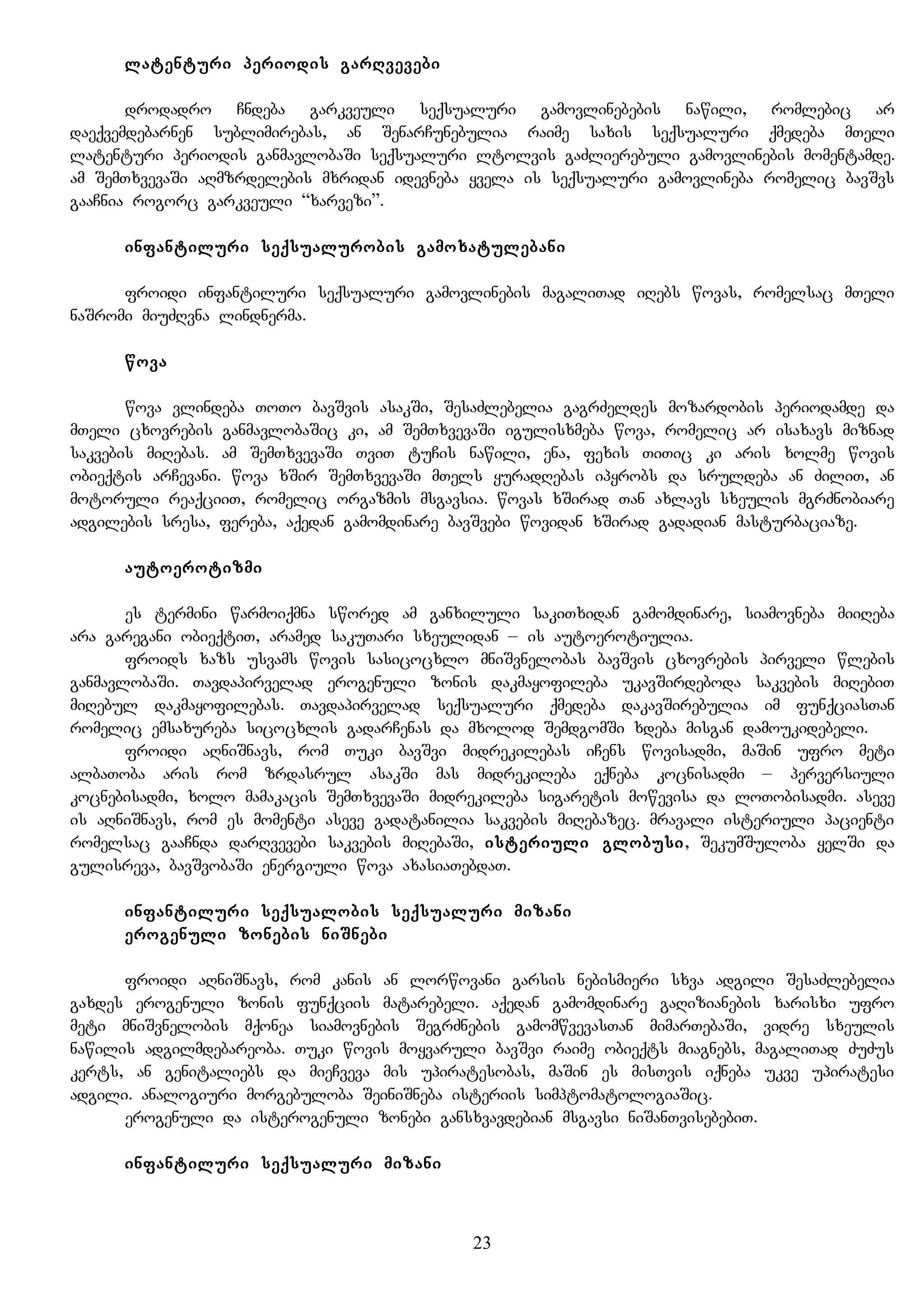 latenturi periodis garRvevebi
drodadro Cndeba garkveuli seqsualuri gamovlinebebis nawili, romlebic ar
daeqvemdebarnen sublimirebas, an SenarCunebulia raime saxis seqsualuri qmedeba mTeli
latenturi periodis ganmavlobaSi seqsualuri ltolvis gaZlierebuli gamovlinebis momentamde.
am SemTxvevaSi aRmzrdelebis mxridan idevneba yvela is seqsualuri gamovlineba romelic bavSvs
gaaCnia rogorc garkveuli “xarvezi”.
infantiluri seqsualurobis gamoxatulebani
froidi infantiluri seqsualuri gamovlinebis magaliTad iRebs wovas, romelsac mTeli
naSromi miuZRvna lindnerma.
wova
wova vlindeba ToTo bavSvis asakSi, SesaZlebelia gagrZeldes mozardobis periodamde da
mTeli cxovrebis ganmavlobaSic ki, am SemTxvevaSi igulisxmeba wova, romelic ar isaxavs miznad
sakvebis miRebas. am SemTxvevaSi TviT tuCis nawili, ena, fexis TiTic ki aris xolme wovis
obieqtis arCevani. wova xSir SemTxvevaSi mTels yuradRebas ipyrobs da sruldeba an ZiliT, an
motoruli reaqciiT, romelic orgazmis msgavsia. wovas xSirad Tan axlavs sxeulis mgrZnobiare
adgilebis sresa, fereba, aqedan gamomdinare bavSvebi wovidan xSirad gadadian masturbaciaze.
autoerotizmi
es termini warmoiqmna swored am ganxiluli sakiTxidan gamomdinare, siamovneba miiReba
ara garegani obieqtiT, aramed sakuTari sxeulidan – is autoerotiulia.
froids xazs usvams wovis sasicocxlo mniSvnelobas bavSvis cxovrebis pirveli wlebis
ganmavlobaSi. Tavdapirvelad erogenuli zonis dakmayofileba ukavSirdeboda sakvebis miRebiT
miRebul dakmayofilebas. Tavdapirvelad seqsualuri qmedeba dakavSirebulia im funqciasTan
romelic emsaxureba sicocxlis gadarCenas da mxolod SemdgomSi xdeba misgan damoukidebeli.
froidi aRniSnavs, rom Tuki bavSvi midrekilebas iCens wovisadmi, maSin ufro meti
albaToba aris rom zrdasrul asakSi mas midrekileba eqneba kocnisadmi – perversiuli
kocnebisadmi, xolo mamakacis SemTxvevaSi midrekileba sigaretis mowevisa da loTobisadmi. aseve
is aRniSnavs, rom es momenti aseve gadatanilia sakvebis miRebazec. mravali isteriuli pacienti
romelsac gaaCnda darRvevebi sakvebis miRebaSi, isteriuli globusi, SekumSuloba yelSi da
gulisreva, bavSvobaSi energiuli wova axasiaTebdaT.
infantiluri seqsualobis seqsualuri mizani
erogenuli zonebis niSnebi
froidi aRniSnavs, rom kanis an lorwovani garsis nebismieri sxva adgili SesaZlebelia
gaxdes erogenuli zonis funqciis matarebeli. aqedan gamomdinare gaRizianebis xarisxi ufro
meti mniSvnelobis mqonea siamovnebis SegrZnebis gamomwvevasTan mimarTebaSi, vidre sxeulis
nawilis adgilmdebareoba. Tuki wovis moyvaruli bavSvi raime obieqts miagnebs, magaliTad ZuZus
kerts, an genitaliebs da mieCveva mis upiratesobas, maSin es misTvis iqneba ukve upiratesi
adgili. analogiuri morgebuloba SeiniSneba isteriis simptomatologiaSic.
erogenuli da isterogenuli zonebi gansxvavdebian msgavsi niSanTvisebebiT.
infantiluri seqsualuri mizani
23
 
