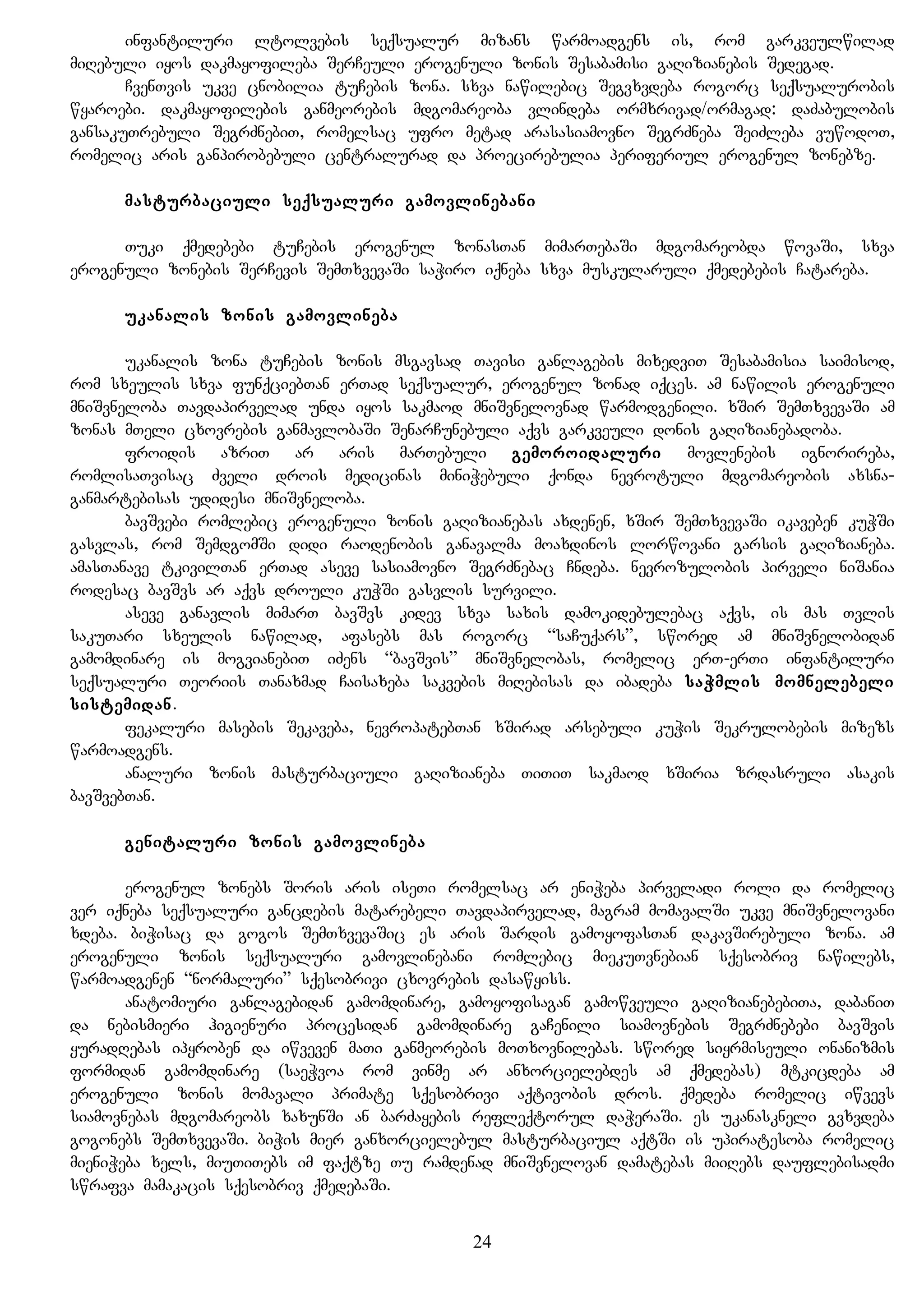 infantiluri ltolvebis seqsualur mizans warmoadgens is, rom garkveulwilad
miRebuli iyos dakmayofileba SerCeuli erogenuli zonis Sesabamisi gaRizianebis Sedegad.
CvenTvis ukve cnobilia tuCebis zona. sxva nawilebic Segvxvdeba rogorc seqsualurobis
wyaroebi. dakmayofilebis ganmeorebis mdgomareoba vlindeba ormxrivad/ormagad: daZabulobis
gansakuTrebuli SegrZnebiT, romelsac ufro metad arasasiamovno SegrZneba SeiZleba vuwodoT,
romelic aris ganpirobebuli centralurad da proecirebulia periferiul erogenul zonebze.
masturbaciuli seqsualuri gamovlinebani
Tuki qmedebebi tuCebis erogenul zonasTan mimarTebaSi mdgomareobda wovaSi, sxva
erogenuli zonebis SerCevis SemTxvevaSi saWiro iqneba sxva muskularuli qmedebebis Catareba.
ukanalis zonis gamovlineba
ukanalis zona tuCebis zonis msgavsad Tavisi ganlagebis mixedviT Sesabamisia saimisod,
rom sxeulis sxva funqciebTan erTad seqsualur, erogenul zonad iqces. am nawilis erogenuli
mniSvneloba Tavdapirvelad unda iyos sakmaod mniSvnelovnad warmodgenili. xSir SemTxvevaSi am
zonas mTeli cxovrebis ganmavlobaSi SenarCunebuli aqvs garkveuli donis gaRizianebadoba.
froidis azriT ar aris marTebuli gemoroidaluri movlenebis ignorireba,
romlisaTvisac Zveli drois medicinas miniWebuli qonda nevrotuli mdgomareobis axsna-
ganmartebisas udidesi mniSvneloba.
bavSvebi romlebic erogenuli zonis gaRizianebas axdenen, xSir SemTxvevaSi ikaveben kuWSi
gasvlas, rom SemdgomSi didi raodenobis ganavalma moaxdinos lorwovani garsis gaRizianeba.
amasTanave tkivilTan erTad aseve sasiamovno SegrZnebac Cndeba. nevrozulobis pirveli niSania
rodesac bavSvs ar aqvs drouli kuWSi gasvlis survili.
aseve ganavlis mimarT bavSvs kidev sxva saxis damokidebulebac aqvs, is mas Tvlis
sakuTari sxeulis nawilad, afasebs mas rogorc “saCuqars”, swored am mniSvnelobidan
gamomdinare is mogvianebiT iZens “bavSvis” mniSvnelobas, romelic erT-erTi infantiluri
seqsualuri Teoriis Tanaxmad Caisaxeba sakvebis miRebisas da ibadeba saWmlis momnelebeli
sistemidan.
fekaluri masebis Sekaveba, nevropatebTan xSirad arsebuli kuWis Sekrulobebis mizezs
warmoadgens.
analuri zonis masturbaciuli gaRizianeba TiTiT sakmaod xSiria zrdasruli asakis
bavSvebTan.
genitaluri zonis gamovlineba
erogenul zonebs Soris aris iseTi romelsac ar eniWeba pirveladi roli da romelic
ver iqneba seqsualuri gancdebis matarebeli Tavdapirvelad, magram momavalSi ukve mniSvnelovani
xdeba. biWisac da gogos SemTxvevaSic es aris Sardis gamoyofasTan dakavSirebuli zona. am
erogenuli zonis seqsualuri gamovlinebani romlebic miekuTvnebian sqesobriv nawilebs,
warmoadgenen “normaluri” sqesobrivi cxovrebis dasawyiss.
anatomiuri ganlagebidan gamomdinare, gamoyofisagan gamowveuli gaRizianebebiTa, dabaniT
da nebismieri higienuri procesidan gamomdinare gaCenili siamovnebis SegrZnebebi bavSvis
yuradRebas ipyroben da iwveven maTi ganmeorebis moTxovnilebas. swored siyrmiseuli onanizmis
formidan gamomdinare (saeWvoa rom vinme ar anxorcielebdes am qmedebas) mtkicdeba am
erogenuli zonis momavali primate sqesobrivi aqtivobis dros. qmedeba romelic iwvevs
siamovnebas mdgomareobs xaxunSi an barZayebis refleqtorul daWeraSi. es ukanaskneli gvxvdeba
gogonebs SemTxvevaSi. biWis mier ganxorcielebul masturbaciul aqtSi is upiratesoba romelic
mieniWeba xels, miuTiTebs im faqtze Tu ramdenad mniSvnelovan damatebas miiRebs dauflebisadmi
swrafva mamakacis sqesobriv qmedebaSi.
24
 
