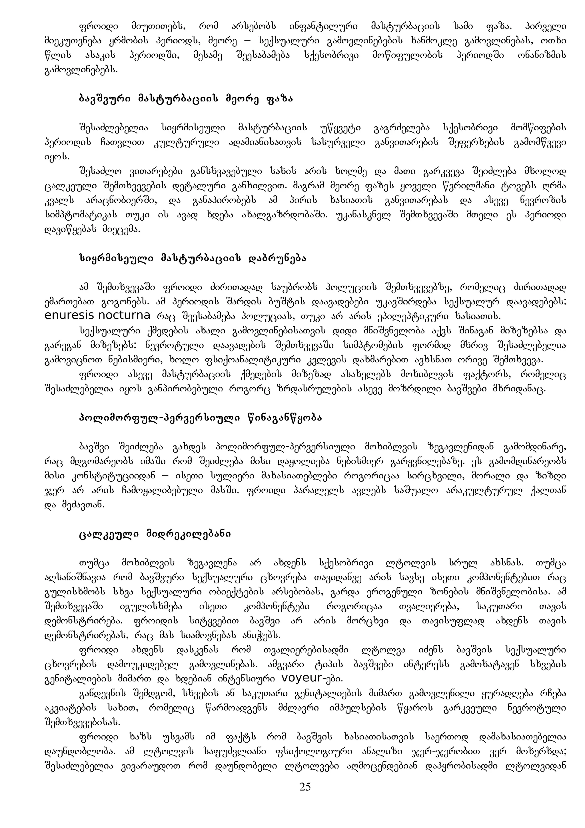 froidi miuTiTebs, rom arsebobs infantiluri masturbaciis sami faza. pirveli
miekuTvneba yrmobis periods, meore – seqsualuri gamovlinebebis xanmokle gamovlinebas, oTxi
wlis asakis periodSi, mesame Seesabameba sqesobrivi mowifulobis periodSi onanizmis
gamovlinebebs.
bavSvuri masturbaciis meore faza
SesaZlebelia siyrmiseuli masturbaciis uwyveti gagrZeleba sqesobrivi momwifebis
periodis CaTvliT kulturuli adamianisaTvis sasurveli ganviTarebis Seferxebis gamomwvevi
iyos.
SesaZlo viTarebebi gansxvavebuli saxis aris xolme da maTi garkveva SeiZleba mxolod
calkeuli SemTxvevebis detaluri ganxilviT. magram meore fazes yoveli wvrilmani tovebs Rrma
kvals aracnobierSi, da ganapirobebs am piris xasiaTis ganviTarebas da aseve nevrozis
simptomatikas Tuki is avad xdeba axalgazrdobaSi. ukanasknel SemTxvevaSi mTeli es periodi
daviwyebas miecema.
siyrmiseuli masturbaciis dabruneba
am SemTxvevaSi froidi ZiriTadad saubrobs poluciis SemTxvevebze, romelic ZiriTadad
emarTebaT gogonebs. am periodis Sardis buStis daavadebebi ukavSirdeba seqsualur daavadebebs:
enuresis nocturna rac Seesabameba polucias, Tuki ar aris epileptikuri xasiaTis.
seqsualuri qmedebis axali gamovlinebisaTvis didi mniSvneloba aqvs Sinagan mizezebsa da
garegan mizezebs: nevrotuli daavadebis SemTxvevaSi simptomebis formid mxriv SesaZlebelia
gamovicnoT nebismieri, xolo fsiqoanalitikuri kvlevis daxmarebiT avxsnaT orive SemTxveva.
froidi aseve masturbaciis qmedebis mizezad asaxelebs moxiblvis faqtors, romelic
SesaZlebelia iyos ganpirobebuli rogorc zrdasrulebis aseve mozrdili bavSvebi mxridanac.
polimorful-perversiuli winaganwyoba
bavSvi SeiZleba gaxdes polimorful-perversiuli moxiblvis zegavlenidan gamomdinare,
rac mdgomareobs imaSi rom SeiZleba misi dayolieba nebismier garyvnilebaze. es gamomdinareobs
misi konstituciidan – iseTi sulieri maxasiaTeblebi rogoricaa sircxvili, morali da zizRi
jer ar aris Camoyalibebuli masSi. froidi paralels avlebs saSualo arakulturul qalTan
da meZavTan.
calkeuli midrekilebani
Tumca moxiblvis zegavlena ar axdens sqesobrivi ltolvis srul axsnas. Tumca
aRsaniSnavia rom bavSvuri seqsualuri cxovreba Tavidanve aris savse iseTi komponentebiT rac
gulisxmobs sxva seqsualuri obieqtebis arsebobas, garda erogenuli zonebis mniSvnelobisa. am
SemTxvevaSi igulisxmeba iseTi komponentebi rogoricaa Tvaliereba, sakuTari Tavis
demonstrireba. froidis sityvebiT bavSvi ar aris morcxvi da Tavisuflad axdens Tavis
demonstrirebas, rac mas siamovnebas aniWebs.
froidi axdens daskvnas rom Tvalierebisadmi ltolva iZens bavSvis seqsualuri
cxovrebis damoukidebel gamovlinebas. amgvari tipis bavSvebi interess gamoxataven sxvebis
genitaliebis mimarT da xdebian intensiuri voyeur-ebi.
gandevnis Semdgom, sxvebis an sakuTari genitaliebis mimarT gamovlenili yuradReba rCeba
akviatebis saxiT, romelic warmoadgens mZlavri impulsebis wyaros garkveuli nevrotuli
SemTxvevebisas.
froidi xazs usvams im faqts rom bavSvis xasiaTisaTvis saerTod damaxasiaTebelia
daundobloba. am ltolvis safuZvliani fsiqologiuri analizi jer-jerobiT ver moxerxda;
SesaZlebelia vivaraudoT rom daundobeli ltolvebi aRmocendebian dapyrobisadmi ltolvidan
25
 