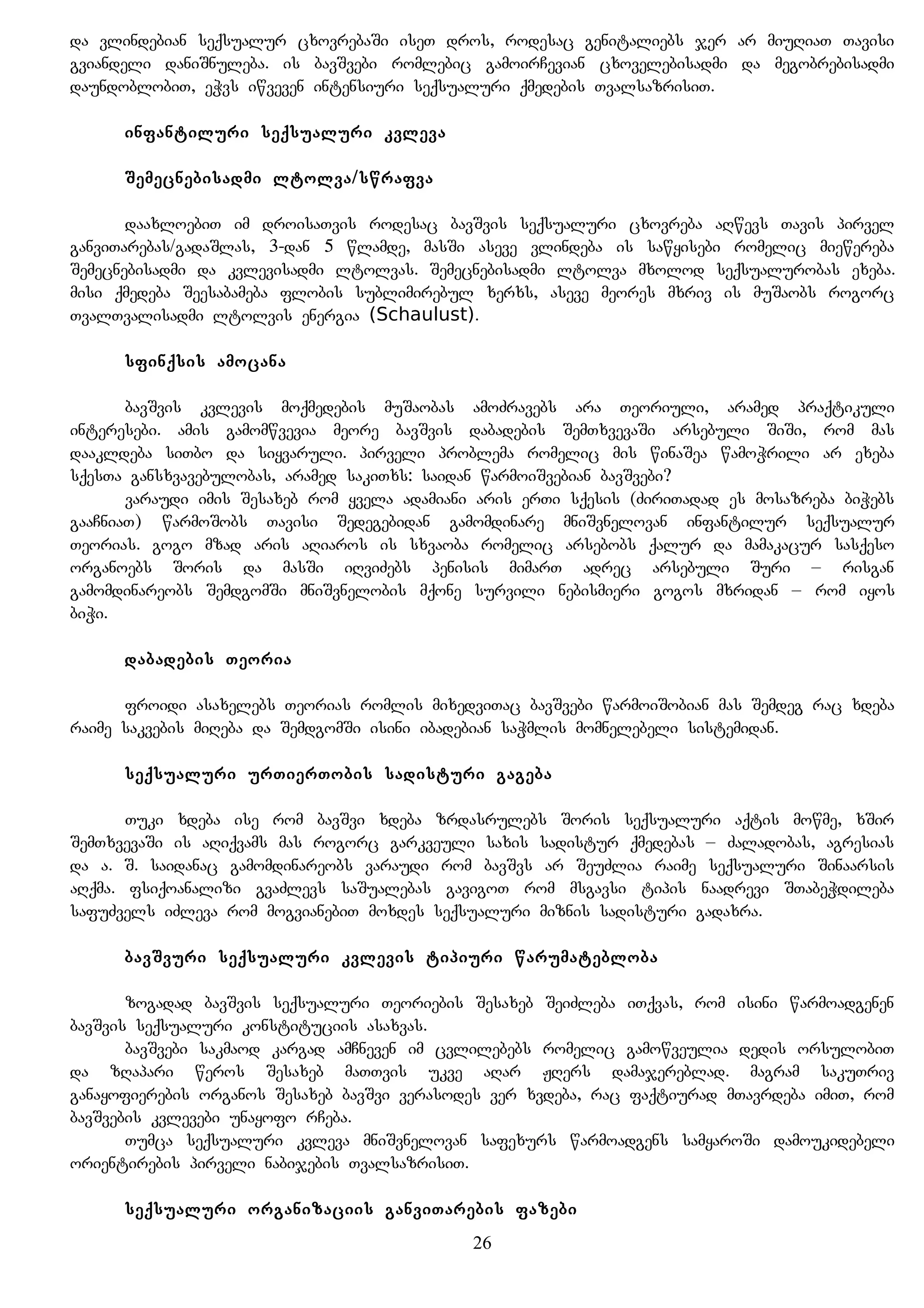da vlindebian seqsualur cxovrebaSi iseT dros, rodesac genitaliebs jer ar miuRiaT Tavisi
gviandeli daniSnuleba. is bavSvebi romlebic gamoirCevian cxovelebisadmi da megobrebisadmi
daundoblobiT, eWvs iwveven intensiuri seqsualuri qmedebis TvalsazrisiT.
infantiluri seqsualuri kvleva
Semecnebisadmi ltolva/swrafva
daaxloebiT im droisaTvis rodesac bavSvis seqsualuri cxovreba aRwevs Tavis pirvel
ganviTarebas/gadaSlas, 3-dan 5 wlamde, masSi aseve vlindeba is sawyisebi romelic miewereba
Semecnebisadmi da kvlevisadmi ltolvas. Semecnebisadmi ltolva mxolod seqsualurobas exeba.
misi qmedeba Seesabameba flobis sublimirebul xerxs, aseve meores mxriv is muSaobs rogorc
TvalTvalisadmi ltolvis energia (Schaulust).
sfinqsis amocana
bavSvis kvlevis moqmedebis muSaobas amoZravebs ara Teoriuli, aramed praqtikuli
interesebi. amis gamomwvevia meore bavSvis dabadebis SemTxvevaSi arsebuli SiSi, rom mas
daakldeba siTbo da siyvaruli. pirveli problema romelic mis winaSea wamoWrili ar exeba
sqesTa gansxvavebulobas, aramed sakiTxs: saidan warmoiSvebian bavSvebi?
varaudi imis Sesaxeb rom yvela adamiani aris erTi sqesis (ZiriTadad es mosazreba biWebs
gaaCniaT) warmoSobs Tavisi Sedegebidan gamomdinare mniSvnelovan infantilur seqsualur
Teorias. gogo mzad aris aRiaros is sxvaoba romelic arsebobs qalur da mamakacur sasqeso
organoebs Soris da masSi iRviZebs penisis mimarT adrec arsebuli Suri – risgan
gamomdinareobs SemdgomSi mniSvnelobis mqone survili nebismieri gogos mxridan – rom iyos
biWi.
dabadebis Teoria
froidi asaxelebs Teorias romlis mixedviTac bavSvebi warmoiSobian mas Semdeg rac xdeba
raime sakvebis miReba da SemdgomSi isini ibadebian saWmlis momnelebeli sistemidan.
seqsualuri urTierTobis sadisturi gageba
Tuki xdeba ise rom bavSvi xdeba zrdasrulebs Soris seqsualuri aqtis mowme, xSir
SemTxvevaSi is aRiqvams mas rogorc garkveuli saxis sadistur qmedebas – Zaladobas, agresias
da a. S. saidanac gamomdinareobs varaudi rom bavSvs ar SeuZlia raime seqsualuri Sinaarsis
aRqma. fsiqoanalizi gvaZlevs saSualebas gavigoT rom msgavsi tipis naadrevi STabeWdileba
safuZvels iZleva rom mogvianebiT moxdes seqsualuri miznis sadisturi gadaxra.
bavSvuri seqsualuri kvlevis tipiuri warumatebloba
zogadad bavSvis seqsualuri Teoriebis Sesaxeb SeiZleba iTqvas, rom isini warmoadgenen
bavSvis seqsualuri konstituciis asaxvas.
bavSvebi sakmaod kargad amCneven im cvlilebebs romelic gamowveulia dedis orsulobiT
da zRapari weros Sesaxeb maTTvis ukve aRar JRers damajereblad. magram sakuTriv
ganayofierebis organos Sesaxeb bavSvi verasodes ver xvdeba, rac faqtiurad mTavrdeba imiT, rom
bavSvebis kvlevebi unayofo rCeba.
Tumca seqsualuri kvleva mniSvnelovan safexurs warmoadgens samyaroSi damoukidebeli
orientirebis pirveli nabijebis TvalsazrisiT.
seqsualuri organizaciis ganviTarebis fazebi
26
 