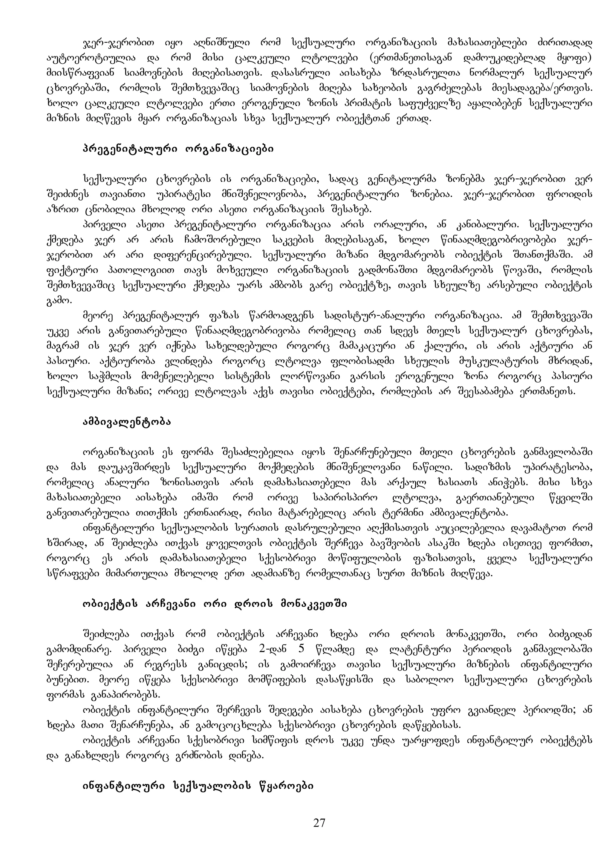 jer-jerobiT iyo aRniSnuli rom seqsualuri organizaciis maxasiaTeblebi ZiriTadad
autoerotiulia da rom misi calkeuli ltolvebi (erTmaneTisagan damoukideblad myofi)
miiswrafvian siamovnebis miRebisaTvis. dasasruli aisaxeba zrdasrulTa normalur seqsualur
cxovrebaSi, romlis SemTxvevaSic siamovnebis miReba saxeobis gagrZelebas miesadageba/erTvis.
xolo calkeuli ltolvebi erTi erogenuli zonis primatis safuZvelze ayalibeben seqsualuri
miznis miRwevis myar organizacias sxva seqsualur obieqtTan erTad.
pregenitaluri organizaciebi
seqsualuri cxovrebis is organizaciebi, sadac genitalurma zonebma jer-jerobiT ver
SeiZines TavianTi upiratesi mniSvnelovnoba, pregenitaluri zonebia. jer-jerobiT froidis
azriT cnobilia mxolod ori aseTi organizaciis Sesaxeb.
pirveli aseTi pregenitaluri organizacia aris oraluri, an kanibaluri. seqsualuri
qmedeba jer ar aris CamoSorebuli sakvebis miRebisagan, xolo winaaRmdegobrivobebi jer-
jerobiT ar ari diferencirebuli. seqsualuri mizani mdgomareobs obieqtis STanTqmaSi. am
fiqtiuri paTologiiT Tavs moxveuli organizaciis gadmonaSTi mdgomareobs wovaSi, romlis
SemTxvevaSic seqsualuri qmedeba uars ambobs gare obieqtze, Tavis sxeulze arsebuli obieqtis
gamo.
meore pregenitalur fazas warmoadgens sadistur-analuri organizacia. am SemTxvevaSi
ukve aris ganviTarebuli winaaRmdegobrivoba romelic Tan sdevs mTels seqsualur cxovrebas,
magram is jer ver iqneba saxeldebuli rogorc mamakacuri an qaluri, is aris aqtiuri an
pasiuri. aqtiuroba vlindeba rogorc ltolva flobisadmi sxeulis muskulaturis mxridan,
xolo saWmlis momenelebeli sistemis lorwovani garsis erogenuli zona rogorc pasiuri
seqsualuri mizani; orive ltolvas aqvs Tavisi obieqtebi, romlebis ar Seesabameba erTmaneTs.
ambivalentoba
organizaciis es forma SesaZlebelia iyos SenarCunebuli mTeli cxovrebis ganmavlobaSi
da mas daukavSirdes seqsualuri moqmedebis mniSvnelovani nawili. sadizmis upiratesoba,
romelic analuri zonisaTvis aris damaxasiaTebeli mas arqaul xasiaTs aniWebs. misi sxva
maxasiaTebeli aisaxeba imaSi rom orive sapirispiro ltolva, gaerTianebuli wyvilSi
ganviTarebulia TiTqmis erTnairad, risi matarebelic aris termini ambivalentoba.
infantiluri seqsualobis suraTis dasrulebuli aRqmisaTvis aucilebelia davamatoT rom
xSirad, an SeiZleba iTqvas yovelTvis obieqtis SerCeva bavSvobis asakSi xdeba iseTive formiT,
rogorc es aris damaxasiaTebeli sqesobrivi mowifulobis fazisaTvis, yvela seqsualuri
swrafvebi mimarTulia mxolod erT adamianze romelTanac surT miznis miRweva.
obieqtis arCevani ori drois monakveTSi
SeiZleba iTqvas rom obieqtis arCevani xdeba ori drois monakveTSi, ori biZgidan
gamomdinare. pirveli biZgi iwyeba 2-dan 5 wlamde da latenturi periodis ganmavlobaSi
SeCerebulia an regress ganicdis; is gamoirCeva Tavisi seqsualuri miznebis infantiluri
bunebiT. meore iwyeba sqesobrivi momwifebis dasawyisSi da saboloo seqsualuri cxovrebis
formas ganapirobebs.
obieqtis infantiluri SerCevis Sedegebi aisaxeba cxovrebis ufro gviandel periodSi; an
xdeba maTi SenarCuneba, an gamococxleba sqesobrivi cxovrebis dawyebisas.
obieqtis arCevani sqesobrivi simwifis dros ukve unda uaryofdes infantilur obieqtebs
da ganaxldes rogorc grZnobis dineba.
infantiluri seqsualobis wyaroebi
27
 
