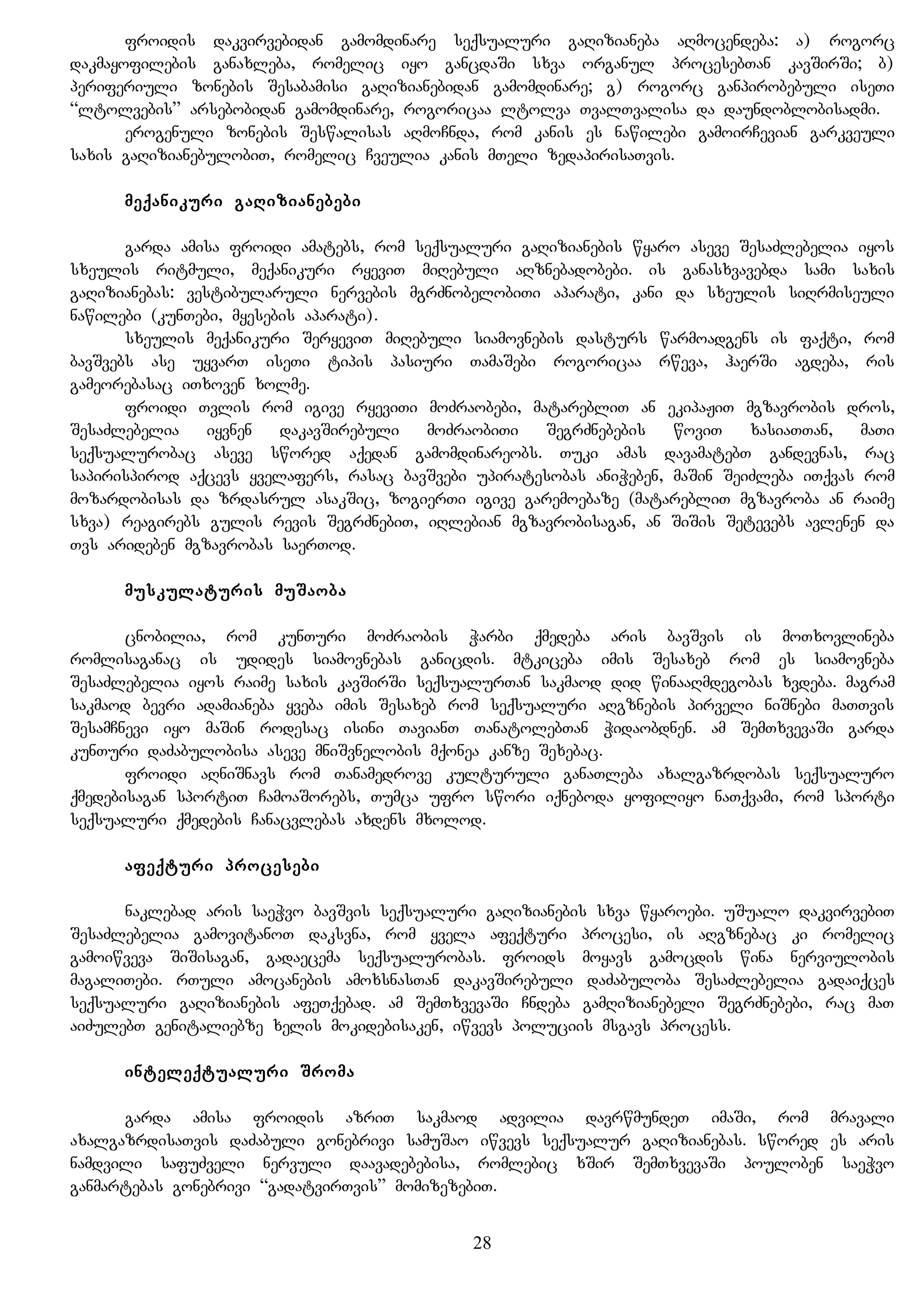 froidis dakvirvebidan gamomdinare seqsualuri gaRizianeba aRmocendeba: a) rogorc
dakmayofilebis ganaxleba, romelic iyo gancdaSi sxva organul procesebTan kavSirSi; b)
periferiuli zonebis Sesabamisi gaRizianebidan gamomdinare; g) rogorc ganpirobebuli iseTi
“ltolvebis” arsebobidan gamomdinare, rogoricaa ltolva TvalTvalisa da daundoblobisadmi.
erogenuli zonebis Seswalisas aRmoCnda, rom kanis es nawilebi gamoirCevian garkveuli
saxis gaRizianebulobiT, romelic Cveulia kanis mTeli zedapirisaTvis.
meqanikuri gaRizianebebi
garda amisa froidi amatebs, rom seqsualuri gaRizianebis wyaro aseve SesaZlebelia iyos
sxeulis ritmuli, meqanikuri ryeviT miRebuli aRznebadobebi. is ganasxvavebda sami saxis
gaRizianebas: vestibularuli nervebis mgrZnobelobiTi aparati, kani da sxeulis siRrmiseuli
nawilebi (kunTebi, myesebis aparati).
sxeulis meqanikuri SeryeviT miRebuli siamovnebis dasturs warmoadgens is faqti, rom
bavSvebs ase uyvarT iseTi tipis pasiuri TamaSebi rogoricaa rweva, haerSi agdeba, ris
gameorebasac iTxoven xolme.
froidi Tvlis rom igive ryeviTi moZraobebi, matarebliT an ekipaJiT mgzavrobis dros,
SesaZlebelia iyvnen dakavSirebuli moZraobiTi SegrZnebebis woviT xasiaTTan, maTi
seqsualurobac aseve swored aqedan gamomdinareobs. Tuki amas davamatebT gandevnas, rac
sapirispirod aqcevs yvelafers, rasac bavSvebi upiratesobas aniWeben, maSin SeiZleba iTqvas rom
mozardobisas da zrdasrul asakSic, zogierTi igive garemoebaze (matarebliT mgzavroba an raime
sxva) reagirebs gulis revis SegrZnebiT, iRlebian mgzavrobisagan, an SiSis Setevebs avlenen da
Tvs arideben mgzavrobas saerTod.
muskulaturis muSaoba
cnobilia, rom kunTuri moZraobis Warbi qmedeba aris bavSvis is moTxovlineba
romlisaganac is udides siamovnebas ganicdis. mtkiceba imis Sesaxeb rom es siamovneba
SesaZlebelia iyos raime saxis kavSirSi seqsualurTan sakmaod did winaaRmdegobas xvdeba. magram
sakmaod bevri adamianeba yveba imis Sesaxeb rom seqsualuri aRgznebis pirveli niSnebi maTTvis
SesamCnevi iyo maSin rodesac isini TavianT TanatolebTan Widaobdnen. am SemTxvevaSi garda
kunTuri daZabulobisa aseve mniSvnelobis mqonea kanze Sexebac.
froidi aRniSnavs rom Tanamedrove kulturuli ganaTleba axalgazrdobas seqsualuro
qmedebisagan sportiT CamoaSorebs, Tumca ufro swori iqneboda yofiliyo naTqvami, rom sporti
seqsualuri qmedebis Canacvlebas axdens mxolod.
afeqturi procesebi
naklebad aris saeWvo bavSvis seqsualuri gaRizianebis sxva wyaroebi. uSualo dakvirvebiT
SesaZlebelia gamovitanoT daksvna, rom yvela afeqturi procesi, is aRgznebac ki romelic
gamoiwveva SiSisagan, gadaecema seqsualurobas. froids moyavs gamocdis wina nerviulobis
magaliTebi. rTuli amocanebis amoxsnasTan dakavSirebuli daZabuloba SesaZlebelia gadaiqces
seqsualuri gaRizianebis afeTqebad. am SemTxvevaSi Cndeba gamRizianebeli SegrZnebebi, rac maT
aiZulebT genitaliebze xelis mokidebisaken, iwvevs poluciis msgavs process.
inteleqtualuri Sroma
garda amisa froidis azriT sakmaod advilia davrwmundeT imaSi, rom mravali
axalgazrdisaTvis daZabuli gonebrivi samuSao iwvevs seqsualur gaRizianebas. swored es aris
namdvili safuZveli nervuli daavadebebisa, romlebic xSir SemTxvevaSi pouloben saeWvo
ganmartebas gonebrivi “gadatvirTvis” momizezebiT.
28
 