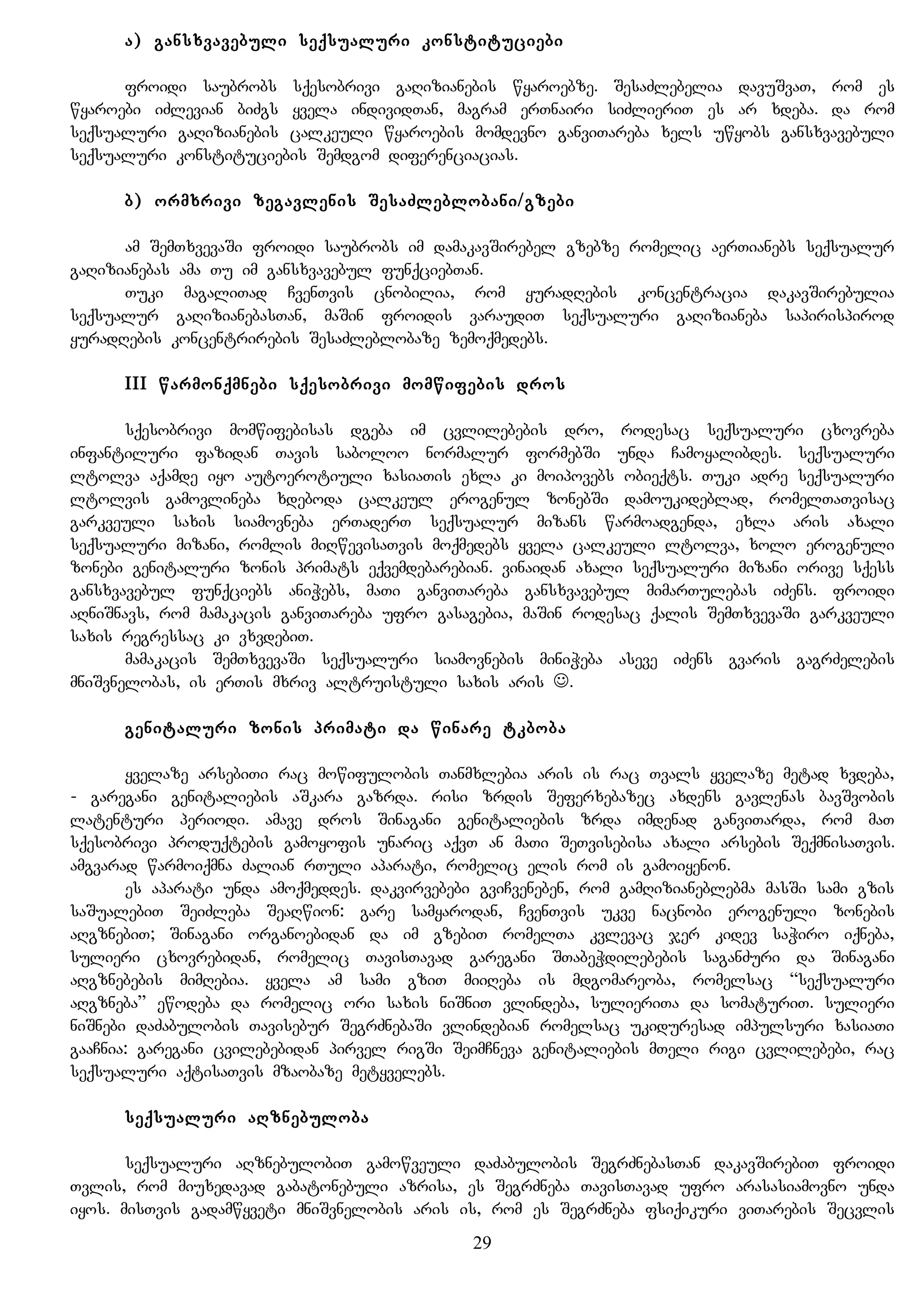 a) gansxvavebuli seqsualuri konstituciebi
froidi saubrobs sqesobrivi gaRizianebis wyaroebze. SesaZlebelia davuSvaT, rom es
wyaroebi iZlevian biZgs yvela individTan, magram erTnairi siZlieriT es ar xdeba. da rom
seqsualuri gaRizianebis calkeuli wyaroebis momdevno ganviTareba xels uwyobs gansxvavebuli
seqsualuri konstituciebis Semdgom diferenciacias.
b) ormxrivi zegavlenis SesaZleblobani/gzebi
am SemTxvevaSi froidi saubrobs im damakavSirebel gzebze romelic aerTianebs seqsualur
gaRizianebas ama Tu im gansxvavebul funqciebTan.
Tuki magaliTad CvenTvis cnobilia, rom yuradRebis koncentracia dakavSirebulia
seqsualur gaRizianebasTan, maSin froidis varaudiT seqsualuri gaRizianeba sapirispirod
yuradRebis koncentrirebis SesaZleblobaze zemoqmedebs.
III warmonqmnebi sqesobrivi momwifebis dros
sqesobrivi momwifebisas dgeba im cvlilebebis dro, rodesac seqsualuri cxovreba
infantiluri fazidan Tavis saboloo normalur formebSi unda Camoyalibdes. seqsualuri
ltolva aqamde iyo autoerotiuli xasiaTis exla ki moipovebs obieqts. Tuki adre seqsualuri
ltolvis gamovlineba xdeboda calkeul erogenul zonebSi damoukideblad, romelTaTvisac
garkveuli saxis siamovneba erTaderT seqsualur mizans warmoadgenda, exla aris axali
seqsualuri mizani, romlis miRwevisaTvis moqmedebs yvela calkeuli ltolva, xolo erogenuli
zonebi genitaluri zonis primats eqvemdebarebian. vinaidan axali seqsualuri mizani orive sqess
gansxvavebul funqciebs aniWebs, maTi ganviTareba gansxvavebul mimarTulebas iZens. froidi
aRniSnavs, rom mamakacis ganviTareba ufro gasagebia, maSin rodesac qalis SemTxvevaSi garkveuli
saxis regressac ki vxvdebiT.
mamakacis SemTxvevaSi seqsualuri siamovnebis miniWeba aseve iZens gvaris gagrZelebis
mniSvnelobas, is erTis mxriv altruistuli saxis aris .
genitaluri zonis primati da winare tkboba
yvelaze arsebiTi rac mowifulobis Tanmxlebia aris is rac Tvals yvelaze metad xvdeba,
- garegani genitaliebis aSkara gazrda. risi zrdis Seferxebazec axdens gavlenas bavSvobis
latenturi periodi. amave dros Sinagani genitaliebis zrda imdenad ganviTarda, rom maT
sqesobrivi produqtebis gamoyofis unaric aqvT an maTi SeTvisebisa axali arsebis SeqmnisaTvis.
amgvarad warmoiqmna Zalian rTuli aparati, romelic elis rom is gamoiyenon.
es aparati unda amoqmeddes. dakvirvebebi gviCveneben, rom gamRizianeblebma masSi sami gzis
saSualebiT SeiZleba SeaRwion: gare samyarodan, CvenTvis ukve nacnobi erogenuli zonebis
aRgznebiT; Sinagani organoebidan da im gzebiT romelTa kvlevac jer kidev saWiro iqneba,
sulieri cxovrebidan, romelic TavisTavad garegani STabeWdilebebis saganZuri da Sinagani
aRgznebebis mimRebia. yvela am sami gziT miiReba is mdgomareoba, romelsac “seqsualuri
aRgzneba” ewodeba da romelic ori saxis niSniT vlindeba, sulieriTa da somaturiT. sulieri
niSnebi daZabulobis Tavisebur SegrZnebaSi vlindebian romelsac ukiduresad impulsuri xasiaTi
gaaCnia: garegani cvilebebidan pirvel rigSi SeimCneva genitaliebis mTeli rigi cvlilebebi, rac
seqsualuri aqtisaTvis mzaobaze metyvelebs.
seqsualuri aRznebuloba
seqsualuri aRznebulobiT gamowveuli daZabulobis SegrZnebasTan dakavSirebiT froidi
Tvlis, rom miuxedavad gabatonebuli azrisa, es SegrZneba TavisTavad ufro arasasiamovno unda
iyos. misTvis gadamwyveti mniSvnelobis aris is, rom es SegrZneba fsiqikuri viTarebis Secvlis
29
 