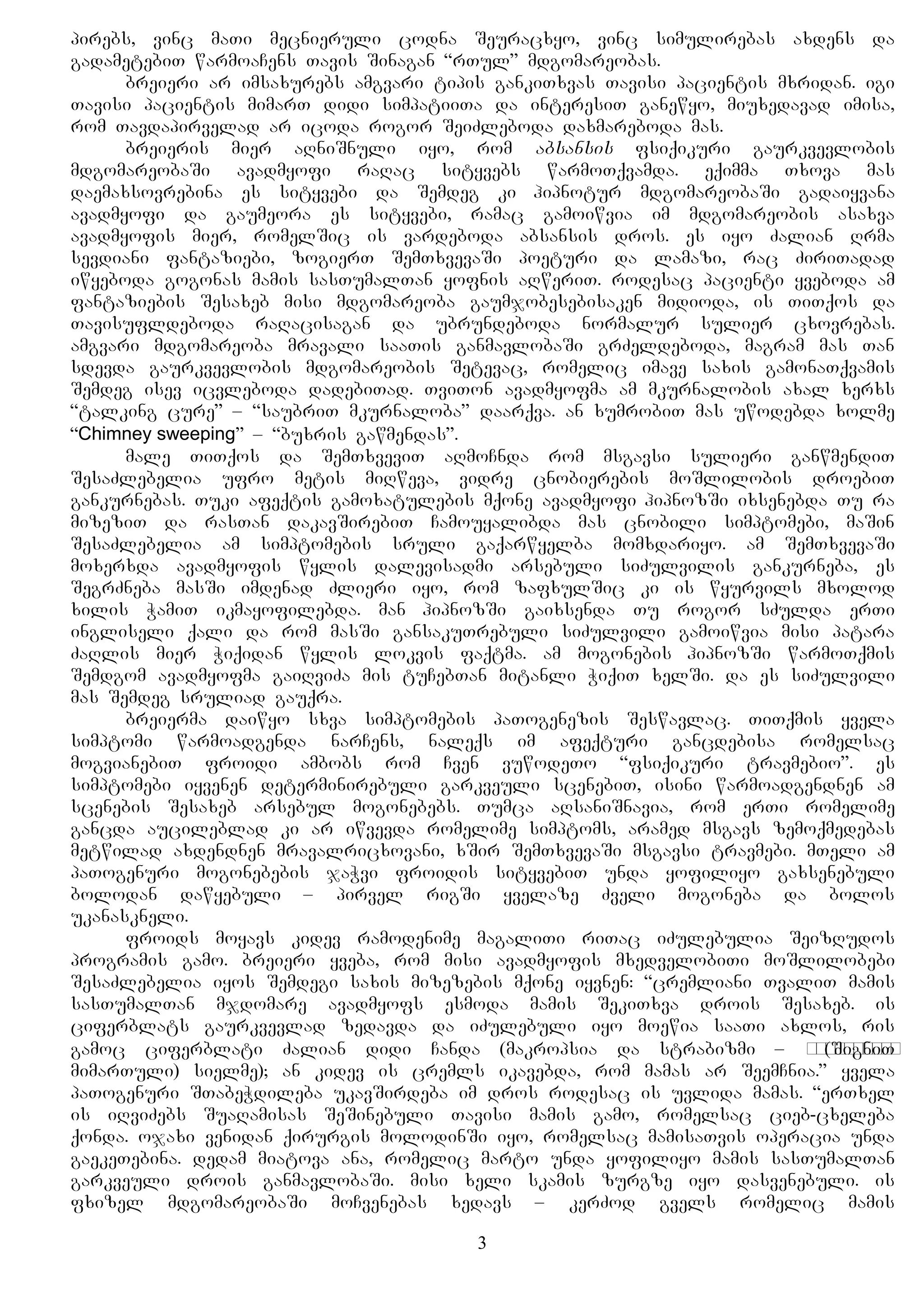 pirebs, vinc maTi mecnieruli codna Seuracxyo, vinc simulirebas axdens da
gadametebiT warmoaCens Tavis Sinagan “rTul” mdgomareobas.
breieri ar imsaxurebs amgvari tipis gankiTxvas Tavisi pacientis mxridan. igi
Tavisi pacientis mimarT didi simpatiiTa da interesiT ganewyo, miuxedavad imisa,
rom Tavdapirvelad ar icoda rogor SeiZleboda daxmareboda mas.
breieris mier aRniSnuli iyo, rom absansis fsiqikuri gaurkvevlobis
mdgomareobaSi avadmyofi raRac sityvebs warmoTqvamda. eqimma Txova mas
daemaxsovrebina es sityvebi da Semdeg ki hipnotur mdgomareobaSi gadaiyvana
avadmyofi da gaumeora es sityvebi, ramac gamoiwvia im mdgomareobis asaxva
avadmyofis mier, romelSic is vardeboda absansis dros. es iyo Zalian Rrma
sevdiani fantaziebi, zogierT SemTxvevaSi poeturi da lamazi, rac ZiriTadad
iwyeboda gogonas mamis sasTumalTan yofnis aRweriT. rodesac pacienti yveboda am
fantaziebis Sesaxeb misi mdgomareoba gaumjobesebisaken midioda, is TiTqos da
Tavisufldeboda raRacisagan da ubrundeboda normalur sulier cxovrebas.
amgvari mdgomareoba mravali saaTis ganmavlobaSi grZeldeboda, magram mas Tan
sdevda gaurkvevlobis mdgomareobis Setevac, romelic imave saxis gamonaTqvamis
Semdeg isev icvleboda dadebiTad. TviTon avadmyofma am mkurnalobis axal xerxs
“talking cure” – “saubriT mkurnaloba” daarqva. an xumrobiT mas uwodebda xolme
“Chimney sweeping” – “buxris gawmendas”.
male TiTqos da SemTxveviT aRmoCnda rom msgavsi sulieri ganwmendiT
SesaZlebelia ufro metis miRweva, vidre cnobierebis moSlilobis droebiT
gankurnebas. Tuki afeqtis gamoxatulebis mqone avadmyofi hipnozSi ixsenebda Tu ra
mizeziT da rasTan dakavSirebiT Camouyalibda mas cnobili simptomebi, maSin
SesaZlebelia am simptomebis sruli gaqarwyelba momxdariyo. am SemTxvevaSi
moxerxda avadmyofis wylis dalevisadmi arsebuli siZulvilis gankurneba, es
SegrZneba masSi imdenad Zlieri iyo, rom zafxulSic ki is wyurvils mxolod
xilis WamiT ikmayofilebda. man hipnozSi gaixsenda Tu rogor sZulda erTi
ingliseli qali da rom masSi gansakuTrebuli siZulvili gamoiwvia misi patara
ZaRlis mier Wiqidan wylis lokvis faqtma. am mogonebis hipnozSi warmoTqmis
Semdgom avadmyofma gaiRviZa mis tuCebTan mitanli WiqiT xelSi. da es siZulvili
mas Semdeg sruliad gauqra.
breierma daiwyo sxva simptomebis paTogenezis Seswavlac. TiTqmis yvela
simptomi warmoadgenda narCens, naleqs im afeqturi gancdebisa romelsac
mogvianebiT froidi ambobs rom Cven vuwodeTo “fsiqikuri travmebio”. es
simptomebi iyvenen determinirebuli garkveuli scenebiT, isini warmoadgendnen am
scenebis Sesaxeb arsebul mogonebebs. Tumca aRsaniSnavia, rom erTi romelime
gancda aucileblad ki ar iwvevda romelime simptoms, aramed msgavs zemoqmedebas
metwilad axdendnen mravalricxovani, xSir SemTxvevaSi msgavsi travmebi. mTeli am
paTogenuri mogonebebis jaWvi froidis sityvebiT unda yofiliyo gaxsenebuli
bolodan dawyebuli – pirvel rigSi yvelaze Zveli mogoneba da bolos
ukanaskneli.
froids moyavs kidev ramodenime magaliTi riTac iZulebulia SeizRudos
programis gamo. breieri yveba, rom misi avadmyofis mxedvelobiTi moSlilobebi
SesaZlebelia iyos Semdegi saxis mizezebis mqone iyvnen: “cremliani TvaliT mamis
sasTumalTan mjdomare avadmyofs esmoda mamis SekiTxva drois Sesaxeb. is
ciferblats gaurkvevlad zedavda da iZulebuli iyo moewia saaTi axlos, ris
gamoc ciferblati Zalian didi Canda (makropsia da strabizmi – сходящееся(SigniT
mimarTuli) sielme); an kidev is cremls ikavebda, rom mamas ar SeemCnia.” yvela
paTogenuri STabeWdileba ukavSirdeba im dros rodesac is uvlida mamas. “erTxel
is iRviZebs SuaRamisas SeSinebuli Tavisi mamis gamo, romelsac cieb-cxeleba
qonda. ojaxi venidan qirurgis molodinSi iyo, romelsac mamisaTvis operacia unda
gaekeTebina. dedam miatova ana, romelic marto unda yofiliyo mamis sasTumalTan
garkveuli drois ganmavlobaSi. misi xeli skamis zurgze iyo dasvenebuli. is
fxizel mdgomareobaSi moCvenebas xedavs – kerZod gvels romelic mamis
3
 