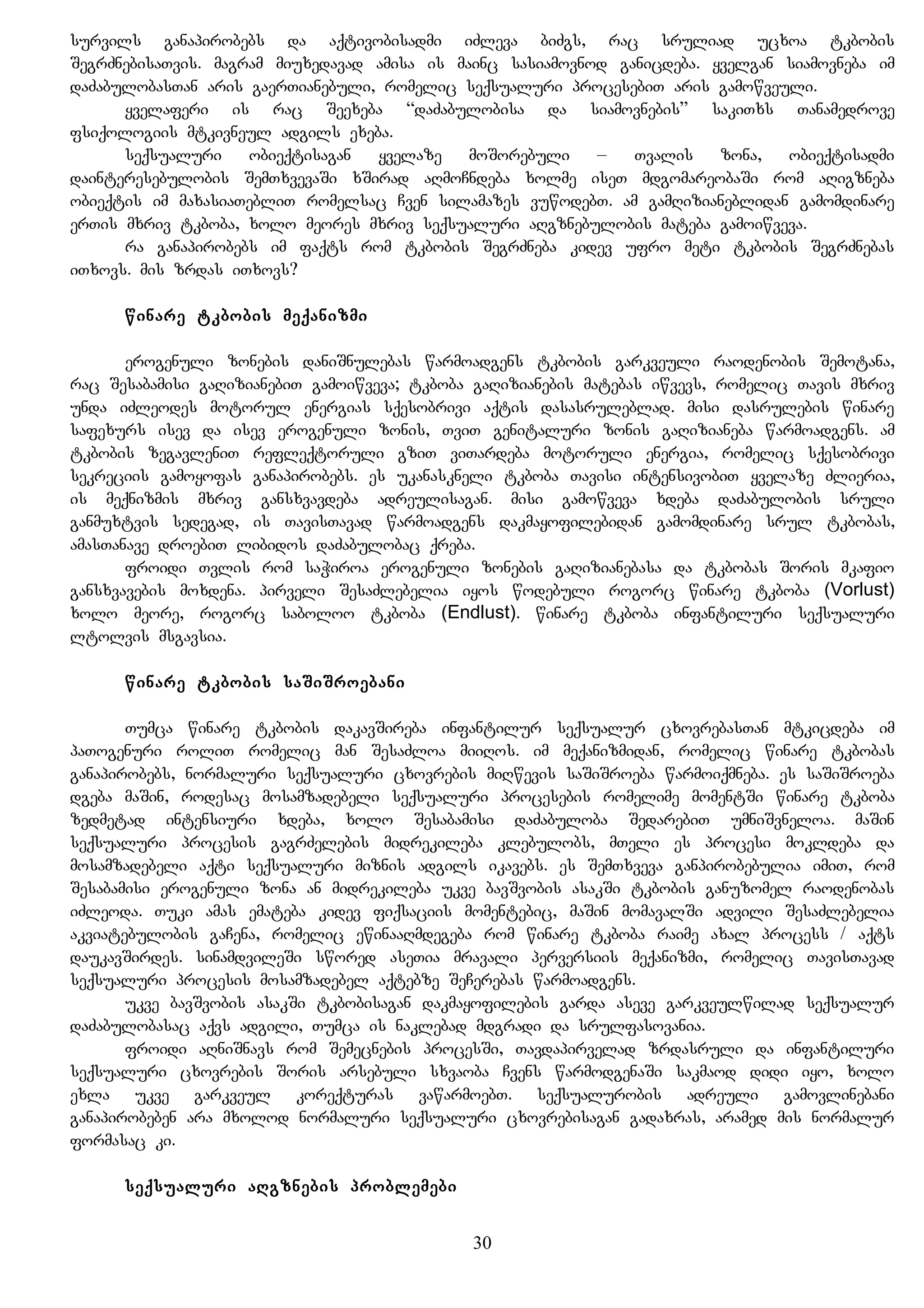 survils ganapirobebs da aqtivobisadmi iZleva biZgs, rac sruliad ucxoa tkbobis
SegrZnebisaTvis. magram miuxedavad amisa is mainc sasiamovnod ganicdeba. yvelgan siamovneba im
daZabulobasTan aris gaerTianebuli, romelic seqsualuri procesebiT aris gamowveuli.
yvelaferi is rac Seexeba “daZabulobisa da siamovnebis” sakiTxs Tanamedrove
fsiqologiis mtkivneul adgils exeba.
seqsualuri obieqtisagan yvelaze moSorebuli – Tvalis zona, obieqtisadmi
dainteresebulobis SemTxvevaSi xSirad aRmoCndeba xolme iseT mdgomareobaSi rom aRigzneba
obieqtis im maxasiaTebliT romelsac Cven silamazes vuwodebT. am gamRizianeblidan gamomdinare
erTis mxriv tkboba, xolo meores mxriv seqsualuri aRgznebulobis mateba gamoiwveva.
ra ganapirobebs im faqts rom tkbobis SegrZneba kidev ufro meti tkbobis SegrZnebas
iTxovs. mis zrdas iTxovs?
winare tkbobis meqanizmi
erogenuli zonebis daniSnulebas warmoadgens tkbobis garkveuli raodenobis Semotana,
rac Sesabamisi gaRizianebiT gamoiwveva; tkboba gaRizianebis matebas iwvevs, romelic Tavis mxriv
unda iZleodes motorul energias sqesobrivi aqtis dasasruleblad. misi dasrulebis winare
safexurs isev da isev erogenuli zonis, TviT genitaluri zonis gaRizianeba warmoadgens. am
tkbobis zegavleniT refleqtoruli gziT viTardeba motoruli energia, romelic sqesobrivi
sekreciis gamoyofas ganapirobebs. es ukanaskneli tkboba Tavisi intensivobiT yvelaze Zlieria,
is meqnizmis mxriv gansxvavdeba adreulisagan. misi gamowveva xdeba daZabulobis sruli
ganmuxtvis sedegad, is TavisTavad warmoadgens dakmayofilebidan gamomdinare srul tkbobas,
amasTanave droebiT libidos daZabulobac qreba.
froidi Tvlis rom saWiroa erogenuli zonebis gaRizianebasa da tkbobas Soris mkafio
gansxvavebis moxdena. pirveli SesaZlebelia iyos wodebuli rogorc winare tkboba (Vorlust)
xolo meore, rogorc saboloo tkboba (Endlust). winare tkboba infantiluri seqsualuri
ltolvis msgavsia.
winare tkbobis saSiSroebani
Tumca winare tkbobis dakavSireba infantilur seqsualur cxovrebasTan mtkicdeba im
paTogenuri roliT romelic man SesaZloa miiRos. im meqanizmidan, romelic winare tkbobas
ganapirobebs, normaluri seqsualuri cxovrebis miRwevis saSiSroeba warmoiqmneba. es saSiSroeba
dgeba maSin, rodesac mosamzadebeli seqsualuri procesebis romelime momentSi winare tkboba
zedmetad intensiuri xdeba, xolo Sesabamisi daZabuloba SedarebiT umniSvneloa. maSin
seqsualuri procesis gagrZelebis midrekileba klebulobs, mTeli es procesi mokldeba da
mosamzadebeli aqti seqsualuri miznis adgils ikavebs. es SemTxveva ganpirobebulia imiT, rom
Sesabamisi erogenuli zona an midrekileba ukve bavSvobis asakSi tkbobis ganuzomel raodenobas
iZleoda. Tuki amas emateba kidev fiqsaciis momentebic, maSin momavalSi advili SesaZlebelia
akviatebulobis gaCena, romelic ewinaaRmdegeba rom winare tkboba raime axal process / aqts
daukavSirdes. sinamdvileSi swored aseTia mravali perversiis meqanizmi, romelic TavisTavad
seqsualuri procesis mosamzadebel aqtebze SeCerebas warmoadgens.
ukve bavSvobis asakSi tkbobisagan dakmayofilebis garda aseve garkveulwilad seqsualur
daZabulobasac aqvs adgili, Tumca is naklebad mdgradi da srulfasovania.
froidi aRniSnavs rom Semecnebis procesSi, Tavdapirvelad zrdasruli da infantiluri
seqsualuri cxovrebis Soris arsebuli sxvaoba Cvens warmodgenaSi sakmaod didi iyo, xolo
exla ukve garkveul koreqturas vawarmoebT. seqsualurobis adreuli gamovlinebani
ganapirobeben ara mxolod normaluri seqsualuri cxovrebisagan gadaxras, aramed mis normalur
formasac ki.
seqsualuri aRgznebis problemebi
30
 