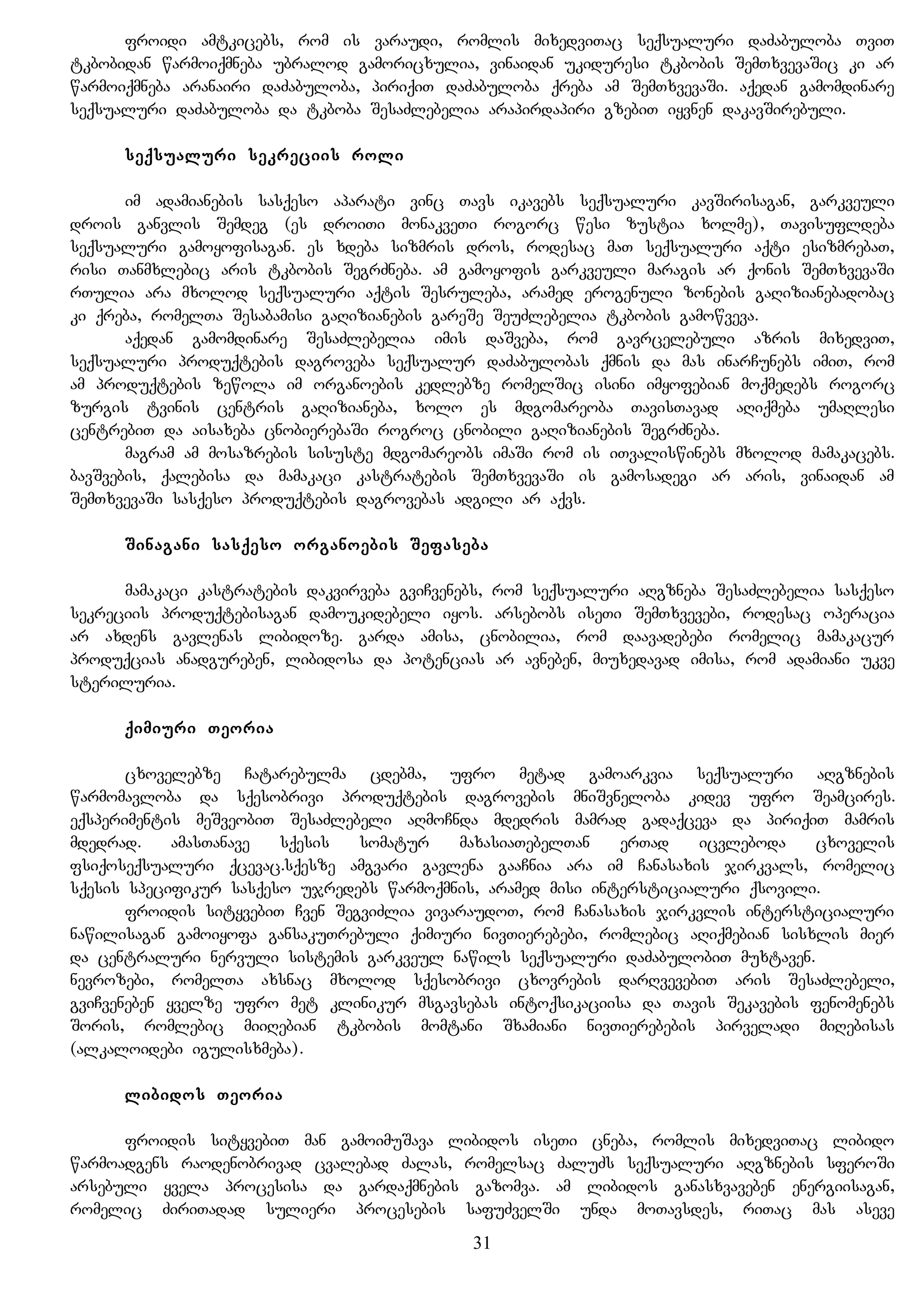 froidi amtkicebs, rom is varaudi, romlis mixedviTac seqsualuri daZabuloba TviT
tkbobidan warmoiqmneba ubralod gamoricxulia, vinaidan ukiduresi tkbobis SemTxvevaSic ki ar
warmoiqmneba aranairi daZabuloba, piriqiT daZabuloba qreba am SemTxvevaSi. aqedan gamomdinare
seqsualuri daZabuloba da tkboba SesaZlebelia arapirdapiri gzebiT iyvnen dakavSirebuli.
seqsualuri sekreciis roli
im adamianebis sasqeso aparati vinc Tavs ikavebs seqsualuri kavSirisagan, garkveuli
drois ganvlis Semdeg (es droiTi monakveTi rogorc wesi zustia xolme), Tavisufldeba
seqsualuri gamoyofisagan. es xdeba sizmris dros, rodesac maT seqsualuri aqti esizmrebaT,
risi Tanmxlebic aris tkbobis SegrZneba. am gamoyofis garkveuli maragis ar qonis SemTxvevaSi
rTulia ara mxolod seqsualuri aqtis Sesruleba, aramed erogenuli zonebis gaRizianebadobac
ki qreba, romelTa Sesabamisi gaRizianebis gareSe SeuZlebelia tkbobis gamowveva.
aqedan gamomdinare SesaZlebelia imis daSveba, rom gavrcelebuli azris mixedviT,
seqsualuri produqtebis dagroveba seqsualur daZabulobas qmnis da mas inarCunebs imiT, rom
am produqtebis zewola im organoebis kedlebze romelSic isini imyofebian moqmedebs rogorc
zurgis tvinis centris gaRizianeba, xolo es mdgomareoba TavisTavad aRiqmeba umaRlesi
centrebiT da aisaxeba cnobierebaSi rogroc cnobili gaRizianebis SegrZneba.
magram am mosazrebis sisuste mdgomareobs imaSi rom is iTvaliswinebs mxolod mamakacebs.
bavSvebis, qalebisa da mamakaci kastratebis SemTxvevaSi is gamosadegi ar aris, vinaidan am
SemTxvevaSi sasqeso produqtebis dagrovebas adgili ar aqvs.
Sinagani sasqeso organoebis Sefaseba
mamakaci kastratebis dakvirveba gviCvenebs, rom seqsualuri aRgzneba SesaZlebelia sasqeso
sekreciis produqtebisagan damoukidebeli iyos. arsebobs iseTi SemTxvevebi, rodesac operacia
ar axdens gavlenas libidoze. garda amisa, cnobilia, rom daavadebebi romelic mamakacur
produqcias anadgureben, libidosa da potencias ar avneben, miuxedavad imisa, rom adamiani ukve
steriluria.
qimiuri Teoria
cxovelebze Catarebulma cdebma, ufro metad gamoarkvia seqsualuri aRgznebis
warmomavloba da sqesobrivi produqtebis dagrovebis mniSvneloba kidev ufro Seamcires.
eqsperimentis meSveobiT SesaZlebeli aRmoCnda mdedris mamrad gadaqceva da piriqiT mamris
mdedrad. amasTanave sqesis somatur maxasiaTebelTan erTad icvleboda cxovelis
fsiqoseqsualuri qcevac.sqesze amgvari gavlena gaaCnia ara im Canasaxis jirkvals, romelic
sqesis specifikur sasqeso ujredebs warmoqmnis, aramed misi intersticialuri qsovili.
froidis sityvebiT Cven SegviZlia vivaraudoT, rom Canasaxis jirkvlis intersticialuri
nawilisagan gamoiyofa gansakuTrebuli qimiuri nivTierebebi, romlebic aRiqmebian sisxlis mier
da centraluri nervuli sistemis garkveul nawils seqsualuri daZabulobiT muxtaven.
nevrozebi, romelTa axsnac mxolod sqesobrivi cxovrebis darRvevebiT aris SesaZlebeli,
gviCveneben yvelze ufro met klinikur msgavsebas intoqsikaciisa da Tavis Sekavebis fenomenebs
Soris, romlebic miiRebian tkbobis momtani Sxamiani nivTierebebis pirveladi miRebisas
(alkaloidebi igulisxmeba).
libidos Teoria
froidis sityvebiT man gamoimuSava libidos iseTi cneba, romlis mixedviTac libido
warmoadgens raodenobrivad cvalebad Zalas, romelsac ZaluZs seqsualuri aRgznebis sferoSi
arsebuli yvela procesisa da gardaqmnebis gazomva. am libidos ganasxvaveben energiisagan,
romelic ZiriTadad sulieri procesebis safuZvelSi unda moTavsdes, riTac mas aseve
31
 