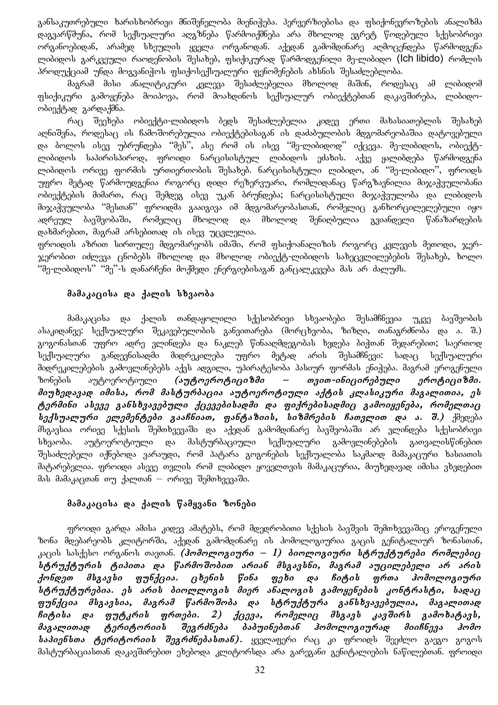 gansakuTrebuli xarisxobrivi mniSvneloba mieniWeba. perverziebisa da fsiqonevrozebis analizma
dagvarwmuna, rom seqsualuri aRgzneba warmoiqmneba ara mxolod egret wodebuli sqesobrivi
organoebidan, aramed sxeulis yvela organodan. aqedan gamomdinare aRmocendeba warmodgena
libidos garkveuli raodenobis Sesaxeb, fsiqikurad warmodgenili me-libido (Ich libido) romlis
produqciam unda mogvaniWos fsiqoseqsualuri fenomenebis axsnis SesaZlebloba.
magram misi analitikuri kvleva SesaZlebelia mxolod maSin, rodesac am libidom
fsiqikuri gamoyeneba moipova, rom moaxdinos seqsualur obieqtebTan dakavSireba, libido-
obieqtad gardaqmna.
rac Seexeba obieqti-libidos beds SesaZlebelia kidev erTi maxasiaTeblis Sesaxeb
aRniSvna, rodesac is CamoSorebulia obieqtebisagan is daZabulobis mdgomareobaSia datovebuli
da bolos isev ubrundeba “mes”, ase rom is isev “me-libidod” iqceva. me-libidos, obieqt-
libidos sapirispirod, froidi narcisistul libidos eZaxis. aqve yalibdeba warmodgena
libidos orive formis urTierTobis Sesaxeb. narcisistuli libido, an “me-libido”, froids
ufro metad warmoudgenia rogorc didi rezervuari, romlidanac wargzavnilia mijaWvulobani
obieqtebis mimarT, rac Semdeg isev ukan brundeba; narcisistuli mijaWvuloba da libidos
mijaWvuloba “mesTan” froidma gaaigiva im mdgomareobasTan, romelic ganxorcilelebuli iyo
adreul bavSvobaSi, romelic mxolod da mxolod SeniRbulia gviandeli wanazardebis
daxmarebiT, magram arsebiTad is isev ucvlelia.
froidis azriT sirTule mdgomareobs imaSi, rom fsiqoanalizis rogorc kvlevis meTodi, jer-
jerobiT iZleva cnobebs mxolod da mxolod obieqt-libidos saxecvlilebebis Sesaxeb, xolo
“me-libidos” “me”-s danarCeni moqmedi energiebisagan gancalkeveba mas ar ZaluZs.
mamakacisa da qalis sxvaoba
mamakacisa da qalis Tandayolili sqesobrivi sxvaobebi SesamCnevia ukve bavSvobis
asakidanve: seqsualuri Sekavebulobis ganviTareba (morcxvoba, zizRi, TanagrZnoba da a. S.)
gogonasTan ufro adre vlindeba da nakleb winaaRmdegobas xvdeba biWTan SedarebiT; saerTod
seqsualuri gandevnisadmi midrekileba ufro metad aris SesamCnevi: sadac seqsualuri
midrekilebebis gamovlinebebs aqvs adgili, upiratesoba pasiur formas eniWeba. magram erogenuli
zonebis autoerotiuli (autoeroticizmi – TviT-inicirebuli eroticizmi.
miuxedavad imisa, rom masturbacia autoerotiuli aqtis klasikuri magaliTia, es
termini aseve gansxvavebuli qcevebisadmi da fiqrebisadmic gamoiyeneba, romelTac
seqsualuri elementebi gaaCniaT, fantaziis, sizmrebis CaTvliT da a. S.) qmedeba
msgavsia orive sqesis SemTxvevaSi da aqedan gamomdinare bavSvobaSi ar vlindeba sqesobrivi
sxvaoba. autoerotiuli da masturbaciuli seqsualuri gamovlinebebis gaTvaliswinebiT
SesaZlebeli iqneboda varaudi, rom patara gogonebis seqsualoba sakmaod mamakacuri xasiaTis
matarebelia. froidi aseve Tvlis rom libido yovelTvis mamakacuria, miuxedavad imisa vxvdebiT
mas mamakacTan Tu qalTan – orive SemTxvevaSi.
mamakacisa da qalis wamyvani zonebi
froidi garda amisa kidev amatebs, rom mdedrobiTi sqesis bavSvis SemTxvevaSic erogenuli
zona mdebareobs klitorSi, aqedan gamomdinare is homologiuria gacis genitaliur zonasTan,
kacis sasqeso organos TavTan. (homologiuri – 1) biologiuri struqturebi romlebic
struqturis tipiTa da warmoSobiT arian msgavsni, magram aucilebeli ar aris
qondeT msgavsi funqcia. cxenis wina fexi da Citis frTa homologiuri
struqturebia. es aris biollogis mier analogis gamoyenebis kontrasti, sadac
funqcia msgavsia, magram warmoSoba da struqtura gansxvavebulia, magaliTad
Citisa da futkris frTebi. 2) qceva, romelic msgavs kavSirs gamoxatavs,
magaliTad teritoriis SegrZneba babuinebTan homologiurad miiCneva homo
sapiensTa teritoriis SegrZnebasTan). yvelaferi rac ki froids SeeZlo gaego gogos
masturbaciasTan dakavSirebiT exeboda klitorsda ara garegani genitaliebis nawilebTan. froidi
32
 